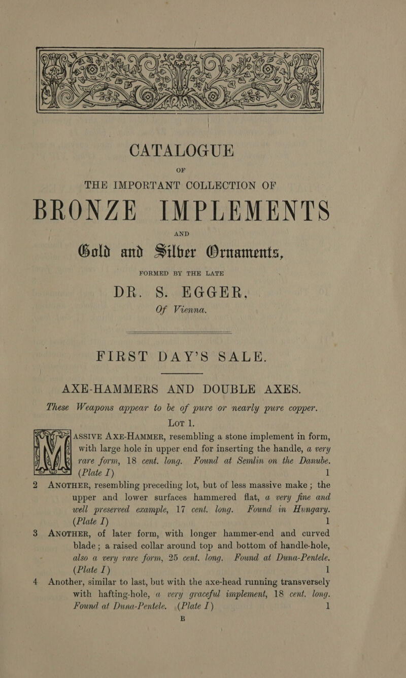 Sede Pe  CATALOGUE OF THE IMPORTANT COLLECTION OF BRONZE IMPLEMENTS Gold and Silber Ornaments, FORMED BY THE LATE DR. 8S. EGGER, Of Vienna.   FIRSTS DAY’ S SALE. AXH-HAMMERS AND DOUBLE AXES. These Weapons appear to be of pure or nearly pure copper. Lot 1. ASSIVE AXE-HAMMER, resembling a stone implement in form, with large hole in upper end for inserting the handle, a very rare form, 18 cent. long. Found at Semlin on the Danube. (Plate I) 1 2 ANOTHER, resembling preceding lot, but of less massive make ; the upper and lower surfaces hammered flat, a very fine and well preserved example, 17 cent. long. Found im Hungary. (Plate I) 1 blade ; a raised collar around top and bottom of handle-hole, also a very rare form, 25 cent. long. Found at Duna-Pentele. (Plate I) 1 4 Another, similar to last, but with the axe-head running transversely with hafting-hole, a very graceful implement, 18 cent. long. Found at Duna-Pentele. (Plate I) l B 