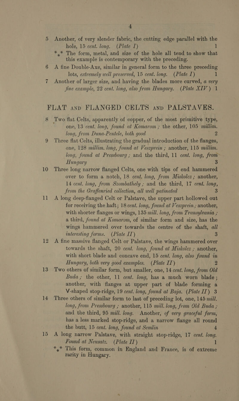 Another, of very slender fabric, the cutting edge parallel with the hole, 15 cent. long. (Plate I) i *,* The form, metal, and size of the hole all tend to show that this example is contemporary with the preceding. A fine Double-Axe, similar in general form to the three preceding lots, eatremely well preserved, 15 cent. long. (Plate I) 1 Another of larger size, and having the blades more curved, a very Jine example, 22 cent. long, also from Hungary. (Plate XIV) 1 8 10 Me 13 14 15 one, 13 cent. long, found at Komarom ; the other, 105 millim. long, from Duna-Pentele, both good Sie Three flat Celts, illustrating the gradual introduction of the flanges, one, 128 millim. long, found at Veszprein ; another, 115 millom. long, found at Pressbourg ; and the third, 11 cent. long, from> Hungary 3 Three long narrow flanged Celts, one with tips of end hammered over to form a notch, 18 cent. long, from Miskolcz ; another, 14 cent. long, from Szombathely ; and the third, 17 cent. long, from the Graffenried collection, all well patinated 3 A long deep-flanged Celt or Palstave, the upper part hollowed out for receiving the haft; 18 cent. long, found at Veszprein ; another, with shorter flanges or wings, 135 mill. long, from Transylvania ; a third, found at Komarom, of similar form and size, has the wings hammered over towards the centre of the shaft, all interesting forms. (Plate IT) 3 A fine massive flanged Celt or Palstave, the wings hammered over towards the shaft, 20 cent. long, found at Miskolcz ; another, with short blade and concave end, 15 cent. long, also found in Hungary, both very good examples. (Plate IT) 2 Two others of similar form, but smaller, one, 14 cent. long, from Old Buda; the other, 11 cent. long, has a much worn blade ; another, with flanges at upper part of blade forming a V-shaped stop-ridge, 19 cent. long, found at Baja. (Plate II) 3 Three others of similar form to last of preceding lot, one, 145 mill. long, from Pressbourg ; another, 115 mill. long, from Old Buda ; and the third, 95 mill. long. Another, of very graceful form, has a less marked stop-ridge, and a narrow flange all round the butt, 15 cent. long, found at Semlin 4 A long narrow Palstave, with straight stop-ridge, 17 cent. long. Found at Neusatz. (Plate IT) 1 *,* This form, common in England and France, is of extreme rarity in Hungary.