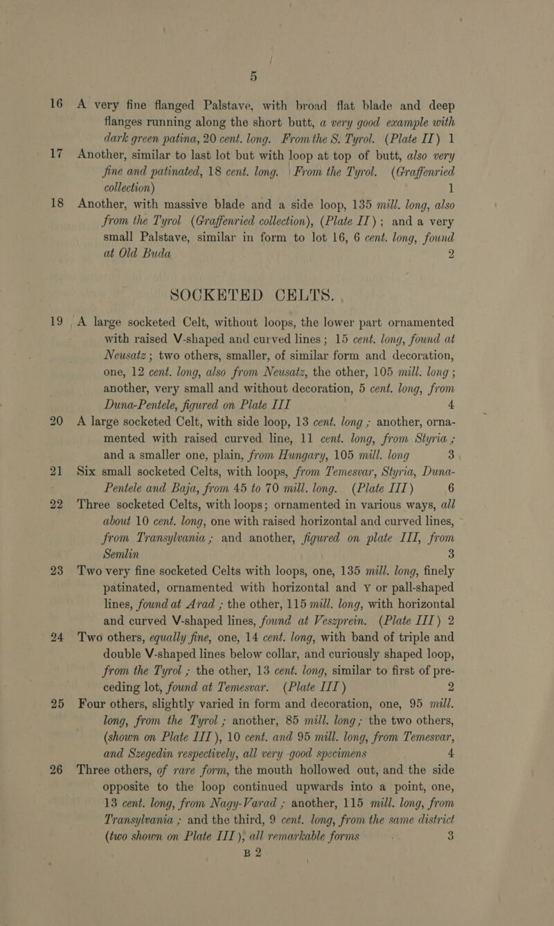 16 17 18 19 21 22 23 (24 25 26 5 A very fine flanged Palstave, with broad flat blade and deep flanges running along the short butt, a very good example with dark green patina, 20 cent. long. From the S. Tyrol. (Plate IT) 1 Another, similar to last lot but with loop at top of butt, also very Jine and patinated, 18 cent. long. | From the Tyrol. (Graffenried collection) 1 Another, with massive blade and a side loop, 135 mill. long, also from the Tyrol (Graffenried collection), (Plate IT); and a very small Palstave, similar in form to lot 16, 6 cent. long, found at Old Buda 2 SOCKETED CELTS. with raised V-shaped and curved lines; 15 cent. long, found at Neusatz ; two others, smaller, of similar form and decoration, one, 12 cent. long, also from Neusatz, the other, 105 mill. long ; another, very small and without decoration, 5 cent. long, from Duna-Pentele, figured on Plate III 4 A large socketed Celt, with side loop, 13 cent. long ; another, orna- mented with raised curved line, 11 cent. long, from Styria ; and a smaller one, plain, from Hungary, 105 mill. long 3 Six small socketed Celts, with loops, from Temesvar, Styria, Duna- Pentele and Baja, from 45 to 70 mill. long. (Plate III) 6 Three socketed Celts, with loops; ornamented in various ways, all about 10 cent. long, one with raised horizontal and curved lines, from Transylvama; and another, figured on plate III, from Semlin 3 Two very fine socketed Celts with loops, one, 135 mill. long, finely patinated, ornamented with horizontal and y or pall-shaped lines, found at Arad ; the other, 115 mill. long, with horizontal and curved V-shaped lines, found at Veszprein. (Plate III) 2 Two others, equally fine, one, 14 cent. long, with band of triple and double V-shaped lines below collar, and curiously shaped loop, from the Tyrol ; the other, 13 cent. long, similar to first of pre- ceding lot, found at Temesvar. (Plate III) 2 Four others, slightly varied in form and decoration, one, 95 mull. long, from the Tyrol ; another, 85 mill. long; the two others, (shown on Plate LIT), 10 cent. and 95 mill. long, from Temesvar, and Szegedin respectively, all very good specimens + Three others, of rare form, the mouth hollowed out, and the side opposite to the loop continued upwards into a point, one, 13 cent. long, from Nagy-Varad ; another, 115 mull. long, from Transylvania ; and the third, 9 cent. long, from the same district (two shown on Plate III), all remarkable forms 3 B2