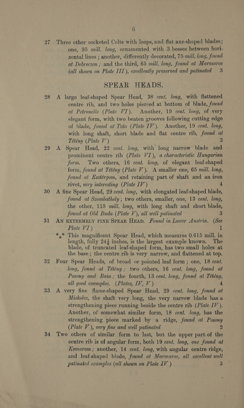 29 30 31 32 33 34 6 one, 95 mill. long, ornamented with 3 bosses between hori- zontal lines ; another, differently decorated, 75 mill. long, found. at Debreczen ; and the third, 65 mill. long, found at Marmaros (all shown on Plate IIT), excellently preserved and patinated 3 SPEAR HEADS. A large leat-shaped Spear Head, 38 cent. long, with flattened centre rib, and two holes pierced at bottom of blade, found at Petronelle (Plate VI). Another, 19 cent. long, of very elegant form, with two beaten grooves following cutting edge of blade, fownd at Tata (Plate IV). Another, 19 cent. long, with long shaft, short blade and flat centre rib, found at Tétény (Plate V ) 3 A Spear Head, 22 cent. long, with long narrow blade and prominent centre rib (Plate VI), a characteristic Hungarian form. Two others, 16 cent. long, of elegant leaf-shaped form, found at Tétény (Plate V). A smaller one, 65 mill. long, found at Esztérgom, and retaining part of shaft and an iron rivet, very interesting (Plate LV ) + A fine Spear Head, 29 cent. long, with elongated leaf-shaped blade, found at Szombathely ; two others, smaller, one, 13 cent. long, the other, 115 mill. long, with long shaft and short blade, found at Old Buda (Plate V), ali well patinated 3 AN EXTREMELY FINE SPEAR HEAD. Found in Lower Austria. (See Plate VI) 1 length, fully 243 inches, is the largest example known. The blade, of truncated leaf-shaped form, has two small holes at the base ; the centre rib is very narrow, and flattened at top. Four Spear Heads, of broad or pointed leaf form ; one, 18 cent. long, found at Tétény ; two others, 16 cent. long, found at Posony and Baia; the fourth, 13 cent. long, found at Tétény, all good examples. (Plates, IV, V ) 4 A very fine flame-shaped Spear Head, 29 cent. long, found at Miskolcz, the shaft very long, the very narrow blade has a strengthening piece running beside the centre rib (Plate IV ). Another, of somewhat similar form, 18 cent. long, has the strengthening piece marked by a ridge, fownd at Posony (Plate V), very fine and well patinated 2 Two others of similar form to last, but the upper part of the centre rib is of angular form, both 19 cent. long, one found at Komarom ; another, 14 cent. long, with angular centre ridge, and leaf-shaped blade, fownd at Marmaros, all excellent well
