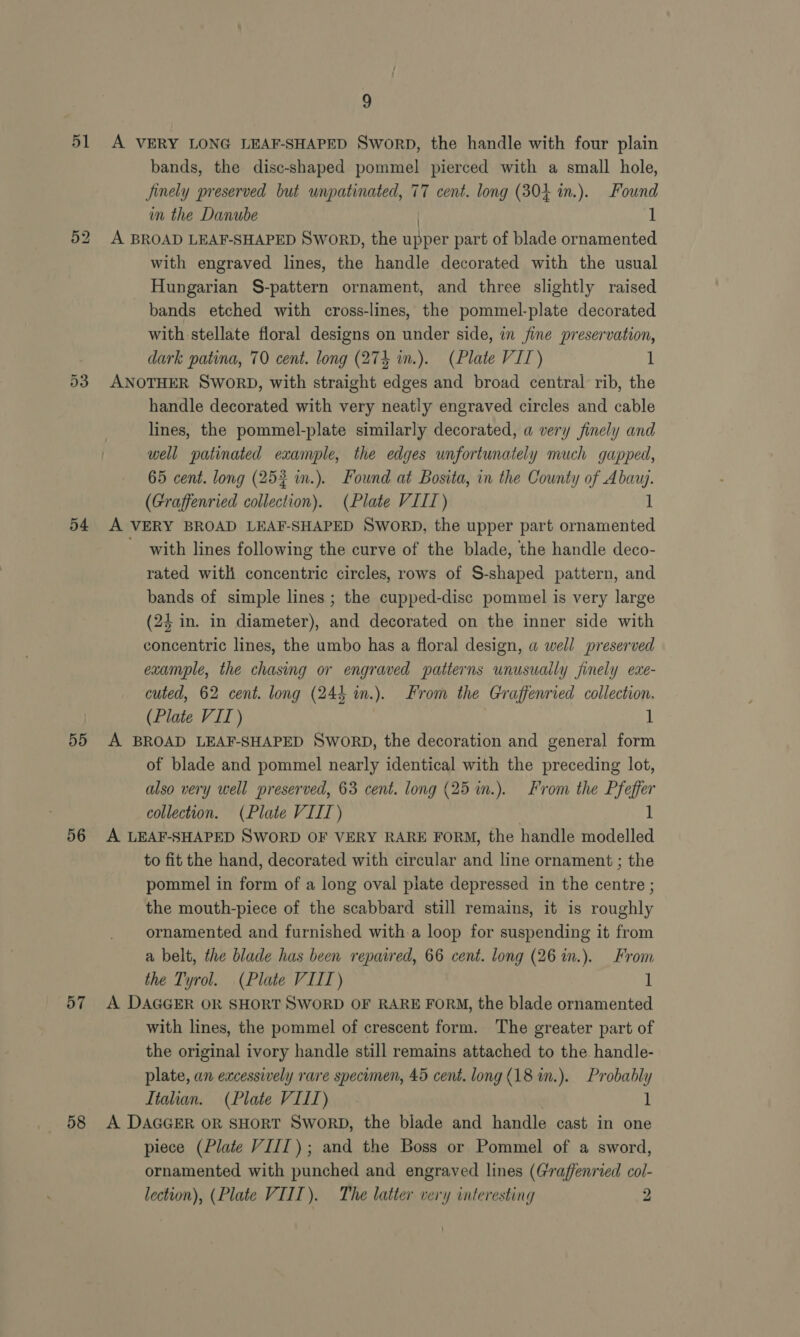 51 55 56 57 58 9 A VERY LONG LEAF-SHAPED Sworp, the handle with four plain bands, the disc-shaped pommel pierced with a small hole, Jinely preserved but wnpatinated, 77 cent. long (30+ in.). Found m the Danube 1 A BROAD LEAF-SHAPED SWORD, the tee part of blade ornamented with engraved lines, the handle decorated with the usual Hungarian S-pattern ornament, and three slightly raised bands etched with cross-lines, the pommel-plate decorated with stellate floral designs on under side, in fine preservation, dark patina, 70 cent. long (274 in.). (Plate VIT) 1 ANOTHER SWORD, with straight edges and broad central rib, the handle decorated with very neatly engraved circles and cable lines, the pommel-plate similarly decorated, a very finely and well patinated example, the edges unfortunately much gapped, 65 cent. long (253 m.). Found at Bosita, in the County of Abauj. (Graffenried collection). (Plate VIII) 1 A VERY BROAD LEAF-SHAPED SWORD, the upper part ornamented with lines following the curve of the blade, the handle deco- rated with concentric circles, rows of S-shaped pattern, and bands of simple lines ; the cupped-disc pommel is very large (24 in. in diameter), Hi decorated on the inner side with erontns lines, the umbo has a floral design, a well preserved example, the chasing or engraved patterns unusually finely exe- cuted, 62 cent. long (244 m.). From the Graffenried collection. (Plate VIT) 1 A BROAD LEAF-SHAPED SWORD, the decoration and general form of blade and pommel nearly identical with the preceding lot, also very well preserved, 63 cent. long (25 in.). From the Pfeffer collection. (Plate VIII) | 1 A LEAF-SHAPED SWORD OF VERY RARE FORM, the handle modelled to fit the hand, decorated with circular and line ornament ; the pommel in form of a long oval plate depressed in the centre ; the mouth-piece of the scabbard still remains, it is roughly ornamented and furnished with a loop for suspending it from a belt, the blade has been repadred, 66 cent. long (26 in.). From the Tyrol. (Plate VIIT) 1 A DAGGER OR SHORT SWORD OF RARE FORM, the blade ornamented with lines, the pommel of crescent form. The greater part of the original ivory handle still remains attached to the. handle- plate, an excessively rare specimen, 45 cent. long (18 in.). Probably Italian. (Plate VILL) ] A DaccEr or sHorT Sword, the blade and handle cast in one piece (Plate VIII); and the Boss or Pommel of a sword, ornamented with punched and engraved lines (Graffenried col-