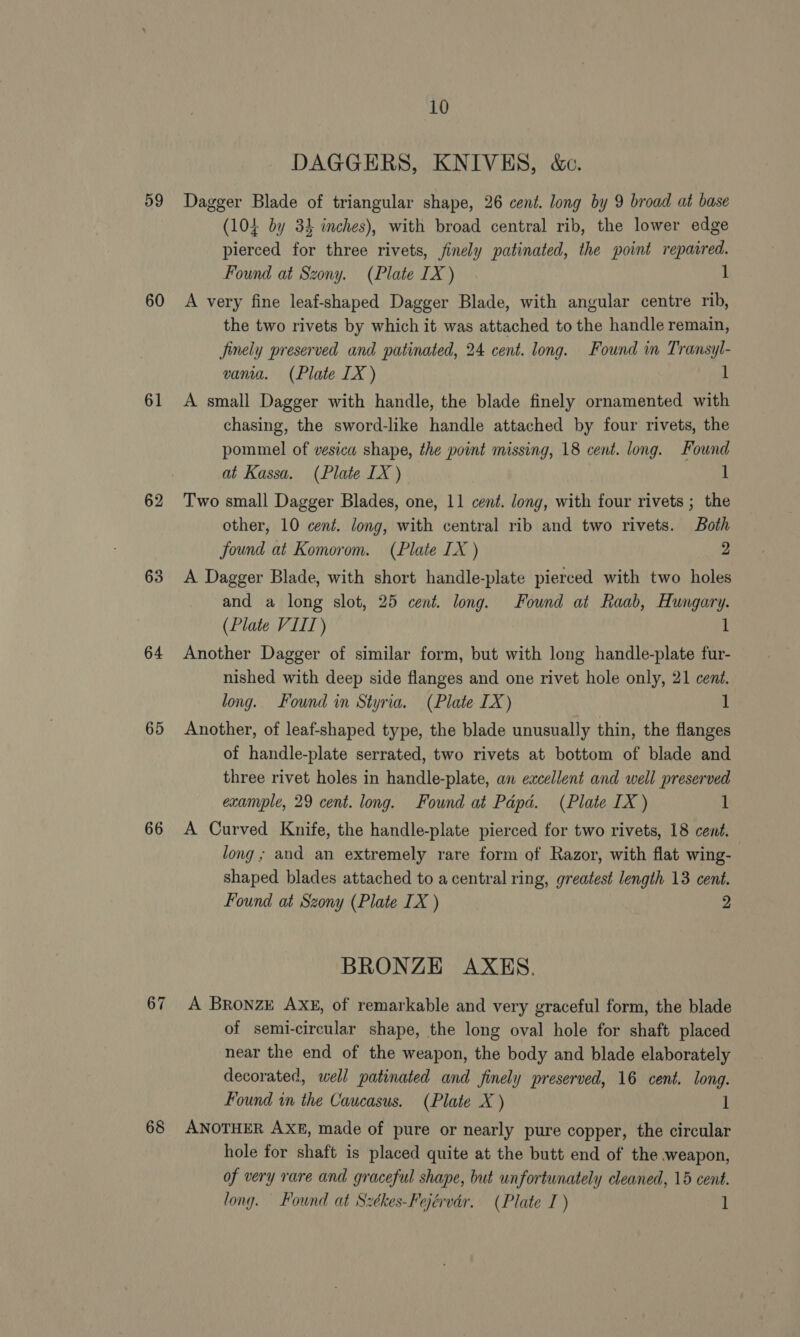 59 60 61 62 63 64 65 66 67 68 10 DAGGERS, KNIVES, &amp;e. Dagger Blade of triangular shape, 26 cent. long by 9 broad at base (104 by 34 inches), with broad central rib, the lower edge pierced for three rivets, finely patinated, the point reparred. Found at Szony. (Plate IX) 1 A very fine leaf-shaped Dagger Blade, with angular centre rib, the two rivets by which it was attached to the handle remain, finely preserved and patinated, 24 cent. long. Found in Transyl- vania. (Plate IX ) 1 A small Dagger with handle, the blade finely ornamented with chasing, the sword-like handle attached by four rivets, the pommel of vesica shape, the point missing, 18 cent. long. Found at Kassa. (Plate IX ) 1 Two small Dagger Blades, one, 11 cent. Jong, with four rivets ; the other, 10 cent. long, with central rib and two rivets. Both Jound at Komorom. (Plate IX ) 2 A Dagger Blade, with short handle-plate pierced with two holes and a long slot, 25 cent. long. Found at Raab, Hungary. (Plate VIIT) 1 Another Dagger of similar form, but with long handle-plate fur- nished with deep side flanges and one rivet hole only, 21 cent. long. Found in Styria. (Plate IX) 1 Another, of leaf-shaped type, the blade unusually thin, the flanges of handle-plate serrated, two rivets at bottom of blade and three rivet holes in handle-plate, an excellent and well preserved example, 29 cent. long. Found at Papa. (Plate IX ) 1 A Curved Knife, the handle-plate pierced for two rivets, 18 cent. long; and an extremely rare form of Razor, with flat wing- shaped blades attached to a central ring, greatest length 13 cent. Found at Szony (Plate IX ) 2 BRONZE AXES. A BronzE AXg, of remarkable and very graceful form, the blade of semi-circular shape, the long oval hole for shaft placed near the end of the weapon, the body and blade elaborately decorated, well patinated and finely preserved, 16 cent. long. Found in the Caucasus. (Plate X ) 1 ANOTHER AXE, made of pure or nearly pure copper, the circular hole for shaft is placed quite at the butt end of the weapon, of very rare and graceful shape, but unfortunately cleaned, 15 cent. long. Found at Székes-Fejérvdr. (Plate I) 1