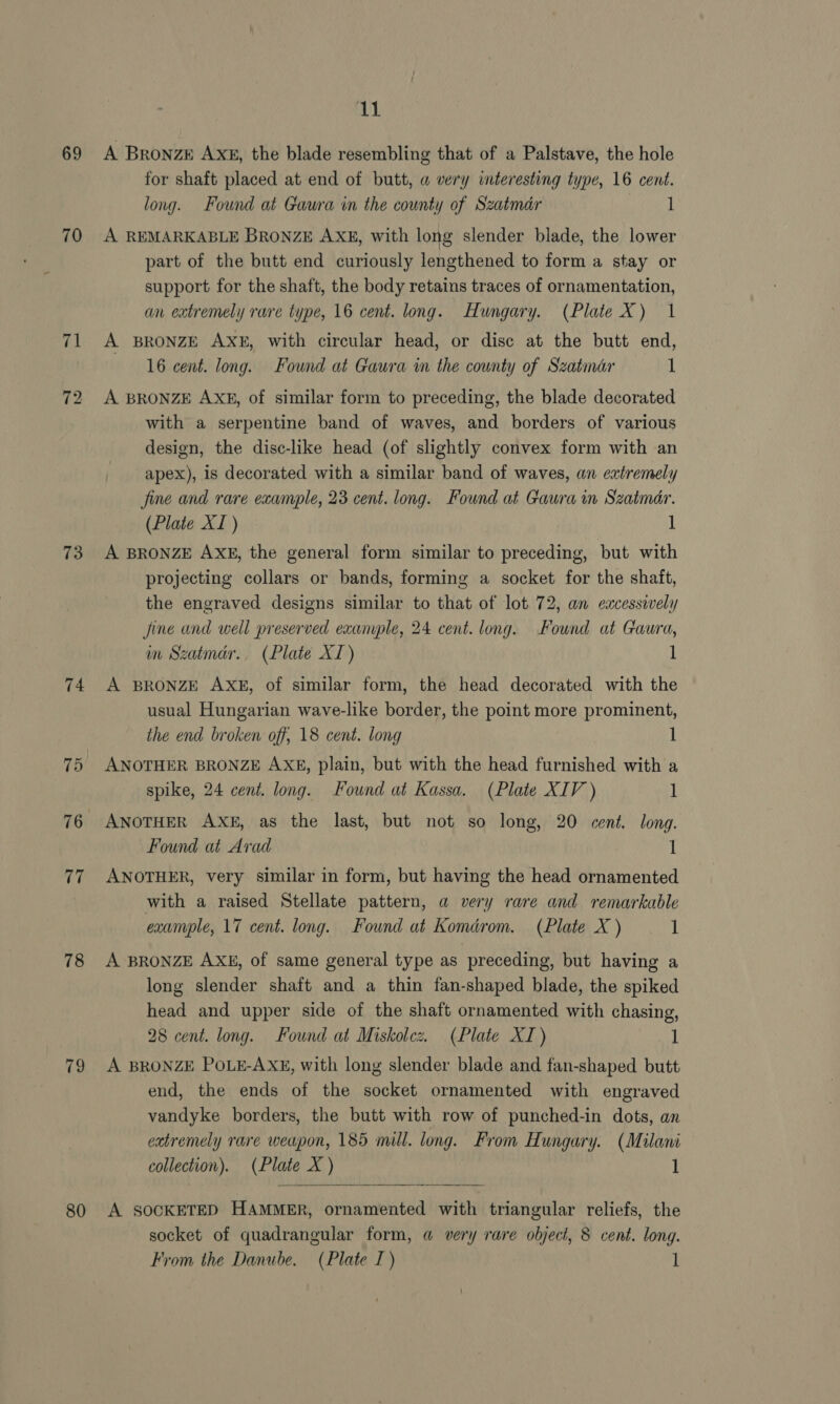 69 70 73 74 75 76 ‘x 78 79 80 i A Bronze Axx, the blade resembling that of a Palstave, the hole for shaft placed at end of butt, a very interesting type, 16 cent. long. Found at Gaura in the county of Szatmar 1 A REMARKABLE BRONZE AXE, with long slender blade, the lower part of the butt end curiously lengthened to form a stay or support for the shaft, the body retains traces of ornamentation, an extremely rare type, 16 cent. long. Hungary. (Plate X) 1 A BRONZE AXE, with circular head, or disc at the butt end, 16 cent. long. Found at Gaura in the county of Szatmar 1 A BRONZE AX#, of similar form to preceding, the blade decorated with a serpentine band of waves, and borders of various design, the disc-like head (of slightly convex form with an apex), is decorated with a similar band of waves, an extremely fine and rare eaample, 23 cent. long. Found at Gaura in Szatmar. (Plate XJ ) 1 A BRONZE AXE, the general form similar to preceding, but with projecting collars or bands, forming a socket for the shaft, the engraved designs similar to that of lot 72, an excessively Jine and well preserved exanvple, 24 cent. long. Found at Gaura, im Szatmar.. (Plate XI) 1 A BRONZE AXE, of similar form, the head decorated with the usual Hungarian wave-like border, the point more prominent, the end broken off, 18 cent. long 1 ANOTHER BRONZE AXE, plain, but with the head furnished with a spike, 24 cent. long. Found at Kassa. (Plate XIV ) 1 ANOTHER AXE, as the last, but not so long, 20 cent. long. Found at Arad 1 ANOTHER, very similar in form, but having the head ornamented with a raised Stellate pattern, a very rare and remarkable example, 17 cent. long. Found at Komdrom. (Plate X ) 1 A BRONZE AXE, of same general type as preceding, but having a long slender shaft and a thin fan-shaped blade, the spiked head and upper side of the shaft ornamented with chasing, 28 cent. long. Found at Miskolez. (Plate XI) 1 A BRONZE POLE-AXE, with long slender blade and fan-shaped butt end, the ends of the socket ornamented with engraved vandyke borders, the butt with row of punched-in dots, an extremely rare weapon, 185 mill. long. From Hungary. (Milam collection). (Plate X ) 1  A SOCKETED HAMMER, ornamented with triangular reliefs, the socket of quadrangular form, a very rare object, 8 cent. long.