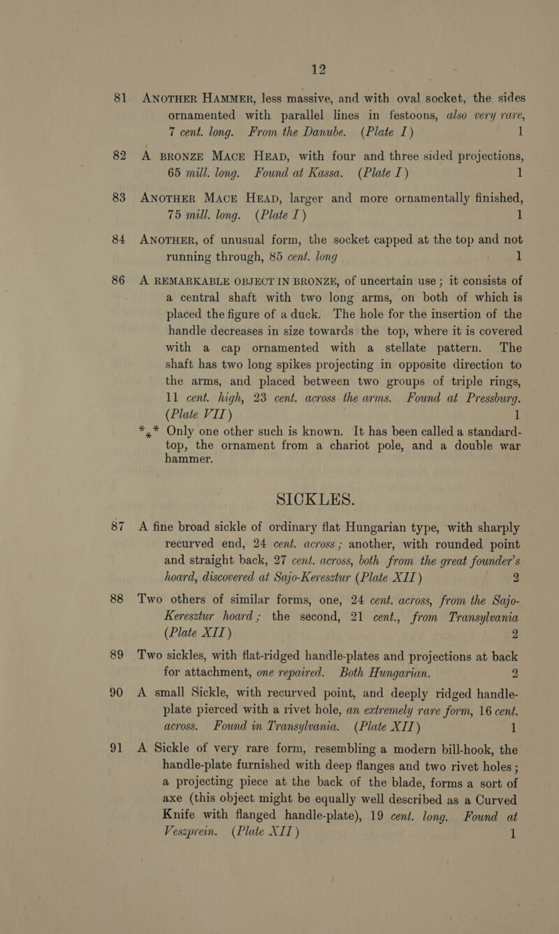 81 82 83 84 86 87 88 89 90 ot 12 ANOTHER HAMMER, less massive, and with oval socket, the sides ornamented with parallel lines in festoons, also very rare, 7 cent. long. From the Danube. (Plate I) 1 A BRONZE Mace HEAD, with four and three sided projections, 65 mill. long. Found at Kassa. (Plate I) 1 ANOTHER Mace HEAD, larger and more ornamentally finished, 75 mill. long. (Plate I) 1 ANOTHER, of unusual form, the socket capped at the top and not running through, 85 cent. long 1 A REMARKABLE OBJECT IN BRONZE, of uncertain use ; it consists of a central shaft with two long arms, on both of which is placed the figure of aduck. The hole for the insertion of the handle decreases in size towards the top, where it is covered with a cap ornamented with a stellate pattern. The shaft has two long spikes projecting in opposite direction to the arms, and placed between two groups of triple rings, 11 cent. high, 23 cent. across the arms. Found at Pressburg. (Plate VII) 1 *,* Only one other such is known. It has been called a standard- top, the ornament from a chariot pole, and a double war hammer. SICKLES. A fine broad sickle of ordinary flat Hungarian type, with sharply recurved end, 24 cent. across; another, with rounded point and straight back, 27 cent. across, both from the great founder's hoard, discovered at Sajo-Keresztur (Plate XII) 2 Two others of similar forms, one, 24 cent. across, from the Sajo- Keresztur hoard; the second, 21 cent., from Transylvania (Plate XII) | 2 Two sickles, with flat-ridged handle-plates and projections at back for attachment, one repaired. Both Hungarian. 2 A small Sickle, with recurved point, and deeply ridged handle- plate pierced with a rivet hole, an extremely rare form, 16 cent. across. Found in Transylvania. (Plate XIT) 1 A Sickle of very rare form, resembling a modern bill-hook, the handle-plate furnished with deep flanges and two rivet holes ; a projecting piece at the back of the blade, forms a sort of axe (this object might be equally well described as a Curved Knife with flanged handle-plate), 19 cent. long. Found at