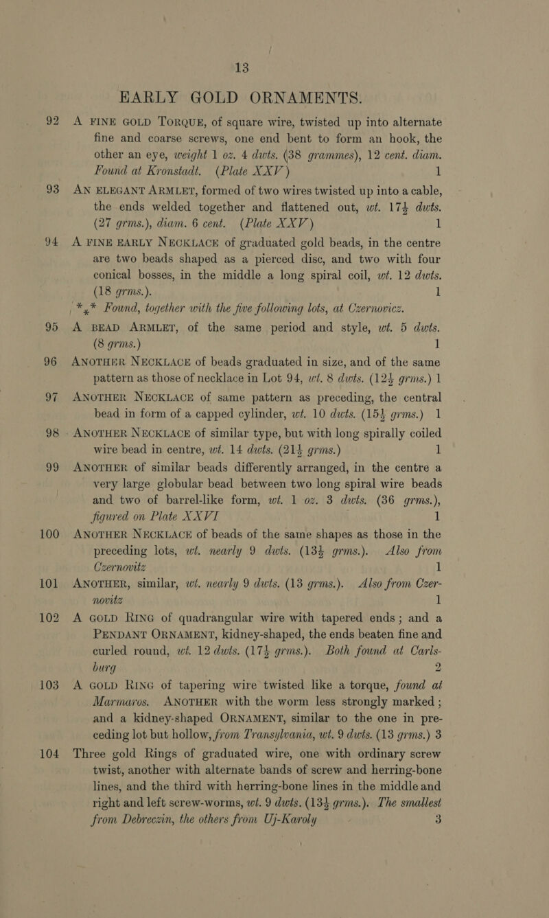 93 94 95 96 oF 98 oo 100 103 104 13 HARLY GOLD ORNAMENTS. A FINE GOLD TORQUE, of square wire, twisted up into alternate fine and coarse screws, one end bent to form an hook, the other an eye, weight 1 oz. 4 dwts. (38 grammes), 12 cent. diam. Found at Kronstadt. (Plate XXV ) 1 AN ELEGANT ARMLET, formed of two wires twisted up into a cable, the ends welded together and flattened out, wt. 174 duwts. (27 grms.), diam. 6 cent. (Plate XXV ) 1 A FINE EARLY NECKLACE of graduated gold beads, in the centre are two beads shaped as a pierced disc, and two with four conical bosses, in the middle a long spiral coil, wt. 12 dwits. (18 grms.). 1 A BEAD ARMLET, of the same period and style, wi. 5 dwts. (8 grms.) | ] ANOTHER NECKLACE of beads graduated in size, and of the same pattern as those of necklace in Lot 94, wi. 8 dwts. (124 grms.) 1 ANOTHER NECKLACE of same pattern as preceding, the central bead in form of a capped cylinder, wt. 10 dwts. (153 grms.) 1 wire bead in centre, wt. 14 dwts. (214 grms.) 1 ANOTHER of similar beads differently arranged, in the centre a very large globular bead between two long spiral wire beads and two of barrel-like form, wi. 1 oz. 3 dwts. (36 grms.), figured on Plate XXVI . 1 ANOTHER NECKLACE of beads of the same shapes as those in the preceding lots, wi. nearly 9 dwts. (134 grms.). Also from zernovitz 1 ANOTHER, similar, wi. nearly 9 dwts. (13 grms.). Also from Czer- novitz 1 A GOLD RING of quadrangular wire with tapered ends; and a PENDANT ORNAMENT, kidney-shaped, the ends beaten fine and curled round, wt. 12 dwts. (174 grms.). Both found at Caris- burg 9 A GOLD RING of tapering wire twisted like a torque, found at Marmaros. ANOTHER with the worm less strongly marked ; and a kidney-shaped ORNAMENT, similar to the one in pre- ceding lot but hollow, from Transylvania, wt. 9 duts. (13 grms.) 3 Three gold Rings of graduated wire, one with ordinary screw twist, another with alternate bands of screw and herring-bone lines, and the third with herring-bone lines in the middle and right and left screw-worms, wt. 9 dwis. (134 grms.). The smallest