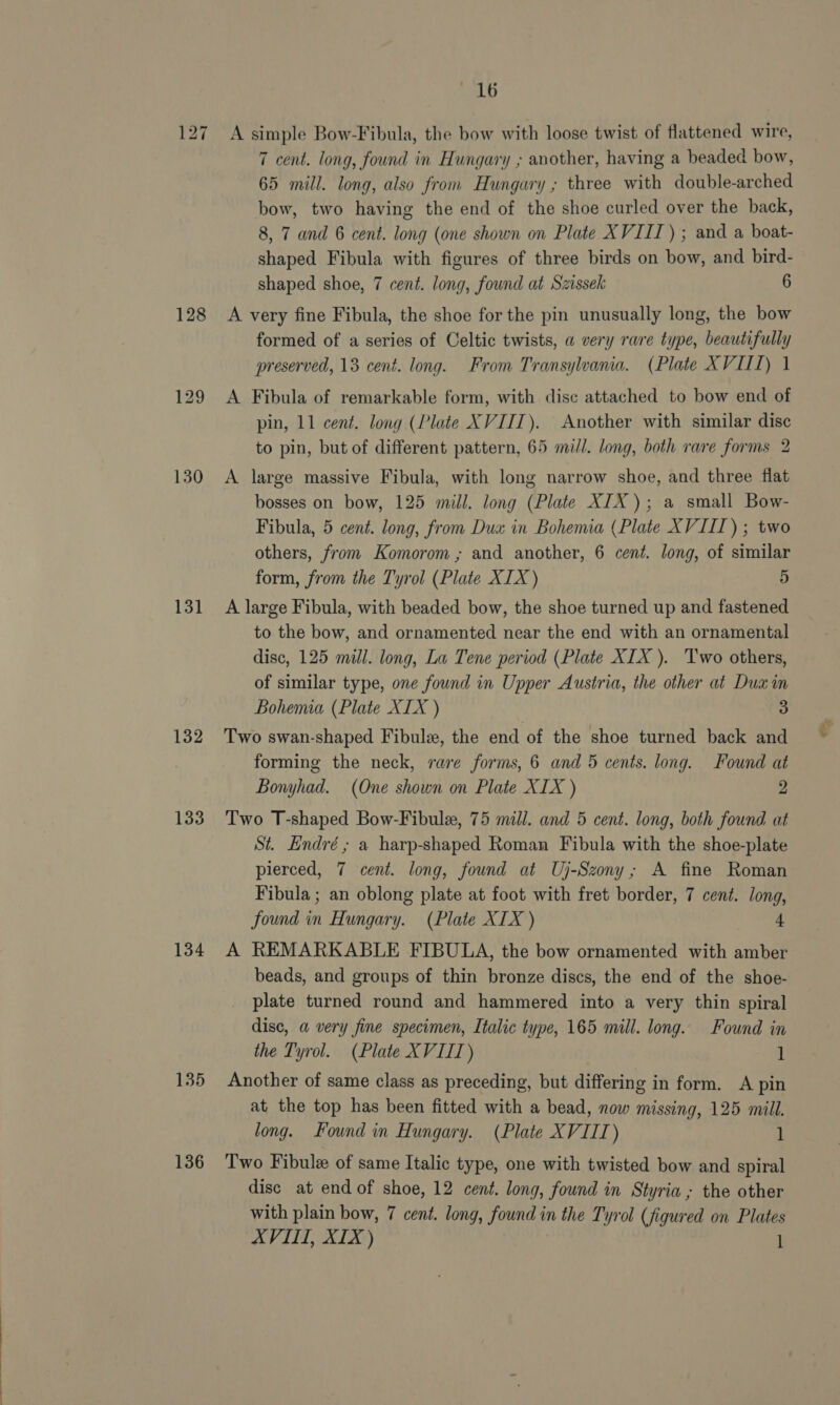 128 130 131 132 133 134 135 136 BaLD A simple Bow-Fibula, the bow with loose twist of flattened wire, 7 cent. long, found in Hungary ; another, having a beaded bow, 65 mill. long, also from Hungary ; three with double-arched bow, two having the end of the shoe curled over the back, 8, 7 and 6 cent. long (one shown on Plate XVIII) ; and a boat- shaped Fibula with figures of three birds on bow, and bird- shaped shoe, 7 cent. long, found at Szissek 6 A very fine Fibula, the shoe for the pin unusually long, the bow formed of a series of Celtic twists, a very rare type, beautifully preserved, 13 cent. long. From Transylvana, (Plate XVII) 1 A Fibula of remarkable form, with disc attached to bow end of pin, 11 cent. long (Plate XVIII). Another with similar disc to pin, but of different pattern, 65 mill. long, both rare forms 2 A large massive Fibula, with long narrow shoe, and three flat bosses on bow, 125 mill. long (Plate XIX); a small Bow- Fibula, 5 cent. long, from Dua in Bohemia (Plate XVIII) ; two others, from Komorom ; and another, 6 cent. long, of similar form, from the Tyrol (Plate XIX) 5 A large Fibula, with beaded bow, the shoe turned up and fastened to the bow, and ornamented near the end with an ornamental disc, 125 mill. long, La Tene period (Plate XIX ). ‘Two others, of similar type, one found in Upper Austria, the other at Dux in Bohenua (Plate XIX ) 3 Two swan-shaped Fibulz, the end of the shoe turned back and forming the neck, rare forms, 6 and 5 cents. long. Found at Bonyhad. (One shown on Plate XIX ) 2 Two T-shaped Bow-Fibule, 75 mill. and 5 cent. long, both found at St. Endré; a harp-shaped Roman Fibula with the shoe-plate pierced, 7 cent. long, found at Uj-Szony; A fine Roman Fibula ; an oblong plate at foot with fret border, 7 cent. long, found in Hungary. (Plate XIX ) 4 A REMARKABLE FIBULA, the bow ornamented with amber beads, and groups of thin bronze discs, the end of the shoe- plate turned round and hammered into a very thin spiral dise, a very fine specimen, Italic type, 165 mill. long. Found in the Tyrol. (Plate XV IIT) 1 Another of same class as preceding, but differing in form. A pin at the top has been fitted with a bead, now missing, 125 mill. long. Found in Hungary. (Plate XVIIT) 1 Two Fibule of same Italic type, one with twisted bow and spiral disc at end of shoe, 12 cent. long, found in Styria ; the other with plain bow, 7 cent. long, found in the Tyrol (figured on Plates AVIII, XIX ) 1