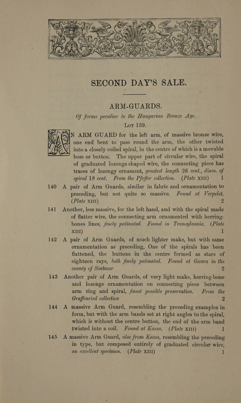      eG AV Ac) on PF IN J) ms Ath ecules ReeZZ pr ‘1 % HY »iteopit vs OF OSE SECOND DAY’S SALE. ARM-GUARDS. Of forms peculiar to the Hungarian Bronze Age. Lot 139. iN ARM GUARD for the left arm, of massive bronze wire, one end bent to pass round the arm, the other twisted into a closely coiled spiral, in the centre of which is a movable boss or button. The upper part of circular wire, the spiral of graduated lozenge-shaped wire, the connecting piece has traces of lozengy ornament, greatest length 26 cent., diam. of spiral 18 cent. From the Pfeffer collection. (Plate xitt) 1 140 A pair of Arm Guards, similar in fabric and ornamentation to preceding, but not quite so massive. Found at Verpelet. (Plate X11) 2 141 Another, less massive, for the left hand, and with the spiral made of flatter wire, the connecting arm ornamented with herring- bones lines, jinely patinated. Found in Transylvania. (Plate XIII) 1 142 A pair of Arm Guards, of much lighter make, but with same ornamentation as preceding, One of the spirals has been flattened, the buttons in the centre formed as stars of eighteen rays, both finely patinated. Found at Gaura in the county of Szatmar 2  143 Another pair of Arm Guards, of very light make, herring-bone and lozenge ornamentation on connecting piece between arm ring and spiral, finest possible preservation. From the Graffenried collection 9 144 A massive Arm Guard, resembling the preceding examples in form, but with the arm bands set at right angles to the spiral, which is without the centre button, the end of the arm band twisted into a coil. Found at Kassa. (Plate x11) 1 145 A massive Arm Guard, also from Kassa, resembling the preceding in type, but composed entirely of graduated circular wire, an excellent specomen. (Plate X1I1) 1