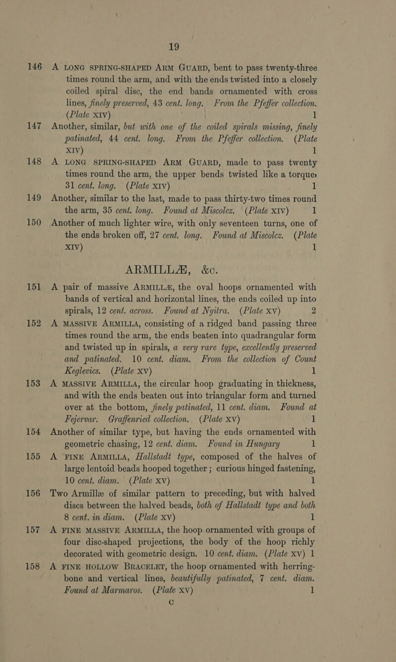 146 147 148 149 150 151 152 153 154 155 156 157 158 Vy A LONG SPRING-SHAPED ARM GUARD, bent to pass twenty-three times round the arm, and with the ends twisted into a closely coiled spiral disc, the end bands ornamented with cross lines, finely preserved, 43 cent. long. From the Pfeffer collection. (Plate XIv) 1 Another, similar, but with one of the ied spirals missing, finely patinated, 44 cent. long. From the Pfeffer collection. (Plate XIV) 1 A LONG SPRING-SHAPED ARM GUARD, made to pass twenty times round the arm, the upper bends twisted like a torques 31 cent. long. (Plate xiv) 1 Another, similar to the last, made to pass thirty-two times round the arm, 35 cent. long. Found at Miscolcz. (Plate xiv) 1 the ends broken off, 27 cent. long. Found at Miscolcz. (Plate XIV) 1 ARMILLA, &amp;c. A pair of massive ARMILLA, the oval hoops ornamented with bands of vertical and horizontal lines, the ends coiled up into spirals, 12 cent. across. Found at Nyitra. (Plate xv) 2 A MASSIVE ARMILLA, consisting of a ridged band passing three times round the arm, the ends beaten into quadrangular form and twisted up in spirals, a very rare type, excellently preserved and patinated. 10 cent. diam. From the collection of Cownt Keglevies. (Plate Xv) 1 A MASSIVE ARMILLA, the circular hoop graduating in thickness, and with the ends beaten out into triangular form and turned over at the bottom, jinely patinated, 11 cent. diam. Found at Feervar. Graffenried collection. (Plate xv) 1 Another of similar type, but having the ends ornamented with geometric chasing, 12 cent. diam. Found in Hungary 1 A FINE ARMILLA, Hallstadt type, composed of the halves of large lentoid beads hooped together ; curious hinged fastening, 10 cent. diam. (Plate xv) 1 Two Armille of similar pattern to preceding, but with halved discs between the halved beads, both of Hallstadt type and both 8 cent. in diam. (Plate XV) 1 A FINE MASSIVE ARMILLA, the hoop ornamented with groups of four disc-shaped projections, the body of the hoop richly _ decorated with geometric design. 10 cent. diam. (Plate xv) 1 A FINE HOLLOW BRACELET, the hoop ornamented with herring- bone and vertical lines, beautifully patinated, 7 cent. diam. Found at Marmaros. (Plate xv) 1 Cc