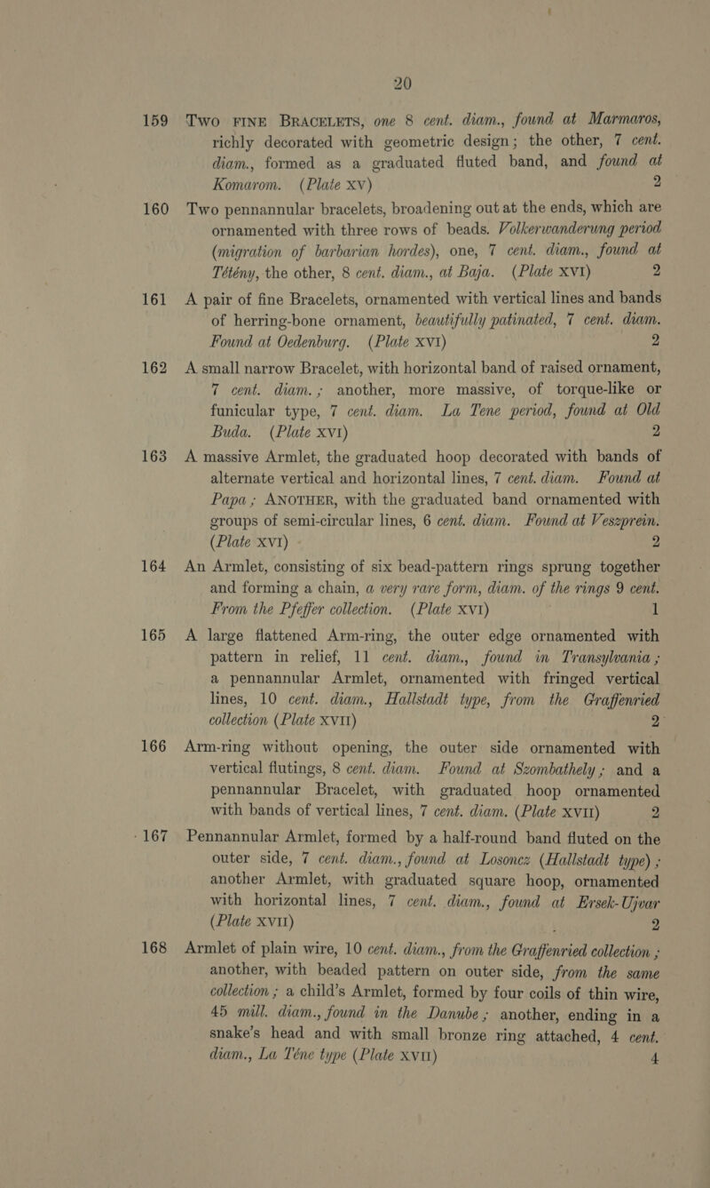 159 160 161 162 163 164 165 166 - 167 168 20 Two FINE BRACELETS, one 8 cent. diam., found at Marmaros, richly decorated with geometric design; the other, 7 cent. diam., formed as a graduated fluted band, and found at Komarom. (Plate xv) 2 Two pennannular bracelets, broadening out at the ends, which are ornamented with three rows of beads. Volkerwanderung period (migration of barbarian hordes), one, 7 cent. diam., found at Tétény, the other, 8 cent. diam., at Baja. (Plate XV1) 2 A pair of fine Bracelets, ornamented with vertical lines and bands of herring-bone ornament, beautifully patinated, 7 cent. diam. Found at Oedenburg. (Plate xv1) 2 A small narrow Bracelet, with horizontal band of raised ornament, 7 cent. diam.; another, more massive, of torque-like or funicular type, 7 cent. diam. La Tene period, found at Old Buda. (Plate xv1) 2 A massive Armlet, the graduated hoop decorated with bands of alternate vertical and horizontal lines, 7 cent. diam. Found at Papa; ANOTHER, with the graduated band ornamented with groups of semi-circular lines, 6 cent. diam. Found at Veszprein. (Plate XV1) 2 An Armlet, consisting of six bead-pattern rings sprung together and forming a chain, a very rare form, diam. of the rings 9 cent. From the Pfeffer collection. (Plate xv1) } 1 A large flattened Arm-ring, the outer edge ornamented with pattern in relief, 11 cent. diam, found in Transylvania ; a pennannular Armlet, ornamented with fringed vertical lines, 10 cent. diam. Hallstadt type, from the Graffenried collection (Plate XV11) 2 Arm-ring without opening, the outer side ornamented with vertical flutings, 8 cent. diam. Found at Szombathely; and a pennannular Bracelet, with graduated hoop ornamented with bands of vertical lines, 7 cent. diam. (Plate xv11) 2 Pennannular Armlet, formed by a half-round band fluted on the outer side, 7 cent. diam., found at Losoncz (Hallstadt type) ; another Armlet, with graduated square hoop, ornamented with horizontal lines, 7 cent. diam., found at Ersek-Ujvar (Plate XVII) 2 Armlet of plain wire, 10 cent. diam., from the Graffenried collection , another, with beaded pattern on outer side, from the same collection ; a child’s Armlet, formed by four coils of thin wire, 45 mill. diam., found in the Danube; another, ending in a snake’s head and with small bronze ring attached, 4 cent, diam., La Téne type (Plate xvtt) 4
