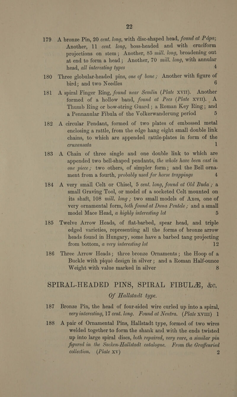 179 180 181 182 183 184 185 186 22 A bronze Pin, 20 cent. long, with disc-shaped head, found at Papa; Another, 11 cent. long, boss-headed and with cruciform projections on stem; Another, 85 mill. long, broadening out at end to form a head; Another, 70 mill. long, with annular head, all interesting types 4 Three globular-headed pins, one of bone; Another with figure of bird; and two Needles 6 A spiral Finger Ring, found near Semlin (Plate xv). Another formed of a hollow band, fownd at Pecs (Plate xvt). A Thumb Ring or bow-string Guard ; a Roman Key Ring; and a Pennanular Fibula of the Volkerwanderung period 5 A circular Pendant, formed of two plates of embossed metal enclosing a rattle, from the edge hang eight small double link chains, to which are appended rattle-plates in form of the crucansata 1 A Chain of three single and one double link to which are appended two bell-shaped pendants, the whole have been cast in one piece; two others, of simpler form; and the Bell orna- ment from a fourth, probably used for horse trappings + A very small Celt or Chisel, 5 cent. long, found at Old Buda ; a small Graving Tool, or model of a socketed Celt mounted on its shaft, 108 mill. long ; two small models of Axes, one of very ornamental form, both found at Duna Pentele ; and a small model Mace Head, a highly interesting lot 5 Twelve Arrow Heads, of flat-barbed, spear head, and triple edged varieties, representing all the forms of bronze arrow heads found in Hungary, some have a barbed tang projecting from bottom, a very interesting lot 12 Three Arrow Heads; three bronze Ornaments; the Hoop of a Buckle with piqué design in silver; and a Roman Half-ounce Weight with value marked in silver | 8 187 188 Of Hallstadt type. Bronze Pin, the head of four-sided wire curled up into a spiral, very interesting, 17 cent. long. Found at Neutra. (Plate xvut) 1 A pair of Ornamental Pins, Hallstadt type, formed of two wires welded together to form the shank and with the ends twisted up into large spiral discs, both repaired, very rare, a similar pin figured in the Sacken-Hallstadt catalogue. From the Graffenried
