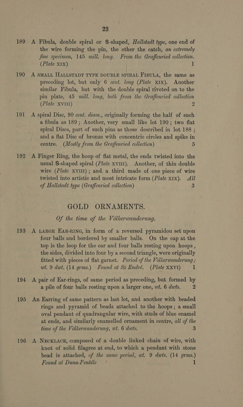 189 190 191 193 194 195 196 23 A Fibula, double spiral or S-shaped, Hallstadt type, one end of the wire forming the pin, the other the catch, an extremely jine specimen, 145 mill. long. From the Graffenried collection. (Plate X1x) 1 / A SMALL HALLSTADT TYPE DOUBLE SPIRAL FIBULA, the same as preceding lot, but only 6 cent. long (Plate xtx). Another similar Fibula, but with the double spiral riveted on to the pin plate, 45 mill. long, both from the Graffenried collection (Plate XVIII) 2 A spiral Disc, 90 cent. diam., originally forming the half of such a fibula as 189; Another, very small like lot 190; two flat spiral Discs, part of such pins as those described in lot 188 ; and a flat Disc of bronze with concentric circles and spike in centre. (Mostly from the Graffenried collection) 5 A Finger Ring, the hoop of flat metal, the ends twisted into the usual S-shaped spiral (Plate xvii). Another, of thin double wire (Plate Xv1i1); and a third made of one piece of wire twisted into artistic and most intricate form (Plate x1x). All of Hallstadt type (Graffenried collection) 3 GOLD ORNAMENTS. Of the tume of the Volkerwanderung. A LARGE EAR-RING, in form of a reversed pyramidon set upon four balls and bordered by smaller balls. On the cap at the top is the loop for the ear and four balls resting upon hoops , the sides, divided into four by a second triangle, were originally fitted with pieces of flat garnet. Period of the Volkerwanderung ; wt. 9 dwt. (14 grms.) Found at Sz Endré. (Plate Xxvt1) 1 A pair of Ear-rings, of same period as preceding, but formed by a pile of four balls resting upon a larger one, wt. 6 dwis. 2 An Earring of same pattern as last lot, and another with beaded rings and pyramid of beads attached to the hoops; a small oval pendant of quadrangular wire, with studs of blue enamel at ends, and similarly enamelled ornament in centre, all of the time of the Volkerwanderung, wt. 6 duts. 3 A NECKLACE, composed of a double linked chain of wire, with knot of solid filagree at end, to which a pendant with stone bead is attached, of the same period, wt. 9 dwts. (14 grms.)
