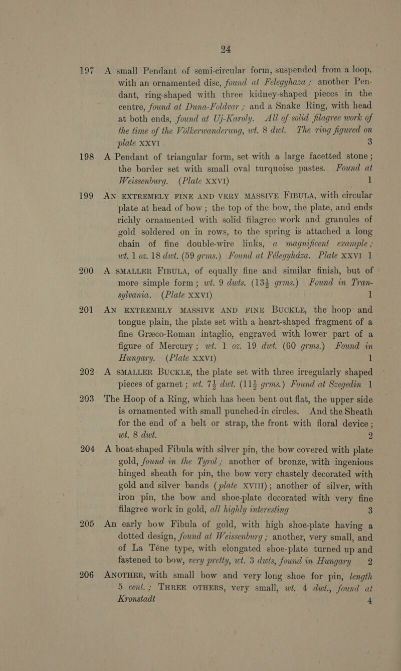 198 199 201 202 203 204 205 206 24 A small Pendant of semi-circular form, suspended from a loop, with an ornamented disc, fownd at Felegyhaza ; another Pen- dant, ring-shaped with three kidney-shaped pieces in the centre, found at Duna-Foldvar ; and a Snake Ring, with head at both ends, fownd at Uj-Karoly. All of solid filagree work of the time of the Volkerwanderung, wt. 8 dwt. The ring figured on plate XXVI , 3 A Pendant of triangular form, set with a large facetted stone ; the border set with small oval turquoise pastes. Fownd at Weissenburg. (Plate XXxv1) 1 AN EXTREMELY FINE AND VERY MASSIVE FipuLa, with circular plate at head of bow ; the top of the bow, the plate, and ends richly ornamented with solid filagree work and granules of gold soldered on in rows, to the spring is attached a long chain of fine double-wire links, a magnificent example ; ut. 1 oz. 18 dwt. (59 grms.) Found at Félegyhdaza. Plate XxXvi 1_ A SMALLER FIBULA, of equally fine and similar finish, but of more simple form; wt. 9 dwts. (134 grms.) Found in Tran- sylvania. (Plate XXV1I) | ] AN EXTREMELY MASSIVE AND FINE BUCKLE, the hoop and tongue plain, the plate set with a heart-shaped fragment of a fine Greco-Roman intaglio, engraved with lower part of a figure of Mercury; wit. 1 oz. 19 dwt. (60 grms.) Found in Hungary. (Plate Xxvt) 1 A SMALLER BUCKLE, the plate set with three irregularly shaped pieces of garnet ; wt. 75 dwt. (114 grms.) Found at Szegedin 1 The Hoop of a Ring, which has been bent out flat, the upper side is ornamented with small punched-in circles. And the Sheath for the end of a belt or strap, the front with floral device ; wt. 8 dwt. 2 A boat-shaped Fibula with silver pin, the bow covered with plate gold, fownd in the Tyrol; another of bronze, with ingenious hinged sheath for pin, the bow very chastely decorated with gold and silver bands (plate xvitl); another of silver, with iron pin, the bow and shoe-plate decorated with very fine filagree work in gold, all highly interesting 3 An early bow Fibula of gold, with high shoe-plate having a dotted design, found at Weissenburg ; another, very small, and of La Téne type, with elongated shoe-plate turned up and fastened to bow, very pretty, wt. 3 dwts, found in Hungary 2 ANOTHER, with small bow and very long shoe for pin, length 5 cent. ; THREE OTHERS, very small, wt. 4 dut., found at