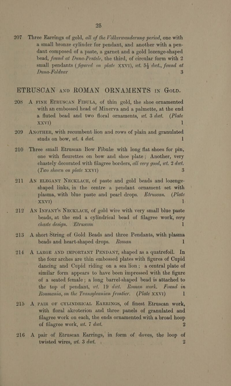 207 Three Earrings of gold, all of the Vilkerwanderung period, one with a small bronze cylinder for pendant, and another with a pen- dant composed of a paste, a garnet and a gold lozenge-shaped bead, found at Duna-Pentele, the third, of circular form with 2 small pendants (figured on plate Xxvi), wt. 54 dut., found at Duna-Foldvar 3 208 A FINE Erruscan FrbBuna, of thin gold, the shoe ornamented with an embossed head of Minerva and a palmette, at the end a fluted bead and two floral ornaments, wt. 3 dwt. (Plate XXVI) eS) ANOTHER, with recumbent lion and rows of plain and granulated studs on bow, wt. 4 dwi. 1 Three small Etruscan Bow Fibule with long flat shoes for pin, one with fleurettes on bow and shoe plate; Another, very chastely decorated with filagree borders, all very good, wt. 2 dwt. (T'wo shown on plate XXV1) 3 AN ELEGANT NECKLACE, of paste and gold beads and lozenge- shaped links, in the centre a pendant ornament set with plasma, with blue paste and pearl drops. Séruscan. (Plate XXVI) 1 AN INFANT'S NECKLACE, of gold wire with very small blue paste beads, at the end a cylindrical bead of filagree work, very chaste design. Etruscan 1 A short String of Gold Beads and three Pendants, with plasma beads and heart-shaped drops. Roman 1 A LARGE AND IMPORTANT PENDANT, shaped as a quatrefoil. In the four arches are thin embossed plates with figures of Cupid dancing and Cupid riding on a sea lion; a central plate of similar form appears to have been impressed with the figure of a seated female ; a long barrel-shaped bead is attached to the top of pendant, wi. 19 dwi. Roman work. Found in Roumania, on the Transylvanian frontier. (Plate XXV1) 1 A PAIR OF CYLINDRICAL EARRINGS, of finest Etruscan work, with floral akroterion and three panels of granulated and filagree work on each, the ends ornamented with a broad hoop of filagree work, wt. 7 dwt. 2 A pair of Etruscan Earrings, in form of doves, the loop of twisted wires, wi. 3 dut. kaw 2
