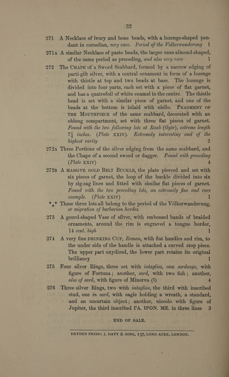 271 A Necklace of ivory and bone beads, with a lozenge-shaped pen- dant in cornelian, very rare. Period of the Volkerwanderung 1 2714 A similar Necklace of paste beads, the larger ones almond-shaped, of the same period as preceding, and also very rare 1 272 The CHAPE of a Sword Scabbard, formed by a narrow edging of parti-gilt silver, with a central ornament in form of a lozenge with thistle at top and two beads at base. The lozenge is divided into four parts, each set with a piece of flat garnet, and has a quatrefoil of white enamel in the centre. The thistle head is set with a similar piece of garnet, and one of the beads at the bottom is inlaid with niello. FRAGMENT OF THE MouTHPIECE of the same scabbard, decorated with an oblong compartment, set with three flat pieces of garnet. Found with the two following lots at Raab (Gyér), extreme length 74 inches. (Plate XXIV). Eatremely fbb SNE and of the highest rarity | 2 2724 Three Portions of the silver edging from ee same scabbard, and the Chape of a second sword « or dagger. Found with preceding (Plate xxiv) 4 272B A MASSIVE GOLD BELT BUCKLE, the plate pera and set with six pieces of garnet, the loop of the buckle divided into six by zig-zag lines and fitted with similar flat pieces of garnet. Found with the two preceding lots, an eatr emely y fine and rare example. (Plate XXIv) 1 *,* These three lots all belong to the period of the Volkerwanderung, or migration of barbarian hordes. 273 &lt;A gourd-shaped Vase of silver, with embossed bands of braided ornaments, around the rim is engraved a tongue border, 14 cent. high ; I 274 A very fine DRINKING CUP, Roman, with flat handles and rim, to the under side of the handle is attached a curved stop piece. The upper part oxydized, the lower part retains its original brilliancy 1 275. Four silver Rings, three set with intaglios, one sardonyx, with figure of Fortuna; another, sard, with two fish; another, also of sard, with figure of Minerva, (?) 4 276 Three silver Rings, two with intaglios, the third with inscribed stud, one in sard, with eagle holding a wreath, a standard, and an uncertain object; another,. niccolo with figure of Jupiter, the third inscribed TA. IPON. ME. in three lines 3 END OF. SALE,  DRYDEN PRESS: J. DAVY &amp; SONS, 137, LONG ACRE, LONDON,