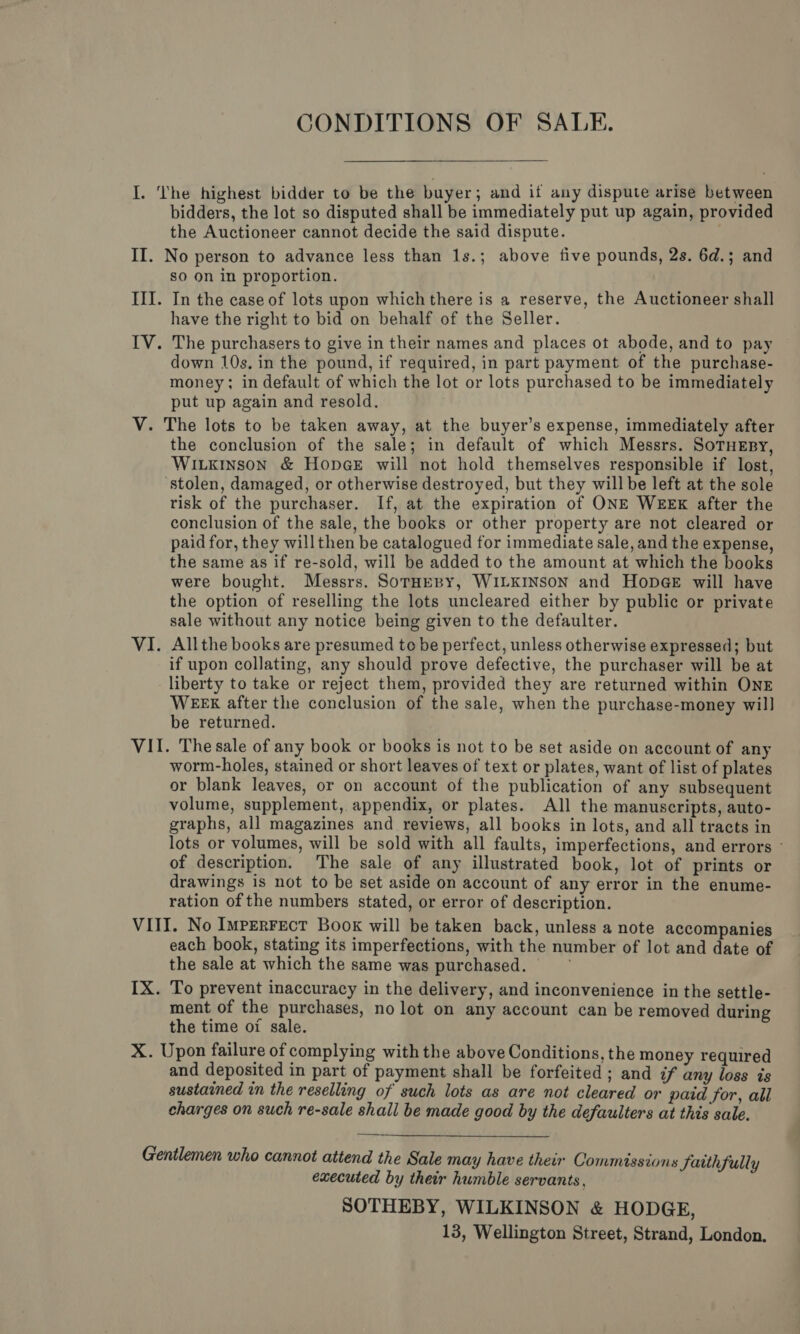 CONDITIONS OF SALE. I. The highest bidder to be the buyer ; and if any dispute arise between bidders, the lot so disputed shall be immediately put up again, provided the Auctioneer cannot decide the said dispute. ; II. No person to advance less than 1s.; above five pounds, 2s. 6d.; and so on in proportion. III. In the case of lots upon which there is a reserve, the Auctioneer shall have the right to bid on behalf of the Seller. IV. The purchasers to give in their names and places ot abode, and to pay down 10s. in the pound, if required, in part payment of the purchase- money; in default of which the lot or lots purchased to be immediately put up again and resold. V. The lots to be taken away, at the buyer’s expense, immediately after the conclusion of the sale; in default of which Messrs. SoTuEsy, WILKINSON &amp; HopGE will not hold themselves responsible if lost, stolen, damaged, or otherwise destroyed, but they willbe left at the sole risk of the purchaser. If, at the expiration of ONE WEEK after the conclusion of the sale, the books or other property are not cleared or paid for, they will then be catalogued for immediate sale, and the expense, the same as if re-sold, will be added to the amount at which the books were bought. Messrs. SorHeBy, WILKINSON and HopGE will have the option of reselling the lots uncleared either by public or private sale without any notice being given to the defaulter. VI. Allthe books are presumed to be perfect, unless otherwise expressed; but if upon collating, any should prove defective, the purchaser will be at liberty to take or reject them, provided they are returned within ONE WEEE after the conclusion of the sale, when the purchase-money will be returned. VII. The sale of any book or books is not to be set aside on account of any worm-holes, stained or short leaves of text or plates, want of list of plates or blank leaves, or on account of the publication of any subsequent volume, supplement, appendix, or plates. All the manuscripts, auto- graphs, all magazines and reviews, all books in lots, and all tracts in lots or volumes, will be sold with all faults, imperfections, and errors - of description. The sale of any illustrated book, lot of prints or drawings is not to be set aside on account of any error in the enume- ration of the numbers stated, or error of description. VIII. No ImperFectT Book will be taken back, unless a note accompanies each book, stating its imperfections, with the number of lot and date of the sale at which the same was purchased. IX. To prevent inaccuracy in the delivery, and inconvenience in the settle- ment of the purchases, no lot on any account can be removed during the time oi sale. X. Upon failure of complying with the above Conditions, the money required and deposited in part of payment shall be forfeited ; and if any loss is sustained in the reselling of such lots as are not cleared or paid for, all charges on such re-sale shall be made good by the defaulters at this sale. Gentlemen who cannot attend the Sale may have their Commissions faithfully executed by their humble servants, SOTHEBY, WILKINSON &amp; HODGE, 13, Wellington Street, Strand, London.