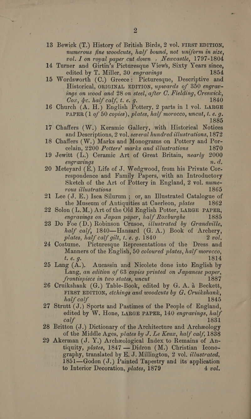 13 14 15 16 17 18 19 20 21 22 23 24 25 2 lor) 27 28 29 2 Bewick (T.) History of British Birds, 2 vol. FIRST EDITION, numerous fine woodcuts, half bound, not uniform in size, vol. I on royal paper cut down - Newcastle, 1797-1804 Turner and Girtin’s Picturesque Views, Sixty Years since, edited by T. Miller, 30 engravings 1854 Wordsworth (C.) Greece: Picturesque, Descriptive and Historical, ORIGINAL EDITION, upwards of 350 engrav- ings on wood and 28 on steel, after C. Fielding, Creswick, Cox, &amp;c. half calf, t. e. g. 1840 Church (A. H.) English Pottery, 2 parts in 1 vol. LARGE PAPER (1 of 50 copies), plates, half morocco, uncut, t. é. g. 1885 Chaffers (W.) Keramic Gallery, with Historical Notices and Descriptions, 2 vol. several hundred illustrations, 1872 Chaffers (W.) Marks and Monograms on Pottery and Por- celain, 2200 Potters’ marks and illustrations 1870 Jewitt (L.) Ceramic Art of Great Britain, nearly 2000 engravings ni Gs Meteyard (E.) Life of J. Wedgwood, from He Private Cor- respondence and Family Papers, with an Introductory Sketch of the Art of Pottery in England, 2 vol. nume- rous illustrations 1865 Lee (J. E.) Isca Silurum ; or, an Illustrated Catalogue of the Museum of Antiquities at Caerleon, plates 1862 Solon (L.M.) Art of the Old English Potter, LARGE PAPER, engravings on Japan paper, half Roxburghe 1885 Do Foe (D.) Robinson Crusoe, illustrated by Grandville, half calf, 1840—Hansard (G. A.) Book of Archery, plates, half calf gilt, t. e. g. 1840 2 vol. Costume. Picturesque Representations of the Dress and Manners of the English, 50 coloured plates, half morocco, e.. 1814 Lang (A.). Aucassin and Nicolete done into English by Lang, an edition of 68 copies printed on Japanese paper, Srontispiece in two states, uncut 1887 Cruikshank (G.) Table- Book, edited by G. A. &amp; Beckett, FIRST EDITION, etchings and woodcuts by G. OrittaNante half calf 1845 Strutt (J.) Sports and Pastimes of the People of England, edited by W. Hone, LARGE PAPER, 140 engravings, half calf 1831 Britton (J.) Dictionary of the Architecture and Archeology of the Middle Ages, plates by J. Le Keux, half calf, 1838 Akerman (J. Y.) Archeological Index to Remains of An- tiquity, plates, 1847 — Didron (M.) Christian Icono- graphy, translated by E. J. Millington, 2 vol. illustrated, 1851—Godon (J.) Painted Tapestry and its application to Interior Decoration, plates, 1879 4 vol.