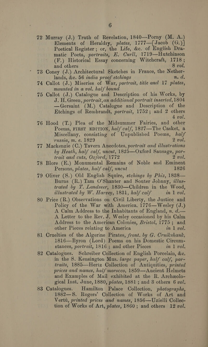 72 73 74 75 76 77 78 79 80 81 82 83 6 Murray (J.) Truth of Revelation, 1840—Porny (M. A.) Elements of Heraldry, plates, 1777—[Jaccb (G.)] Poetical Register ; or, the Life, &amp;c. of English Dra- matic Poets, portraits, E. Curll, 1719—Hutchinson (F.) Historical Essay concerning Witchcraft, 1718 ; and others 8 vol. Coney (J.) Architectural Sketches in France, the Nether- lands, &amp;c. 56 india proof etchings nei, Callot (J.) Miseries of War, portrait, titie and 17 plates, mounted in a vol. half bound Callot (J.) Catalogue and Description of his Works, by J. H. Green, portrait,an additional portrait inserted, 1804 —Gersaint (M.) Catalegue and Description of the Etchings of Rembrandt, portrait, 1752; and 2 others 4 vol. Hood (T.) Plea of the Midsummer Fairies, and other Poems, FIRST EDITION, half calf, 1827—The Casket, a Miscellany, consisting of Unpublished Poems, half russia, m. €. 1829 2 vol. Mackenzie (C.) Tavern Anecdotes, portrait and illustrations by Heath, half calf, uncut, 1825—Oxford Sausage, por- trait and cuts, Oxford, 1772 2 vol. Blore (E.) Monumental Remains of Noble and Eminent Persons, plates, half calf, uncut 1826 Oliver (S.) Old English Squire, etchings by Phiz, 1838— Burns (R.) Tam O’Shanter and Souter Johnny, dlus- trated by T. Landseer, 18830—Children in the Wood, illustrated by W. Harvey, 1881, half calf in 1 vol. Price (R.) Observations on Civil Liberty, the Justice and Policy of the War with America, 1776—Wesley (J.) A Calm Address to the Inhabitants of England, ». d.— A Letter to the Rev. J. Wesley occasioned by his Calm Address to the American Colonies, Bristol, 1775; and other Pieces relating to America agar Lagan Cruelties of the Algerine Pirates, front. by G. Cruikshank, 1816—Byron (Lord) Poems on his Domestic Cireum- stances, portrait, 1816 ; and other Pieces in 1 vol. Catalogues. Schreiber Collection of English Porcelain, &amp;c. in the 8. Kensington Mus. large paper, half calf, por- traits, 1885—Hertz Collection of Antiquities, printed prices and names, half morocco, 1859—Ancient Helmets and Examples of Mail exhibited at the R. Archeolo- gical Inst. June, 1880, plates, 1881 ; and 8 others 6 vol. Catalogues. Hamilton Palace Collection, photographs, 1882—S8. Rogers’ Collection of Works of Art and Vertu, printed prices and names, 1856—Uzielli Collec- tion of Works of Art, plates, 1860; and others 12 vol.
