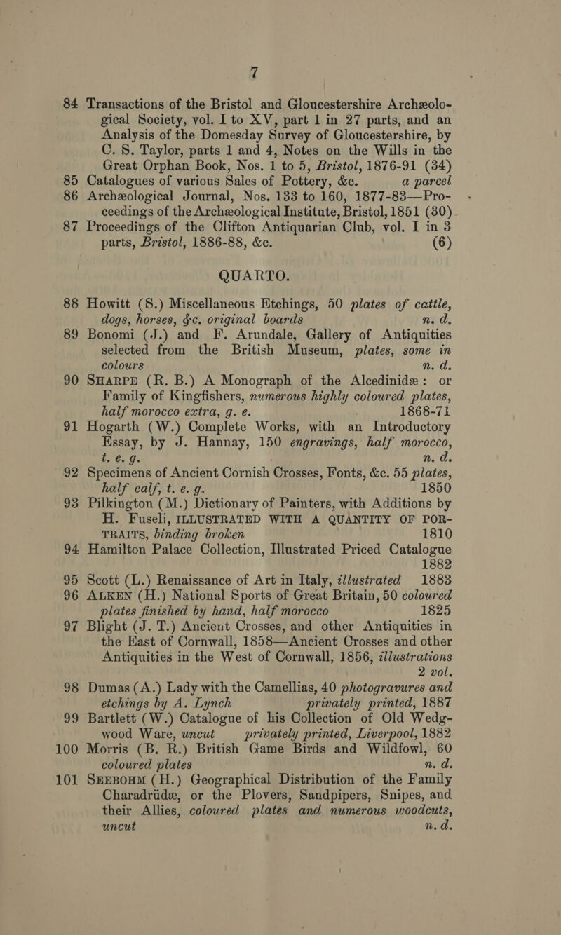 84 85 86 87 88 89 90 24) 92 93 94 95 96 97 98 99 100 101 7 Transactions of the Bristol and Gloucestershire Archzolo- gical Society, vol. I to XV, part 1 in 27 parts, and an Analysis of the Domesday Survey of Gloucestershire, by C. 8. Taylor, parts 1 and 4, Notes on the Wills in the Great Orphan Book, Nos. 1 to 5, Bristol, 1876-91 (34) Catalogues of various Sales of Pottery, &amp;. a parcel Archeological Journal, Nos. 133 to 160, 1877-83—Pro- ceedings of the Archeological Institute, Bristol, 1851 (30) Proceedings of the Clifton Antiquarian Club, vol. I in 3 parts, Bristol, 1886-88, &amp;c. (6) QUARTO. Howitt (S.) Miscellaneous Etchings, 50 plates of cattle, dogs, horses, ¢c. original boards n.d. Bonomi (J.) and IF. Arundale, Gallery of Antiquities selected from the British Museum, plates, some in colours n. d. SHARPE (R. B.) A Monograph of the Alcedinide : or Family of Kingfishers, numerous highly coloured plates, half morocco extra, g. é. . 1868-71 Hogarth (W.) Complete Works, with an Introductory Essay, by J. Hannay, 150 engravings, half morocco, AP , n. a. Specimens of Ancient Cornish Crosses, Fonts, &amp;c. 55 plates, half calf, t. e. g. 1850 Pilkington (M.) Dictionary of Painters, with Additions by H. Fuseli, ILLUSTRATED WITH A QUANTITY OF POR- TRAITS, binding broken 1810 Hamilton Palace Collection, lustrated Priced Catalogue 1882 Scott (L.) Renaissance of Art in Italy, ¢llustrated 1883 ALKEN (H.) National Sports of Great Britain, 50 coloured plates finished by hand, half morocco 1825 Blight (J. T.) Ancient Crosses, and other Antiquities in the East of Cornwall, 1858—Ancient Crosses and other Antiquities in the West of Cornwall, 1856, illustrations 2 vol. Dumas (A.) Lady with the Camellias, 40 photogravures and etchings by A. Lynch privately printed, 1887 Bartlett (W.) Catalogue of his Collection of Old Wedg- wood Ware, uncut privately printed, Liverpool, 1882 Morris (B. R.) British Game Birds and Wildfowl, 60 coloured plates n.d. SEEBOHM (H.) Geographical Distribution of the Family Charadriide, or the Plovers, Sandpipers, Snipes, and their Allies, coloured plates and numerous woodcuts, uncut n. a