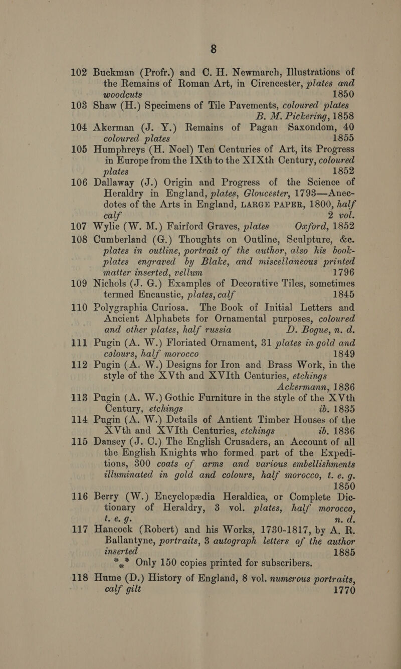 102 108 104 105 106 107 108 109 110 111 112 113 114 115 116 117 118 8 Buckman (Profr.) and C. H. Newmarch, Illustrations of the Remains of Roman Art, in Cirencester, plates and woodcuts 1850 Shaw (H.) Specimens of Tile Pavements, colowred plates B. M. Pickering, 1858 Akerman (J. Y.) Remains of Pagan Saxondom, 40 coloured plates 1855 Humphreys (H. Noel) Ten Centuries of Art, its Progress in Europe from the IXth to the XI Xth Century, coloured plates 1852 Dallaway (J.) Origin and Progress of the Science of Heraldry in England, plates, Gloucester, 1793—Anec- dotes of the Arts in England, LARGE PAPER, 1800, half calf 2 vol. Wylie (W. M.) Fairford Graves, plates Oxford, 1852 Cumberland (G.) Thoughts on Outline, Sculpture, &amp;e. plates in outline, portrait of the author, also his book- plates engraved by Blake, and miscellaneous printed matter inserted, vellum 1796 Nichols (J. G.) Examples of Decorative Tiles, sometimes termed Encaustic, plates, calf 1845 Polygraphia Curiosa. The Book of Initial Letters and Ancient Alphabets for Ornamental purposes, coloured and other plates, half russia D. Bogue, n. d. Pugin (A. W.) Floriated Ornament, 31 plates in gold and colours, half morocco 1849 Pugin (A.-W.) Designs for Iron and Brass Work, in the style of the X Vth and XVIth Centuries, etchings Ackermann, 1836 Pugin (A. W.) Gothic Furniture in the style of the X Vth Century, etchings tb. 1835 Pugin (A. W.) Details of Antient Timber Houses of the XVth and XVIth Centuries, etchings 1b. 1836 Dansey (J. C.) The English Crusaders, an Account of all the English Knights who formed part of the Expedi- tions, 300 coats of arms and various embellishments illuminated in gold and colours, half morocco, t. ¢. g. 1850 Berry (W.) Encyclopedia Heraldica, or Complete Dic- tionary of Heraldry, 3 vol. plates, half morocco, tl. €. Js nm. d. Hancock (Robert) and his Works, 1730-1817, by A. R. Ballantyne, portraits, 3 autograph letters of the author inserted 1885 *,* Only 150 copies printed for subscribers. Hume (D.) History of England, 8 vol. numerous portraits, calf gilt 1770
