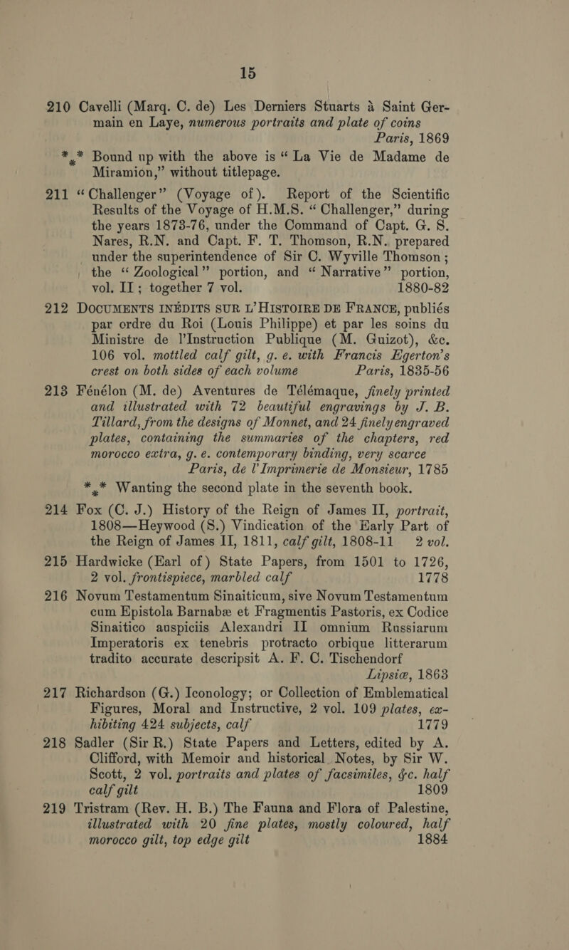 210 Cavelli (Marq. C. de) Les Derniers Stuarts 4 Saint Ger- main en Laye, numerous portraits and plate of coins Paris, 1869 *.* Bound up with the above is “ La Vie de Madame de Miramion,” without titlepage. 211 “Challenger” (Voyage of). Report of the Scientific Results of the Voyage of H.M.S. “ Challenger,” during the years 1873-76, under the Command of Capt. G. S. Nares, R.N. and Capt. F. T. Thomson, R.N. prepared under the superintendence of Sir C. Wyville Thomson ; _ the ‘ Zoological”? portion, and “ Narrative” portion, vol. II; together 7 vol. 1880-82 212 DOCUMENTS INEDITS SUR L’ HISTOIRE DE FRANOE, publiés par ordre du Roi (Louis Philippe) et par les soins du Ministre de |’Instruction Publique (M. Guizot), &amp;c. 106 vol. mottled calf gilt, g. e. with Francis Egerton’s crest on both sides of each volume Paris, 1835-56 213 Fénélon (M. de) Aventures de Télémaque, jinely printed and illustrated with 72 beautiful engravings by J. B. Tillard, from the designs of Monnet, and 24 finely engraved plates, containing the summaries of the chapters, red morocco extra, g.e. contemporary binding, very scarce Paris, de Imprimerie de Monsieur, 1785 * * Wanting the second plate in the seventh book. 214 Fox (C. J.) History of the Reign of James II, portrait, 1808— Heywood (S.) Vindication of the Harly Part of the Reign of James II, 1811, calf gilt, 1808-11 2 vol. 215 Hardwicke (Earl of) State Papers, from 1501 to 1726, 2 vol. frontispiece, marbled calf 1778 216 Novum Testamentum Sinaiticum, sive Novum Testamentum cum Hpistola Barnabe et Fragmentis Pastoris, ex Codice Sinaitico auspiciis Alexandri II omnium Rassiarum Imperatoris ex tenebris protracto orbique litterarum tradito accurate descripsit A. F. C. Tischendorf Lipsie, 1863 217 Richardson (G.) Iconology; or Collection of Emblematical Figures, Moral and Instructive, 2 vol. 109 plates, cx- hibiting 424 subjects, calf 1779 218 Sadler (Sir R.) State Papers and Letters, edited by A. Clifford, with Memoir and historical. Notes, by Sir W. Scott, 2 vol. portraits and plates of facsimiles, &amp;c. half calf gilt 1809 219 Tristram (Rev. H. B.) The Fauna and Flora of Palestine, illustrated with 20 fine plates, mostly coloured, half morocco gilt, top edge gilt 1884