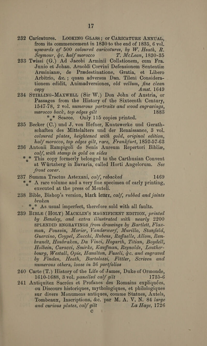 232 Caricatures. LOOKING GLASS; or CARICATURE ANNUAL, from its commencement in 1830 to the end of 1835, 6 vol. upwards of 500 coloured caricatures, by W. Heath, R. Seymour, &amp;c. half morocco T. McLean, 1830-35 233 Twissi (G.) Ad Jacobi Arminii Collationem, cum Fra. Junio et Johan. Arnoldi Corvini Defensionem Sententiz Arminiane, de Predestinatione, Gratia, et Libero Arbitrio, &amp;c.; quam adversus Dan. Tileni Considera- tionem edidit, Animadversiones, old vellum, fine clean copy Amst. 1649 234 STIRLING-MAXWELL (Sir W.) Don John of Austria, or Passages from the History of the Sixteenth Century, 1547-78, 2 vol. numerous portraits and wood engravings, morocco back, top edges gilt 1885 * * Scarce. Only 115 copies printed. 235 Becker (C.) und J. von Hefner, Kuntswerke und Gerath- schaften des Mittelalters und der Renaissance, 3 vol. coloured plates, heightened with gold, original edition, half morocco, top edges gilt, rare, Frankfurt, 1852-57-63 236 Antonii Rampigoli de Senis Aureum Repertori Biblia, calf, with stamp in gold on sides *.* This copy formerly belonged to the Carthusian Convent at Wiirtzberg in Bavaria, called Horti Angelorum. See Jront cover. 237 Summa Tractus Astexani, cal/, rebacked 1469 ** A rare volume and a very fine specimen of early printing, executed at the press of Menteli. 238 Bible, Bishop’s version, black letter, calf, rubbed and joints broken ** As usual imperfect, therefore sold with all faults. 239 BIBLE (HOLY) MACKLIN’S MAGNIFICENT EDITION, printed by Bensley, and extra illustrated with nearly 2200 SPLENDID ENGRAVINGS from drawings by Bartlett, Flax- man, Poussin, Morier, Vanderwerf, Murillo, Stanfield, Guercino, Coypel, Zucchi, Rubens, Raffaelle, Allom, Rem- brandt, Houbraken, Da Vinci, Hogarth, Titian, Boydell, Holbein, Caracci, Smirke, Kauffman, Reynolds, Louther- bourg, Westall, Opie, Hamilton, Fuseli, gc. and engraved by Finden, Heath, Bartolozzi, Fittler, Scriven and numerous others, loose in 36 portfolios 240 Carte (T.) History of the Life of James, Duke of Ormonde, 1610-1688, 3 vol. panelled calf gilt 1735-6 241 Antiquitez Sacrées et Profanes des Romains expliquées, ou Discours historiques, mythologiques, et philologiques sur divers Monumens antiques, comme Statues, Autels, Tombeaux, Inscriptions, &amp;c. par M. A. V. N. 84 large and curious plates, calf gilt La Haye, 1726 C