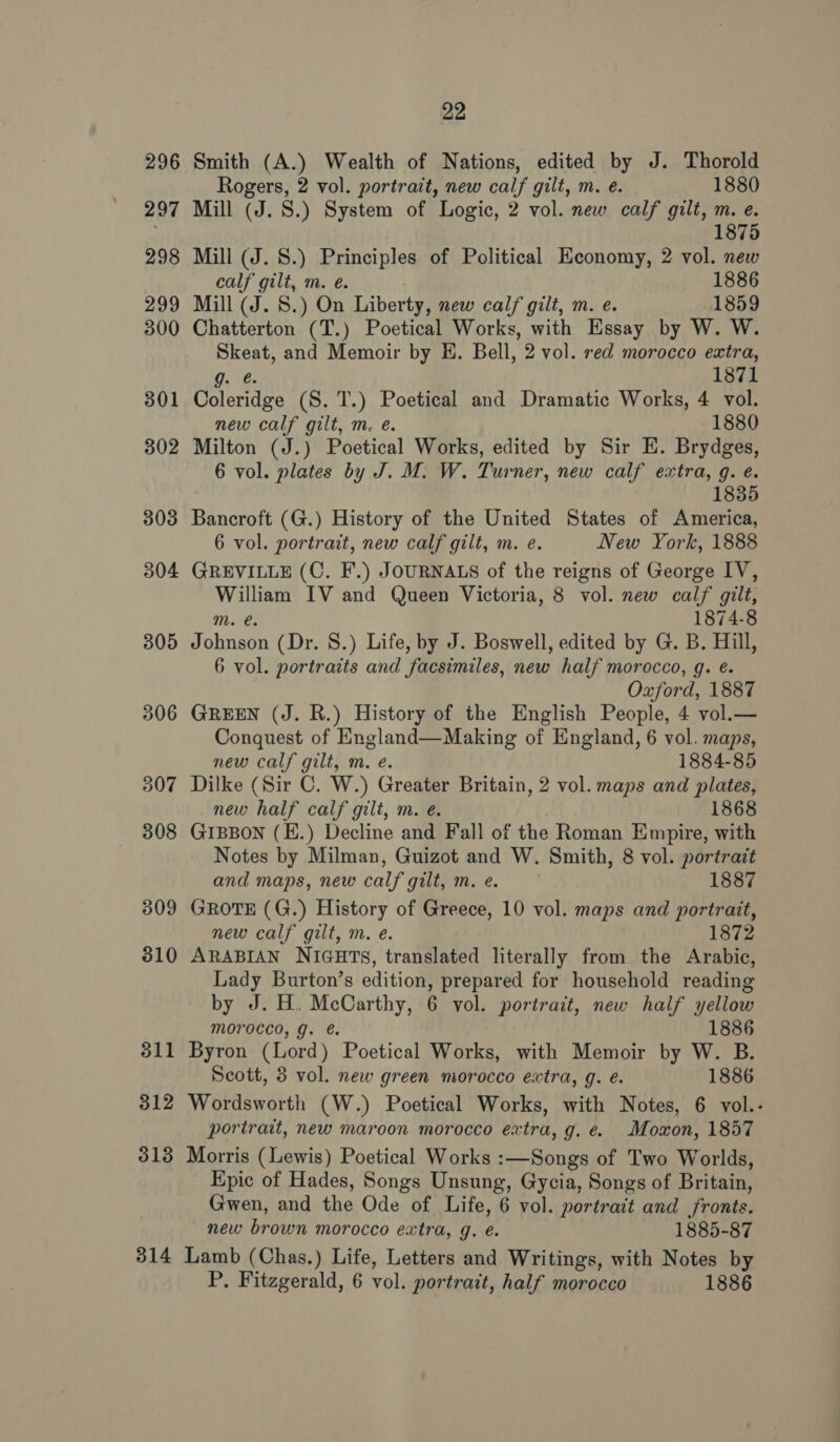 296 309 511 312 313 314 22 Smith (A.) Wealth of Nations, edited by J. Thorold Rogers, 2 vol. portrait, new calf gilt, m. eé. 1880 Mill (J. S.) System of Logic, 2 vol. new calf gilt, m. e. 1875 Mill (J. S.) Principles of Political Economy, 2 vol. new calf gilt, m. e. 1886 Mill (J. S.) On Liberty, new calf gilt, m. e. 1859 Chatterton (T.) Poetical Works, with Essay by W. W. Skeat, and Memoir by H. Bell, 2 vol. red morocco extra, g. é. 1871 Coleridge (S. 1.) Poetical and Dramatic Works, 4 vol. new calf gilt, m. é. 1880 Milton (J.) Poetical Works, edited by Sir E. Brydges, 6 vol. plates by J. M. W. Turner, new calf extra, g. e. 1835 Bancroft (G.) History of the United States of America, 6 vol. portrait, new calf gilt, m. e. New York, 1888 GREVILLE (CO. F.) JOURNALS of the reigns of George IV, William IV and Queen Victoria, 8 vol. new calf gilt, m. e. 1874-8 Johnson (Dr. S.) Life, by J. Boswell, edited by G. B. Hill, 6 vol. portraits and facsimiles, new half morocco, g. é. Oxford, 1887 GREEN (J. R.) History of the English People, 4 vol.— Conquest of England—Making of England, 6 vol. maps, new calf gilt, m. e. 1884-85 Dilke (Sir C. W.) Greater Britain, 2 vol. maps and plates, new half calf gilt, m. e. 1868 GIBBON (E.) Decline and Fall of the Roman Empire, with Notes by Milman, Guizot and W. Smith, 8 vol. portrait and maps, new calf gilt, m. e. 1887 GROTE (G.) History of Greece, 10 vol. maps and portrait, new calf gilt, m. e. 1872 ARABIAN NIGHTS, translated literally from the Arabic, Lady Burton’s edition, prepared for household reading by J. H. McCarthy, 6 vol. portrait, new half yellow morocco, g. é. 1886 Byron (Lord) Poetical Works, with Memoir by W. B. Scott, 3 vol. new green morocco extra, g. é. 1886 Wordsworth (W.) Poetical Works, with Notes, 6 vol.- portrait, new maroon morocco extra, g. e. Moxon, 1857 Morris (Lewis) Poetical Works :—Songs of Two Worlds, Epic of Hades, Songs Unsung, Gycia, Songs of Britain, Gwen, and the Ode of Life, 6 vol. portrait and fronts. new brown morocco extra, g. é. 1885-87 Lamb (Chas.) Life, Letters and Writings, with Notes by P. Fitzgerald, 6 vol. portrait, half morocco 1886