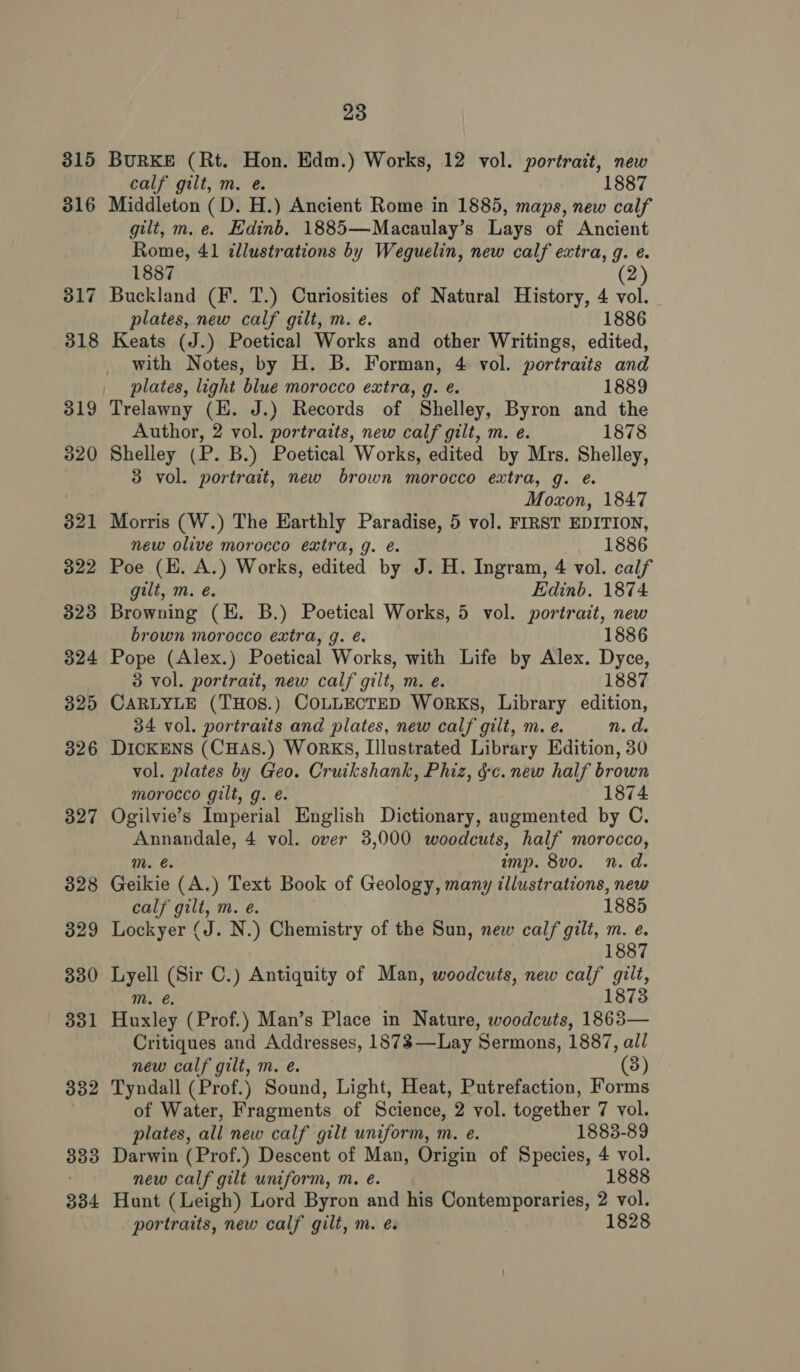 315 316 327 328 329 330 331 382 333 23 BURKE (Rt. Hon. Edm.) Works, 12 vol. portrait, new calf gilt, m. @. 1887 Middleton (D. H.) Ancient Rome in 1885, maps, new calf gilt, m.e. Edinb. 1885—Macaulay’s Lays of Ancient Rome, 41 illustrations by Weguelin, new calf extra, g. e. 1887 Buckland (F. T.) Curiosities of Natural History, 4 vol. plates, new calf gilt, m. e. 1886 Keats (J.) Poetical Works and other Writings, edited, with Notes, by H. B. Forman, 4 vol. portraits and plates, light blue morocco extra, g. é. 1889 Trelawny (EH. J.) Records of Shelley, Byron and the Author, 2 vol. portraits, new calf gilt, m. e. 1878 Shelley (P. B.) Poetical Works, edited by Mrs. Shelley, 3 vol. portrait, new brown morocco extra, g. ¢. Moxon, 1847 Morris (W.) The Earthly Paradise, 5 vol. FIRST EDITION, new olive morocco extra, g. é. 1886 Poe (EH. A.) Works, edited by J. H. Ingram, 4 vol. calf gilt, m. e. Edinb. 1874 Browning (E. B.) Poetical Works, 5 vol. portrait, new brown morocco extra, g. é. 1886 Pope (Alex.) Poetical Works, with Life by Alex. Dyce, 3 vol. portrait, new calf gilt, m. e. 1887 CARLYLE (THOS.) COLLECTED Works, Library edition, 34 vol. portraits and plates, new calf gilt, m. e. n.d. DICKENS (CHAS.) WORKS, Illustrated Library Edition, 30 vol. plates by Geo. Cruikshank, Phiz, &amp;c. new half brown morocco gilt, g. é. 1874 Ogilvie’s Imperial English Dictionary, augmented by C. crate 4 vol. over 3,000 woodcuts, half morocco, imp. 8vo. n.d. Geikie (A.) Text Book of Geology, many illustrations, new calf gilt, m. eé. 1885 Lockyer (J. N.) Chemistry of the Sun, new calf gilt, m. e. 1887 pat Re C.) Antiquity of Man, woodcuts, new calf gilt, 1873 Biivies (Prof.) Man’s Place in Nature, woodcuts, 1863— Critiques and Addresses, 1873—Lay ‘Sermons, 1887, all new calf gilt, m. é. (3) Tyndall (Prof.) Sound, Light, Heat, Putrefaction, Forms of Water, Fragments of Science, 2 vol. together 7 vol. plates, all new calf gilt uniform, m. e. 1883-89 Darwin (Prof.) Descent of Man, Origin of Species, 4 vol. new calf gilt uniform, m. e. 1888 portraits, new calf gilt, m. é. 1828