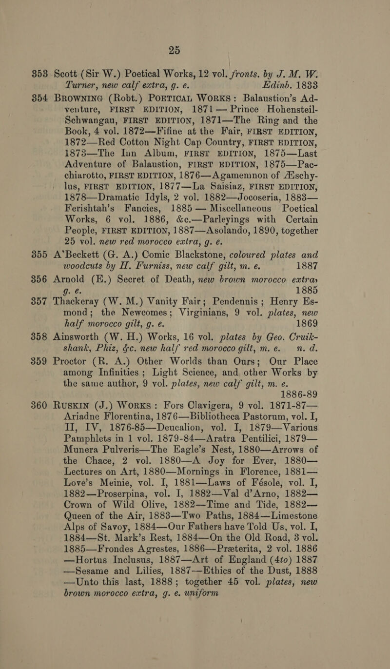 353 Scott (Sir W.) Poetical Works, 12 vol. fronts. by J. M. W. Turner, new calf extra, g. e. Edinb. 18338 354 BROWNING (Robt.) POETICAL WORKS: Balaustion’s Ad- veuture, FIRST EDITION, 1871— Prince Hohensteil- Schwangau, FIRST EDITION, 1871—The Ring and the Book, 4 vol. 1872—Fifine at the Fair, FIRST EDITION, 1872—Red Cotton Night Cap Country, FIRST EDITION, 1873—The Inn Album, FIRST EDITION, 1875—Last Adventure of Balaustion, FIRST EDITION, 1875—Pac- chiarotto, FIRST EDITION, 1876—Agamemnon of Aischy- lus, FIRST EDITION, 1877—La Saisiaz, FIRST EDITION, 1878—Dramatic Idyls, 2 vol. 1882—Jocoseria, 18883— Ferishtah’s Fancies, 1885 — Miscellaneous Poetical Works, 6 vol. 1886, &amp;c.—Parleyings with Certain People, FIRST EDITION, 1887—Asolando, 1890, together 25 vol. new red morocco extra, g. é. 355 A’Beckett (G. A.) Comic Blackstone, coloured plates and woodcuts by H. Furniss, new calf gilt, m. e. 1887 356 Arnold (E.) Secret of Death, new brown morocco extra» Gib 1885 357 Thackeray (W. M.) Vanity Fair; Pendennis; Henry Es- mond; the Newcomes; Virginians, 9 vol. plates, new half morocco gilt, g. e. 1869 3858 Ainsworth (W. H.) Works, 16 vol. plates by Geo. Cruik- shank, Phiz, gc. new half red morocco gilt, m.e. n. d. 359 Proctor (R. A.) Other Worlds than Ours; Our Place among Infinities ; Light Science, and other Works by the same author, 9 vol. plates, new calf gilt, m. e. 1886-89 360 Ruskin (J.) Works: Fors Clavigera, 9 vol. 1871-87— Ariadne Florentina, 1876—Bibliotheca Pastorum, vol. I, II, IV, 1876-85—Deucalion, vol. I, 1879—Various Pamphlets in 1 vol. 1879-84—-Aratra Pentilici, 1879— Munera Pulveris—The Eagle’s Nest, 1880—Arrows of the Chace, 2 vol. 1880—A Joy for Ever, 1880— Lectures on Art, 1880—Mornings in Florence, 1881— Love’s Meinie, vol. I, 1881—Laws of Fésole, vol. I, 1882—Proserpina, vol. I, 1882—Val d’Arno, 1882— Crown of Wild Olive, 1882—Time and Tide, 1882— Queen of the Air, 1883—Two Paths, 1884—Limestone Alps of Savoy, 1884—Our Fathers have Told Us, vol. I, 1884—St. Mark’s Rest, 1884—On the Old Road, 3 vol. 1885—Frondes Agrestes, 1886—Preterita, 2 vol. 1886 —Hortus Inclusus, 1887—Art of England (4i0) 1887 —Sesame and Lilies, 1887-—-Ethics of the Dust, 1888 —Unto this last, 1888; together 45 vol. plates, new brown morocco extra, g. e. uniform