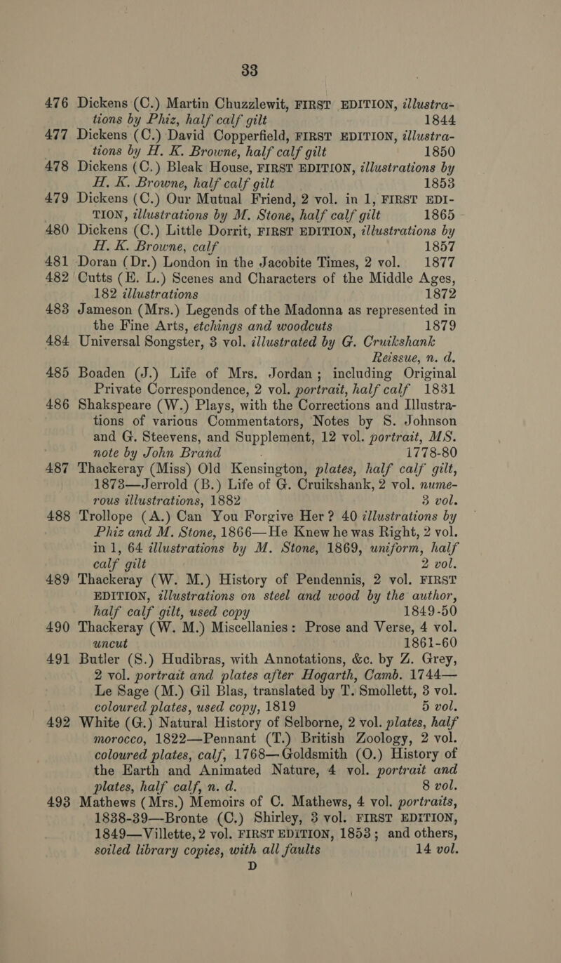 476 477 478 479 480 481 482 483 484 485 486 487 488 489 490 491 492 493 33 Dickens (C.) Martin Chuzzlewit, FIRST EDITION, illustra- tions by Phiz, half calf gilt 1844 Dickens (C.) David Copperfield, FIRST EDITION, illustra- tions by H. K. Browne, half calf gilt 1850 Dickens (C.) Bleak House, FIRST EDITION, illustrations by HT, K. Browne, half calf gilt 1853 Dickens (C.) Our Mutual Friend, 2 vol. in 1, FIRST EDI- TION, wlustrations by M. Stone, half calf gilt 1865 Dickens (C.) Little Dorrit, FIRST EDITION, ¢llustrations by H. K. Browne, calf 1857 Doran (Dr.) London in the Jacobite Times, 2 vol. 1877 Cutts (H. L.) Scenes and Characters of the Middle Ages, 182 cllustrations 1872 Jameson (Mrs.) Legends of the Madonna as represented in the Fine Arts, etchings and woodcuts 1879 Universal Songster, 3 vol. dllustrated by G. Cruikshank Reissue, n. d. Boaden (J.) Life of Mrs. Jordan; including Original Private Correspondence, 2 vol. portrait, half calf 1831 Shakspeare (W.) Plays, with the Corrections and IIlustra- tions of various Commentators, Notes by 8S. Johnson and G. Steevens, and Supplement, 12 vol. portrait, MS. note by John Brand 1778-80 Thackeray (Miss) Old Kensington, plates, half calf’ gilt, 1873—Jerrold (B.) Life of G. Cruikshank, 2 vol. nume- rous tllustrations, 1882 3 vol. Trollope (A.) Can You Forgive Her ? 40 illustrations by Phiz and M. Stone, 1866—He Knew he was Right, 2 vol. in 1, 64 illustrations by M. Stone, 1869, uniform, half calf gilt 2 vol. Thackeray (W. M.) History of Pendennis, 2 vol. FIRST EDITION, illustrations on steel and wood by the author, half calf gilt, used copy 1849-50 Thackeray (W. M.) Miscellanies: Prose and Verse, 4 vol. uncut 1861-60 Butler (S.) Hudibras, with Annotations, &amp;c. by Z. Grey, 2 vol. portrait and plates after Hogarth, Camb. 1744— Le Sage (M.) Gil Blas, translated by T. Smollett, 3 vol. coloured plates, used copy, 1819 5 vol. White (G.) Natural History of Selborne, 2 vol. plates, half morocco, 1822—Pennant (T.) British Zoology, 2 vol. coloured plates, calf, 1768— Goldsmith (O.) History of the Earth and Animated Nature, 4 vol. portrait and plates, half calf, n. d. 8 vol. Mathews (Mrs.) Memoirs of C. Mathews, 4 vol. portraits, 1838-39—Bronte (C.) Shirley, 3 vol. FIRST EDITION, 1849—Villette, 2 vol. FIRST EDITION, 1853; and others, soiled library copies, with all faults 14 vol. D