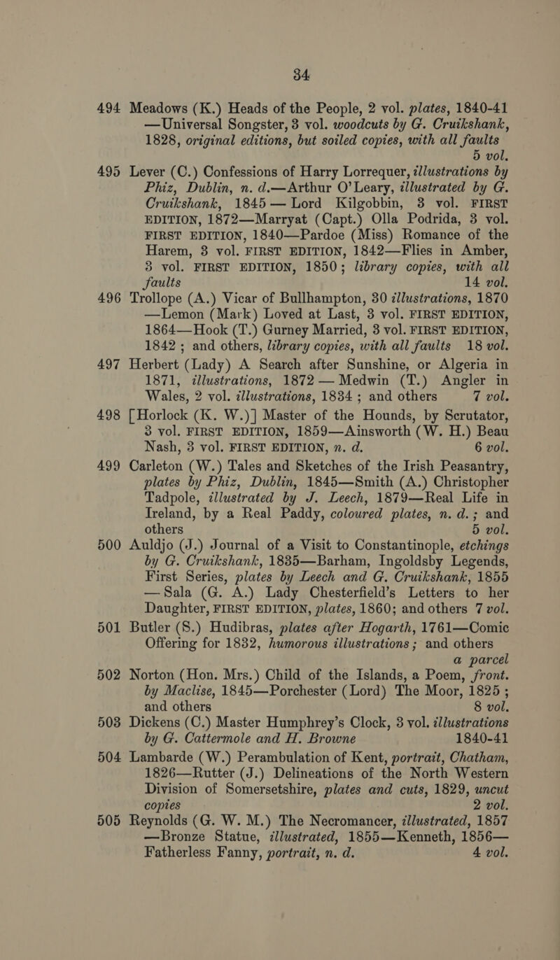 494 495 496 497 498 499 500 501 502 503 504 505 34 Meadows (K.) Heads of the People, 2 vol. plates, 1840-41 —Universal Songster, 3 vol. woodcuts by G. Cruikshank, 1828, original editions, but soiled copies, with all faults 5 vol, Lever (C.) Confessions of Harry Lorrequer, ¢llustrations by Phiz, Dublin, n. d.—Arthur O’ Leary, illustrated by G. Cruikshank, 1845— Lord Kilgobbin, 3 vol. FIRST EDITION, 1872—Marryat (Capt.) Olla Podrida, 3 vol. FIRST EDITION, 1840—Pardoe (Miss) Romance of the Harem, 8 vol. FIRST EDITION, 1842—Flies in Amber, 3 vol. FIRST EDITION, 1850; library copies, with all Saults 14 vol. Trollope (A.) Vicar of Bullhampton, 30 dllustrations, 1870 —Lemon (Mark) Loved at Last, 3 vol. FIRST EDITION, 1864— Hook (T.) Gurney Married, 3 vol. FIRST EDITION, 1842 ; and others, library copies, with all faults 18 vol. Herbert (Lady) A Search after Sunshine, or Algeria in 1871, illustrations, 1872 — Medwin (T.) Angler in Wales, 2 vol. zllustrations, 1834 ; and others 7 vol. [ Horlock (K. W.)] Master of the Hounds, by Scrutator, 3 vol. FIRST EDITION, 1859—Ainsworth (W. H.) Beau Nash, 3 vol. FIRST EDITION, n. d. 6 vol. Carleton (W.) Tales and Sketches of the Irish Peasantry, plates by Phiz, Dublin, 1845—Smith (A.) Christopher Tadpole, zllustrated by J. Leech, 1879—Real Life in Ireland, by a Real Paddy, coloured plates, n. d.; and others 5 vol. Auldjo (J.) Journal of a Visit to Constantinople, etchings by G. Cruikshank, 1835—Barham, Ingoldsby Legends, First Series, plates by Leech and G. Cruikshank, 1855 —Sala (G. A.) Lady Chesterfield’s Letters to her Daughter, FIRST EDITION, plates, 1860; and others 7 vol. Butler (S.) Hudibras, plates after Hogarth, 1761—Comic Offering for 1832, humorous illustrations ; and others a parcel Norton (Hon. Mrs.) Child of the Islands, a Poem, jront. by Maclise, 1845—Porchester (Lord) The Moor, 1825 ; and others 8 vol. Dickens (C.) Master Humphrey’s Clock, 3 vol. illustrations by G. Cattermole and H. Browne 1840-41 Lambarde (W.) Perambulation of Kent, portrait, Chatham, 1826—Rutter (J.) Delineations of the North Western Division of Somersetshire, plates and cuts, 1829, uncut copies 2 vol. Reynolds (G. W. M.) The Necromancer, illustrated, 1857 —Bronze Statue, illustrated, 1855—Kenneth, 1856—