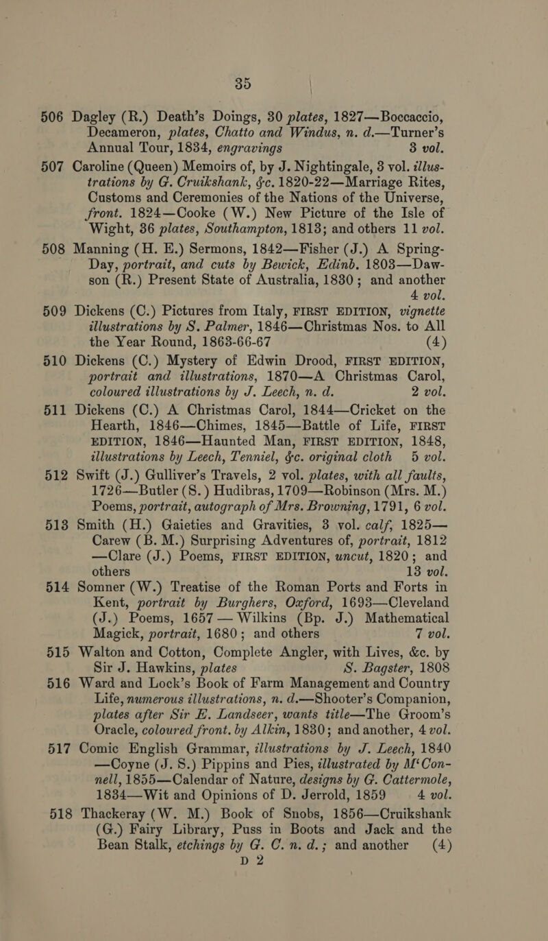 506 507 508 509 510 511 512 513 514 515 516 517 518 35 Dagley (R.) Death’s Doings, 30 plates, 1827— Boccaccio, Decameron, plates, Chatto and Windus, n. d.—Turner’s Annual Tour, 1834, engravings 3 vol. Caroline (Queen) Memoirs of, by J. Nightingale, 3 vol. ¢llus- trations by G. Cruikshank, §c. 1820-22—Marriage Rites, Customs and Ceremonies of the Nations of the Universe, front. 1824—Cooke (W.) New Picture of the Isle of Wight, 36 plates, Southampton, 18138; and others 11 vol. Manning (H. E.) Sermons, 1842—Fisher (J.) A Spring- Day, portrait, and cuts by Bewick, Edinb. 1803—Daw- son (R.) Present State of Australia, 1830; and another 4 vol. Dickens (C.) Pictures from Italy, FIRST EDITION, vignette illustrations by S. Palmer, 1846—Christmas Nos. to All the Year Round, 1863-66-67 (4) Dickens (C.) Mystery of Edwin Drood, FIRST EDITION, portrait and illustrations, 1870—A Christmas Carol, coloured illustrations by J. Leech, n. d. 2 vol. Dickens (C.) A Christmas Carol, 1844—Cricket on the Hearth, 1846—Chimes, 1845—Battle of Life, FIRST EDITION, 1846—Haunted Man, FIRST EDITION, 1848, illustrations by Leech, Tenniel, &amp;c. original cloth 5 vol. Swift (J.) Gulliver’s Travels, 2 vol. plates, with all faults, 1726—Butler (S. ) Hudibras, 1709—Robinson (Mrs. M.) Poems, portrait, autograph of Mrs. Browning, 1791, 6 vol. Smith (H.) Gaieties and Gravities, 3 vol. calf, 1825— Carew (B. M.) Surprising Adventures of, portrait, 1812 —Clare (J.) Poems, FIRST EDITION, wncut, 1820; and others 13 vol. Somner (W.) Treatise of the Roman Ports and Forts in Kent, portrait by Burghers, Oxford, 1693—Cleveland (J.) Poems, 1657 — Wilkins (Bp. J.) Mathematical Magick, portrait, 1680; and others 7 vol. Walton and Cotton, Complete Angler, with Lives, &amp;c. by Sir J. Hawkins, plates S. Bagster, 1808 Ward and Lock’s Book of Farm Management and Country Life, numerous illustrations, n. d.—Shooter’s Companion, plates after Sir HE. Landseer, wants title—The Groom’s Oracle, coloured front. by Alkin, 1830; and another, 4 vol. Comic English Grammar, illustrations by J. Leech, 1840 —Coyne (J. 8.) Pippins and Pies, illustrated by M‘Con- nell, 1855—Calendar of Nature, designs by G. Cattermole, 1834—Wit and Opinions of D. Jerrold, 1859 4 vol. Thackeray (W. M.) Book of Snobs, 1856—Cruikshank (G.) Fairy Library, Puss in Boots and Jack and the Bean Stalk, etchings by G. C.n.d.; and another (4) D2