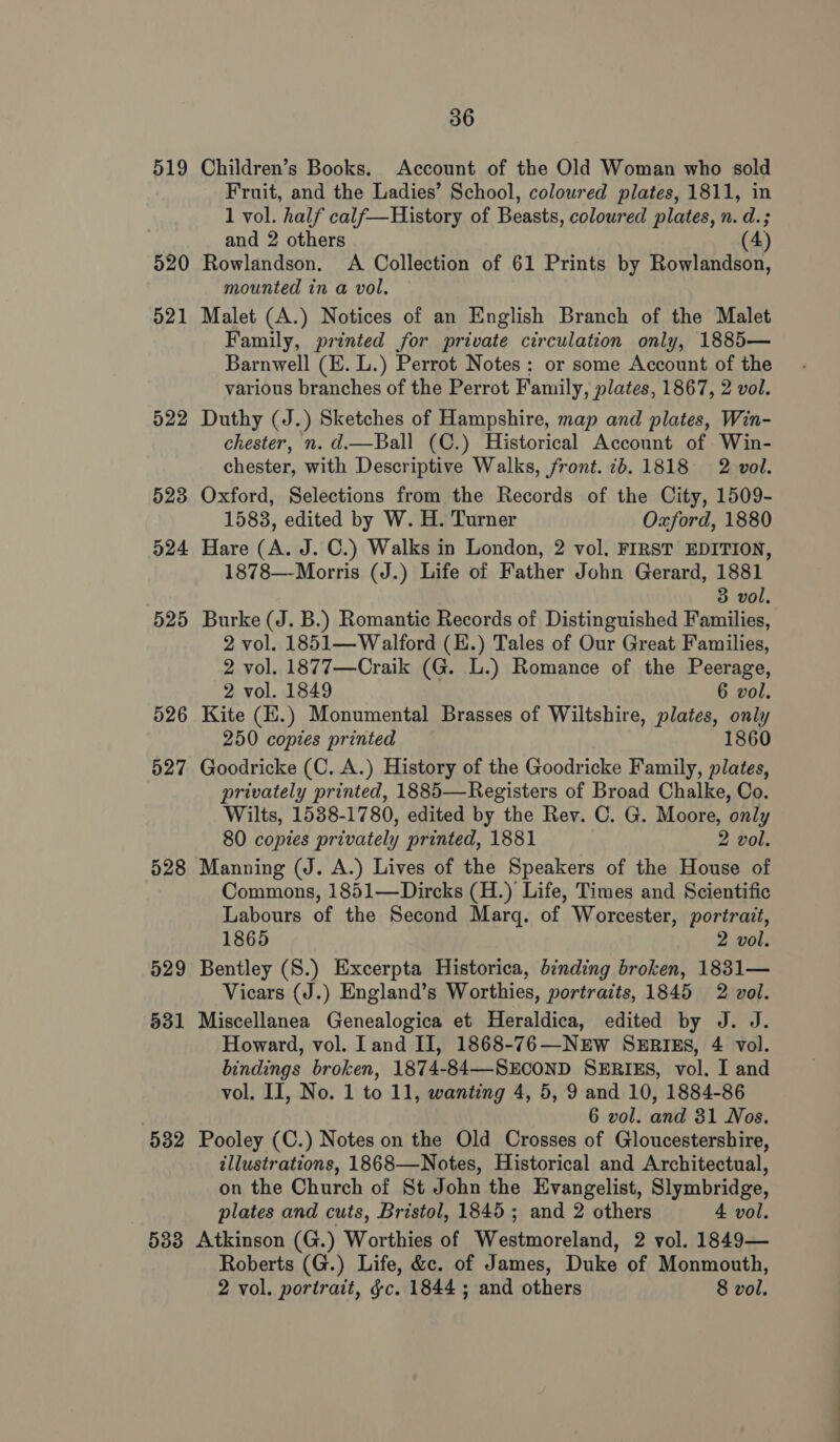 519 520 52 —_ 522 523 524 525 526 527 528 529 831 532 36 Children’s Books. Account of the Old Woman who sold Fruit, and the Ladies’ School, coloured plates, 1811, in 1 vol. half calf—History of Beasts, coloured plates, n. d.; and 2 others (4) Rowlandson. A Collection of 61 Prints by Rowlandson, mounted in a vol. Malet (A.) Notices of an English Branch of the Malet Family, printed for private circulation only, 1885— Barnwell (E. L.) Perrot Notes: or some Account of the various branches of the Perrot Family, plates, 1867, 2 vol. Duthy (J.) Sketches of Hampshire, map and plates, Win- chester, n. d.—Ball (C.) Historical Account of Win- chester, with Descriptive Walks, front. 76.1818 2 vol. Oxford, Selections from the Records of the City, 1509- 1583, edited by W. H. Turner Oxford, 1880 Hare (A. J. C.) Walks in London, 2 vol. FIRST EDITION, 1878—Morris (J.) Life of Father John Gerard, 1881 3 vol. Burke (J. B.) Romantic Records of Distinguished Families, 2 vol. 1851— Walford (E.) Tales of Our Great Families, 2 vol. 1877—Craik (G. L.) Romance of the Peerage, 2 vol. 1849 6 vol. Kite (E.) Monumental Brasses of Wiltshire, plates, only 250 copies printed 1860 Goodricke (C. A.) History of the Goodricke Family, plates, privately printed, 1885—Registers of Broad Chalke, Co. Wilts, 1538-1780, edited by the Rev. C. G. Moore, only 80 copies privately printed, 1881 2 vol. Manning (J. A.) Lives of the Speakers of the House of Commons, 1851—Dircks (H.) Life, Times and Scientific Labours of the Second Marq. of Worcester, portrait, 1865 2 vol. Bentley (S.) Excerpta Historica, binding broken, 1831— Vicars (J.) England’s Worthies, portraits, 1845 2 vol. Miscellanea Genealogica et Heraldica, edited by J. J. Howard, vol. land II, 1868-76—NEW SERIES, 4 vol. bindings broken, 1874-84—-SECOND SERIES, vol. I and vol. II, No. 1 to 11, wanting 4, 5, 9 and 10, 1884-86 6 vol. and 31 Nos. Pooley (C.) Notes on the Old Crosses of Gloucestershire, illustrations, 1868—Notes, Historical and Architectual, on the Church of St John the Evangelist, Slymbridge, plates and cuts, Bristol, 1845; and 2 others 4 vol. Roberts (G.) Life, &amp;c. of James, Duke of Monmouth, 2 vol. portrait, gc. 1844 ; and others 8 vol.