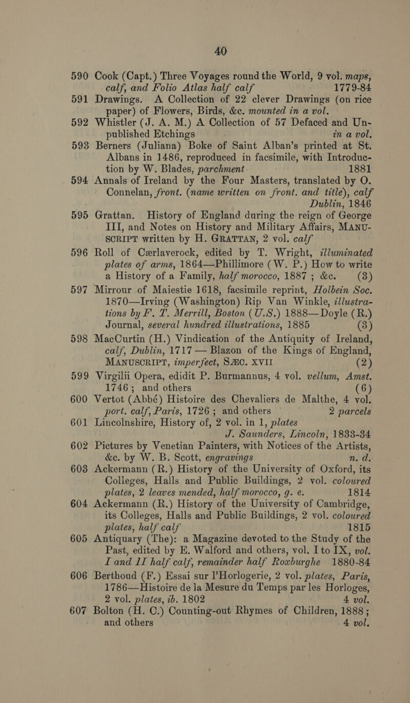 590 591 592 593 594 595 596 597 598 599 600 601 602 603 604 605 606 607 40 Cook (Capt.) Three Voyages round the World, 9 vol. maps, calf, and Folio Atlas half calf 1779-84 Drawings. <A Collection of 22 clever Drawings (on rice paper) of Flowers, Birds, &amp;c. mounted in a vol. Whistler (J. A. M.) A Collection of 57 Defaced and Un- published Etchings in a vol, Berners (Juliana) Boke of Saint Alban’s printed at St. Albans in 1486, reproduced in facsimile, with Introduc- tion by W. Blades, parchment 1881 Annals of Ireland by the Four Masters, translated by O. Connelan, front. (name written on front. and title), calf Dublin, 1846 Grattan. History of England during the reign of George III, and Notes on History and Military Affairs, MANU- SCRIPT written by H. GRATTAN, 2 vol. calf Roll of Cerlaverock, edited by T. Wright, clluminated plates of arms, 1864—Phillimore (W. P.) How to write a History of a Family, half morocco, 1887 ; &amp;c. (3) Mirrour of Maiestie 1618, facsimile reprint, Holbein Soc. 1870—Irving (Washington) Rip Van Winkle, ¢llustra- tions by F. T. Merrill, Boston (U.S.) 1888— Doyle (R.) Journal, several hundred illustrations, 1885 (3) MacCurtin (H.) Vindication of the Antiquity of Ireland, calf, Dublin, 1717 — Blazon of the Kings of England, MANUSCRIPT, imperfect, SMC. XVII (2) Virgilii Opera, edidit P. Burmannus, 4 vol. vellum, Amst. 1746 ; and others (6) Vertot (Abbé) Histoire des Chevaliers de Malthe, 4 vol. port. calf, Paris, 1726 ; and others 2 parcels Lincolnshire, History of, 2 vol. in 1, plates J. Saunders, Lincoln, 1833-34 Pictures by Venetian Painters, with Notices of the Artists, &amp;e. by W. B. Scott, engravings n. d. Ackermann (R.) History of the University of Oxford, its Colleges, Halls and Public Buildings, 2 vol. coloured plates, 2 leaves mended, half morocco, g. é. 1814 Ackermann (R.) History of the University of Cambridge, its Colleges, Halls and Public Buildings, 2 vol. colowred plates, half calf 1815 Antiquary (The): a Magazine devoted to the Study of the Past, edited by E. Walford and others, vol. Ito IX, vol. Land II half calf, remainder half Roxburghe 1880-84 Berthoud (F.) Essai sur l’Horlogerie, 2 vol. plates, Paris, 1786—Histoire de la Mesure du Temps par les Horloges, 2 vol. plates, ib. 1802 4 vol. Bolton (H. C.) Counting-out Rhymes of Children, 1888 ;