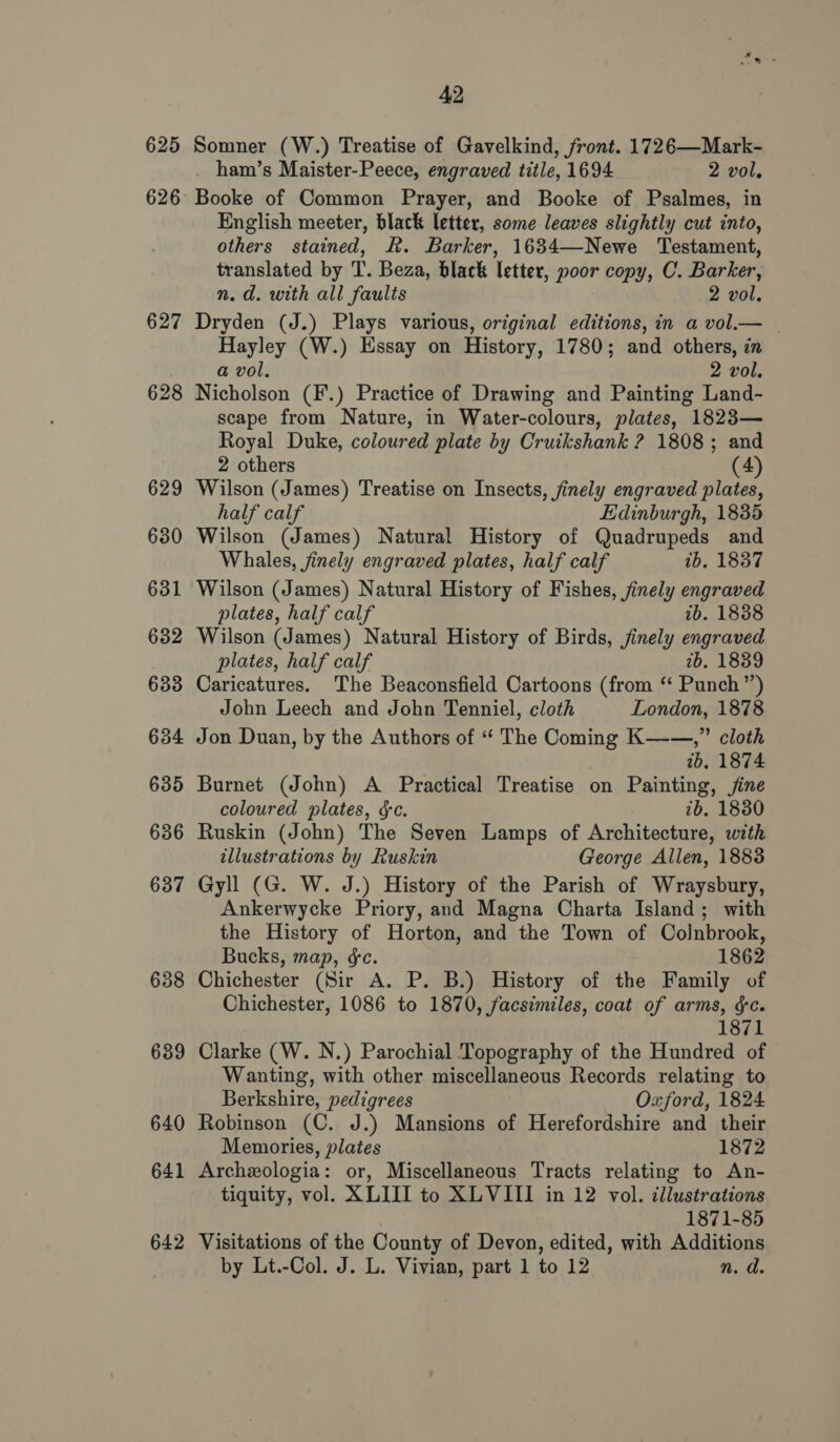 625 626 627 628 629 630 631 632 633 634 635 636 637 638 639 640 641 642 42 Somner (W.) Treatise of Gavelkind, front. 1726—Mark- ham’s Maister-Peece, engraved title, 1694 2 vol. Booke of Common Prayer, and Booke of Psalmes, in English meeter, black letter, some leaves slightly cut into, others stained, Kk. Barker, 1634—Newe Testament, translated by T. Beza, black letter, poor copy, C. Barker, n.d. with all faults 2 vol. Dryden (J.) Plays various, original editions, in a vol.— Hayley (W.) Essay on History, 1780; and others, in a vol. 2 vol. Nicholson (F.) Practice of Drawing and Painting Land- scape from Nature, in Water-colours, plates, 1823— Royal Duke, coloured plate by Cruikshank ? 1808; and 2 others (4) Wilson (James) Treatise on Insects, finely engraved plates, half calf Edinburgh, 1835 Wilson (James) Natural History of Quadrupeds and Whales, finely engraved plates, half calf tb, 1837 Wilson (James) Natural History of Fishes, finely engraved plates, half calf 2b. 1888 Wilson (James) Natural History of Birds, jinely engraved plates, half calf 2b. 1839 Caricatures. The Beaconsfield Cartoons (from ‘‘ Punch”) John Leech and John Tenniel, cloth London, 1878 Jon Duan, by the Authors of “ The Coming K—-—,” cloth tb. 1874 Burnet (John) A Practical Treatise on Painting, jine coloured plates, &amp;c. 2b. 18380 Ruskin (John) The Seven Lamps of Architecture, with illustrations by Ruskin George Allen, 1883 Gyll (G. W. J.) History of the Parish of Wraysbury, Ankerwycke Priory, and Magna Charta Island; with the History of Horton, and the Town of Colnbrook, Bucks, map, ¢c. 1862 Chichester (Sir A. P. B.) History of the Family of Chichester, 1086 to 1870, facsimiles, coat of arms, &amp;c. 1871 Clarke (W. N.) Parochial Topography of the Hundred of Wanting, with other miscellaneous Records relating to Berkshire, pedigrees Oxford, 1824 Robinson (C. J.) Mansions of Herefordshire and their Memories, plates 1872 Archeologia: or, Miscellaneous Tracts relating to An- tiquity, vol. XLIII to XLVIII in 12 vol. illustrations 1871-85 Visitations of the County of Devon, edited, with Additions