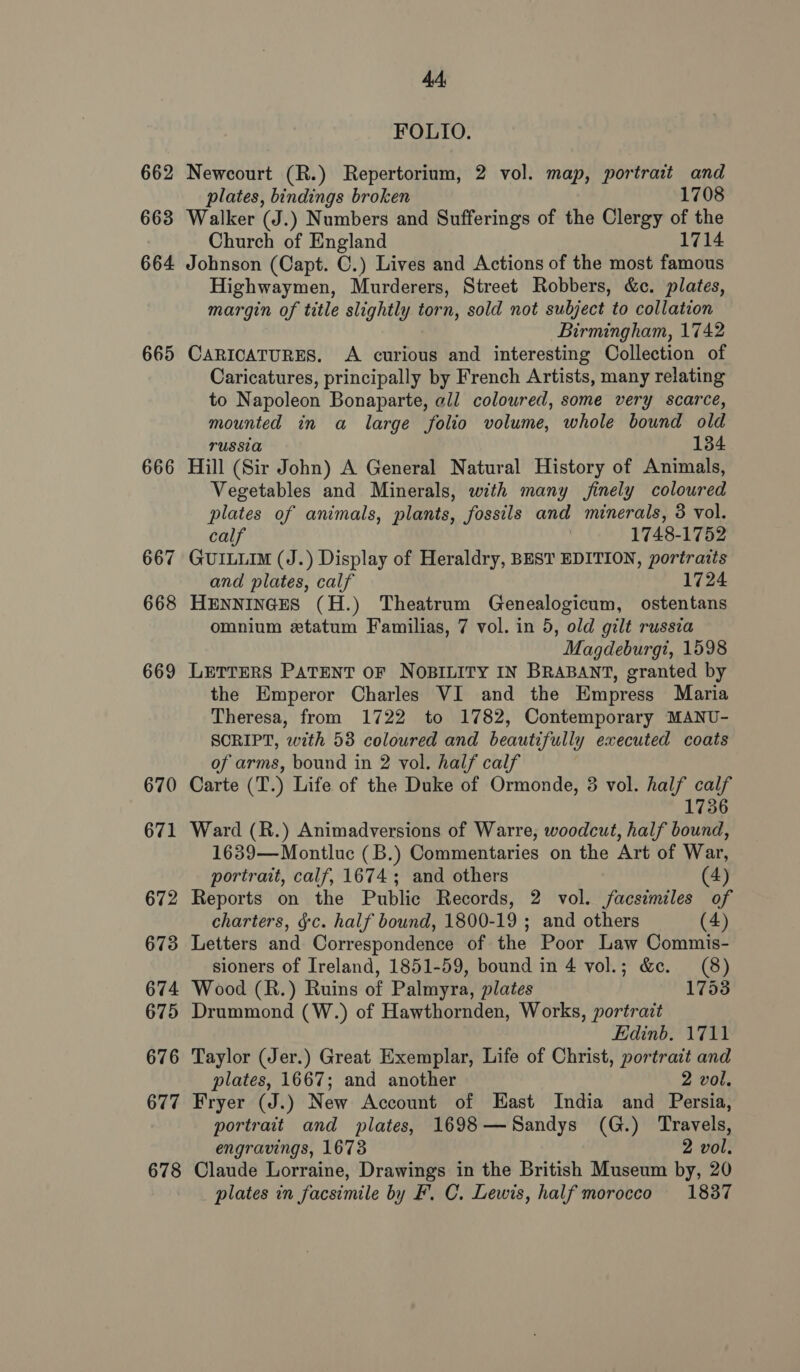 662 663 664 665 666 667 668 669 670 671 672 673 674 675 676 677 678 4A, FOLIO. Newcourt (R.) Repertorium, 2 vol. map, portrait and plates, bindings broken 1708 Walker (J.) Numbers and Sufferings of the Clergy of the Church of England 1714 Johnson (Capt. C.) Lives and Actions of the most famous Highwaymen, Murderers, Street Robbers, &amp;c. plates, margin of title slightly torn, sold not subject to collation Birmingham, 1742 CARICATURES. A curious and interesting Collection of Caricatures, principally by French Artists, many relating to Napoleon Bonaparte, all coloured, some very scarce, mounted in a large folio volume, whole bound old TUSSI 134 Hill (Sir John) A General Natural History of Animals, Vegetables and Minerals, with many finely coloured plates of animals, plants, fossils and minerals, 8 vol. calf | 1748-1752 GUILLIM (J.) Display of Heraldry, BEST EDITION, portraits and plates, calf 1724 HENNINGES (H.) Theatrum Genealogicum, ostentans omnium xtatum Familias, 7 vol. in 5, old gilt russia Magdeburgi, 1598 LETTERS PATENT OF NOBILITY IN BRABANT, granted by the Emperor Charles VI and the Empress Maria Theresa, from 1722 to 1782, Contemporary MANU- SCRIPT, with 53 coloured and beautifully executed coats of arms, bound in 2 vol. half calf Carte (T.) Life of the Duke of Ormonde, 3 vol. half calf 1736 Ward (R.) Animadversions of Warre, woodcut, half bound, 1639—Montluc (B.) Commentaries on the Art of War, portrait, calf, 1674; and others (4) Reports on the Public Records, 2 vol. facsimiles of charters, ¢c. half bound, 1800-19 ; and others (4) Letters and Correspondence of the Poor Law Commis- sioners of Ireland, 1851-59, bound in 4 vol.; &amp;c. (8) Wood (R.) Ruins of Palmyra, plates 1753 Drummond (W.) of Hawthornden, Works, portrait Edinb. 1711 Taylor (Jer.) Great Exemplar, Life of Christ, portrait and plates, 1667; and another 2 vol. Fryer (J.) New Account of East India and Persia, portrait and plates, 1698—Sandys (G.) Travels, engravings, 1673 2 vol. Claude Lorraine, Drawings in the British Museum by, 20 plates in facsimile by F. C. Lewis, half morocco 18387