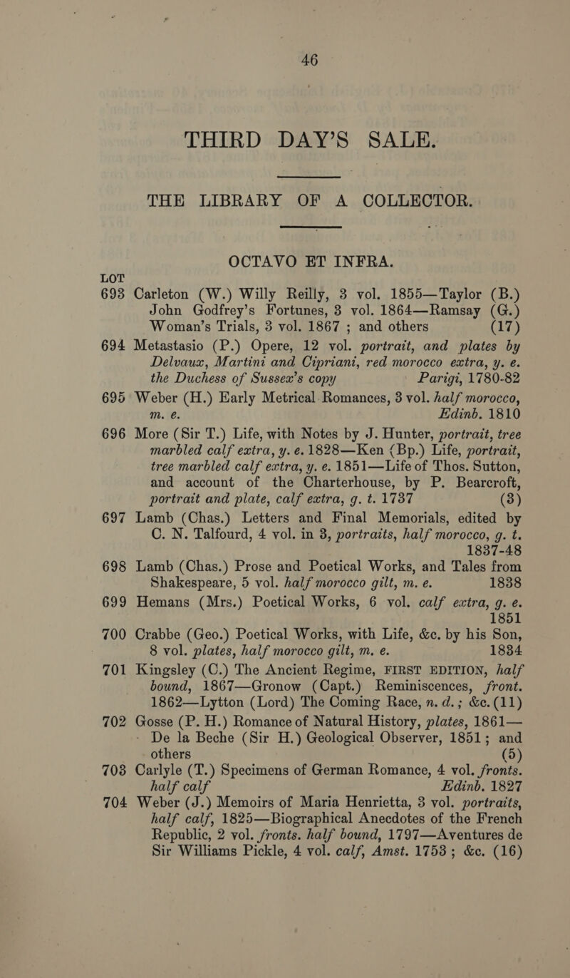 LOT 693 703 704 46 THIRD DAY’S SALE. THE LIBRARY OF A COLLECTOR. OCTAVO ET INFRA. Carleton (W.) Willy Reilly, 3 vol. 1855—Taylor (B.) John Godfrey’s Fortunes, 3 vol. 1864—Ramsay (G.) Woman’s Trials, 3 vol. 1867 ; and others Cis) Metastasio (P.) Opere, 12 vol. portrait, and plates by Delvaux, Martini and Cipriani, red morocco extra, y. e. the Duchess of Sussex’s copy | Parigi, 1780-82 m. é. Edinb. 1810 More (Sir T.) Life, with Notes by J. Hunter, portrait, tree marbled calf extra, y. ¢. 1828—Ken (Bp.) Life, portrait, tree marbled calf extra, y. e. 1851—Life of Thos. Sutton, and account of the Charterhouse, by P. Bearcroft, portrait and plate, calf extra, g. t. 1737 (3) Lamb (Chas.) Letters and Final Memorials, edited by C. N. Talfourd, 4 vol. in 3, portratts, half morocco, g. t. 1837-48 Lamb (Chas.) Prose and Poetical Works, and Tales from Shakespeare, 5 vol. half morocco gilt, m. e. 1838 Hemans (Mrs.) Poetical Works, 6 vol. calf extra, g. e. 1851 Crabbe (Geo.) Poetical Works, with Life, &amp;e. by his Son, 8 vol. plates, half morocco gilt, m. e. 1834 Kingsley (C.) The Ancient Regime, FIRST EDITION, half bound, 1867—Gronow (Capt.) Reminiscences, front. 1862—Lytton (Lord) The Coming Race, n. d.; &amp;c. (11) Gosse (P. H.) Romance of Natural History, plates, 1861— - De la Beche (Sir H.) Geological Observer, 1851; and others (5) Carlyle (T.) Specimens of German Romance, 4 vol. fronts. half calf Edinb. 1827 Weber (J.) Memoirs of Maria Henrietta, 3 vol. portraits, half calf, 1825—Biographical Anecdotes of the French Republic, 2 vol. fronts. half bound, 1797—Aventures de