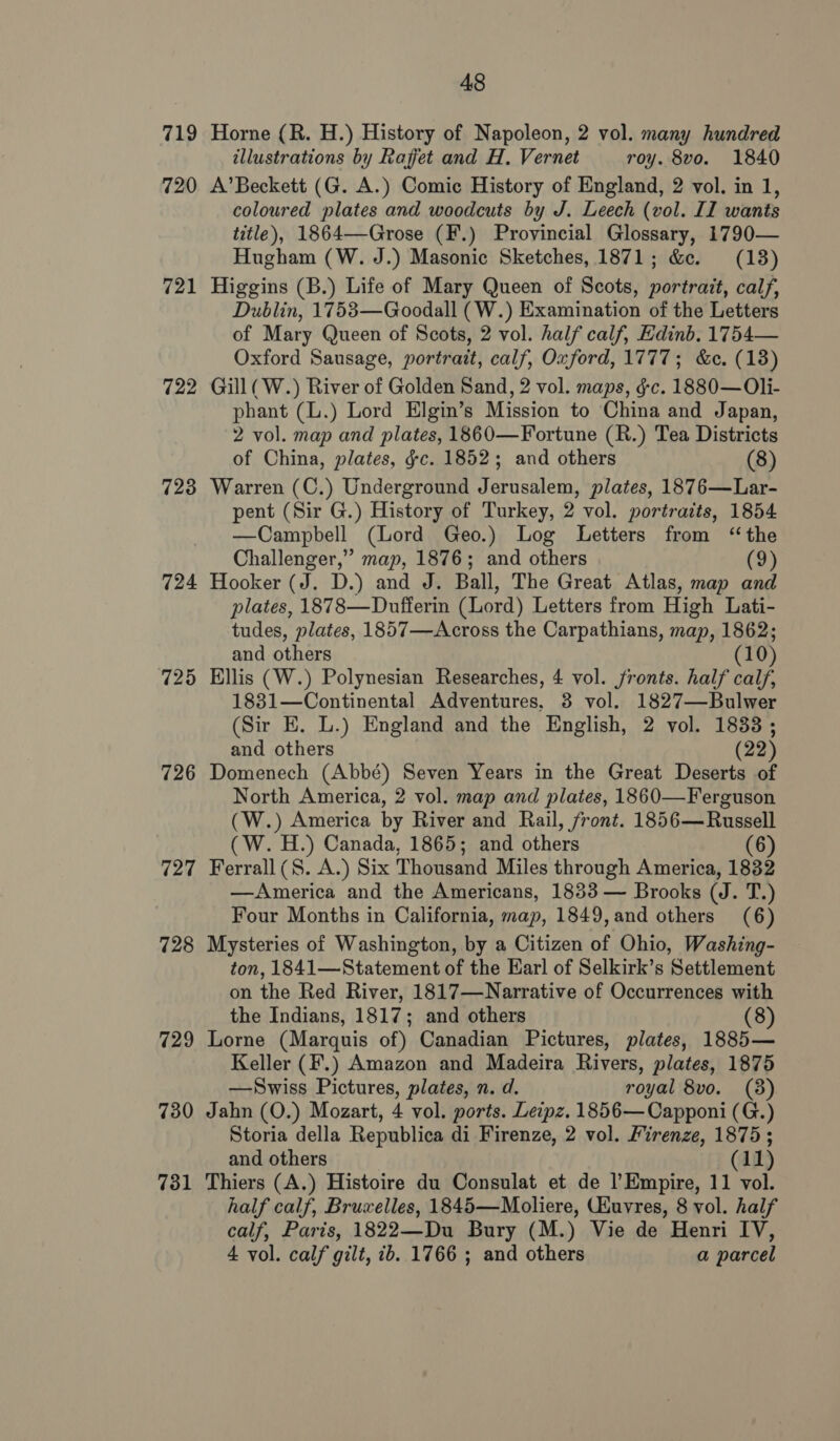 48 719 Horne (R. H.) History of Napoleon, 2 vol. many hundred illustrations by Rafjfet and H. Vernet roy. 8vo. 1840 720 A’Beckett (G. A.) Comic History of England, 2 vol. in 1, coloured plates and woodcuts by J. Leech (vol. II wants title), 1864—Grose (F.) Provincial Glossary, 1790— Hugham (W. J.) Masonic Sketches, 1871; &amp;c. (18) 721 Higgins (B.) Life of Mary Queen of Scots, portrait, calf, Dublin, 1753—Goodall (W.) Examination of the Letters of Mary Queen of Scots, 2 vol. half calf, Edinb. 1754— Oxford Sausage, portrait, calf, Oxford, 1777; &amp;c. (13) 722 Gill( W.) River of Golden Sand, 2 vol. maps, gc. 1880—Oli- phant (L.) Lord Elgin’s Mission to China and Japan, 2 vol. map and plates, 1860—Fortune (R.) Tea Districts of China, plates, &amp;c. 1852; and others (8) 723 Warren (C.) Underground Jerusalem, plates, 1876—Lar- pent (Sir G.) History of Turkey, 2 vol. portraits, 1854 —Campbell (Lord Geo.) Log Letters from ‘the Challenger,” map, 1876; and others (9) 724 Hooker (J. D.) and J. Ball, The Great Atlas, map and plates, 1878—Dnufferin (Lord) Letters from High Lati- tudes, plates, 1857—Across the Carpathians, map, 1862; and others (10) 725 Ellis (W.) Polynesian Researches, 4 vol. fronts. half calf, 1831—Continental Adventures. 8 vol. 1827—Bulwer (Sir E. L.) England and the English, 2 vol. 1833; and others (22) 726 Domenech (Abbé) Seven Years in the Great Deserts of North America, 2 vol. map and plates, 1860—Ferguson (W.) America by River and Rail, front. 1856—Russell (W. H.) Canada, 1865; and others (6) 727 Ferrall(S. A.) Six Thousand Miles through America, 1832 —America and the Americans, 1833 — Brooks (J. T.) Four Months in California, map, 1849,and others (6) 728 Mysteries of Washington, by a Citizen of Ohio, Washing- ton, 1841—Statement of the Earl of Selkirk’s Settlement on the Red River, 1817—Narrative of Occurrences with the Indians, 1817; and others (8) 729 Lorne (Marquis of) Canadian Pictures, plates, 1885— Keller (F.) Amazon and Madeira Rivers, plates, 1875 —Swiss Pictures, plates, n. d. royal 8vo. (8) 730 Jahn (O.) Mozart, 4 vol. ports. Leipz. 1856— Capponi (G.) Storia della Republica di Firenze, 2 vol. Firenze, 1875; and others (11) 731 Thiers (A.) Histoire du Consulat et de l’Empire, 11 vol. half calf, Bruxelles, 1845—Moliere, Ukuvres, 8 vol. half calf, Paris, 1822—Du Bury (M.) Vie de Henri IV, 4 vol. calf gilt, ib. 1766 ; and others a parcel