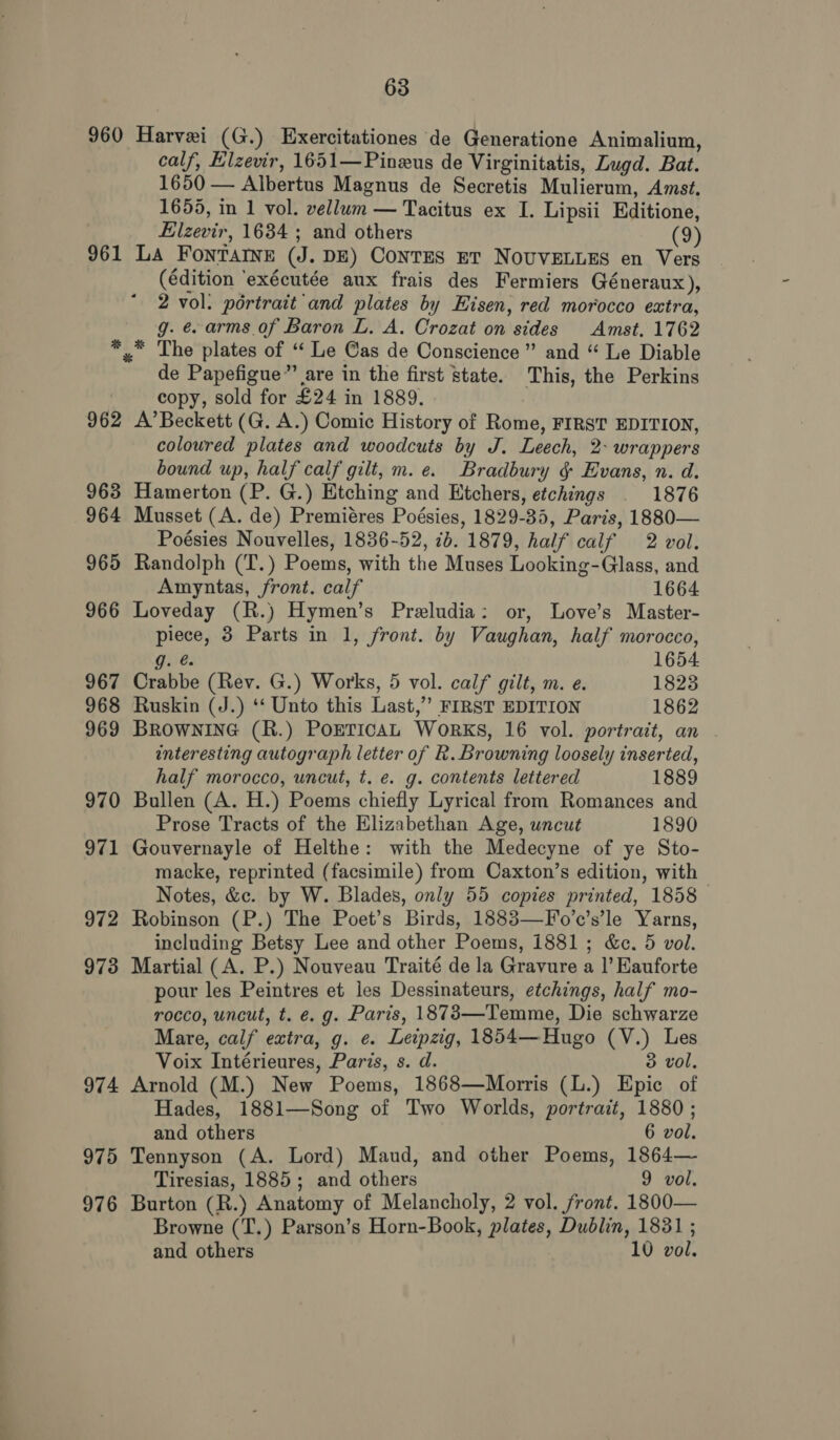 960 961 962 963 964 965 966 967 968 969 970 971 972 973 974 975 976 63 Harvei (G.) Exercitationes de Generatione Animalium, calf, Elzevir, 1651—Pineus de Virginitatis, Lugd. Bat. 1650 — Albertus Magnus de Secretis Mulierum, Amst. 1655, in 1 vol. vellum — Tacitus ex I. Lipsii Editione, Elzevir, 1634 ; and others (9) La FontTaIne (J. DE) CoNTES ET NOUVELLES en Vers (édition ‘exécutée aux frais des Fermiers Géneraux), 2 vol. pértrait and plates by Eisen, red morocco extra, g. e. arms of Baron L. A. Crozat on sides Amst. 1762 * The plates of ‘ Le Gas de Conscience” and “ Le Diable de Papefigue”’ are in the first state. This, the Perkins copy, sold for £24 in 1889. A’ Beckett (G. A.) Comic History of Rome, FIRST EDITION, coloured plates and woodcuts by J. Leech, 2- wrappers bound up, half calf gilt, m.e. Bradbury § Evans, n. d. Hamerton (P. G.) Etching and Etchers, etchings . 1876 Musset (A. de) Premiéres Poésies, 1829-35, Paris, 1880— Poésies Nouvelles, 1836-52, 1b. 1879, half calf 2 vol. Randolph (T.) Poems, with the Muses Looking-Glass, and Amyntas, front. calf 1664 Loveday (R.) Hymen’s Preludia: or, Love’s Master- piece, 3 Parts in 1, front. by Vaughan, half morocco, g. 1654 Crabbe (Rev. G.) Works, 5 vol. calf gilt, m. e. 1823 Ruskin (J.) ‘‘ Unto this Last,’ FIRST EDITION 1862 BROWNING (R.) POETICAL WoRKS, 16 vol. portrait, an interesting autograph letter of R. Browning loosely inserted, half morocco, uncut, t. e. g. contents lettered 1889 Bullen (A. H.) Poems chiefly Lyrical from Romances and Prose Tracts of the Elizabethan Age, uncut 1890 Gouvernayle of Helthe: with the Medecyne of ye Sto- macke, reprinted (facsimile) from Caxton’s edition, with - Notes, &amp;c. by W. Blades, only 55 copies printed, 1858 Robinson (P.) The Poet’s Birds, 1883—F'o’c’s’le Yarns, including Betsy Lee and other Poems, 1881; &amp;c. 5 vol. Martial (A. P.) Nouveau Traité de la Gravure a |’ Kauforte pour les Peintres et les Dessinateurs, etchings, half mo- rocco, uncut, t. e. g. Paris, 1873—Temme, Die schwarze Mare, calf extra, g. e. Leipzig, 1854—Hugo (V.) Les Voix Intérieures, Paris, s. d. 3 vol, Arnold (M.) New Poems, 1868—Morris (L.) Epic of Hades, 1881—Song of Two Worlds, portrait, 1880 ; and others 6 vol. Tennyson (A. Lord) Maud, and other Poems, 1864— Tiresias, 1885; and others 9 vol. Burton (R.) Anatomy of Melancholy, 2 vol. front. 1800— Browne (T.) Parson’s Horn-Book, plates, Dublin, 1831 ;
