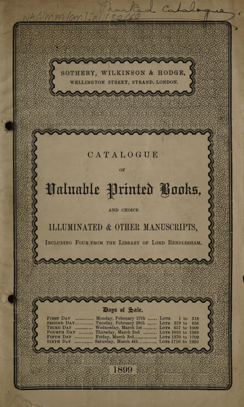 + «NX —_* yh ASN LA! NAINA Px oS &lt;= Vy A) Z Yo, ~ ‘ te — ANY Se MS =XN &amp; N 22 ~, re SYS ISVSS “¢ a4 SNE 7) LA 4 ~ 7&amp;. et U sy \e 1x vw PA ot a Lé N YY ~ . . CA Ni ry 55 Zz .) AN 7, Nh MANY Al bY Xs ks ot. ‘. 2. MONNIENS f. as ~ N ~ &amp; 5 a 7} on S ‘ ae PSS USAAISC vs Ca i] ys z. _ x» % sys / | 4 “ \ v= = ed va ZAI Z 4 ZAI &gt; / AS; RAL % : VX. \ SAD: - War ‘ N Lad ~ a Covs ‘ rig ib; PATS Sey ‘ ayes 2 ! 4 ~ at) LIN. “y= Al 7 7 x Tx Nie ~ mS \ CATALOGUE Cf AND CHOICE ILLUMINATED &amp; OTHER MANUSCRIPTS, INCLUDING FOUR FROM THE LIBRARY OF LORD RENDLESHAM., A; — SRY ; SORYSRY. XN aR vA s. &gt; ss, — A ~ i: a be Al -, 7 SS ee : GaN IK AIAN pee NY -i ¢ NEN PENG SANSA Al Maps of Sale. seoseeseeeee Monday, February 27th ...... Lots ECOND DAY............ Tuesday, February 28th ...... LoTs 319 to 656 THIRD DAY ............ Wednesday, March Ist......... LOTS 657 to 1009 FourtH Day ......... Thursday, March 2nd ......... LoTs 1010 to 1 4 NING YING oN AICAIRZAIL ZAIRE “~ lA Ne os . Awe 369 1 to 318 FIFTH D4y ............ Friday, March 3rd............... LOTS 1370 to 1709 IXTH DayY ............ Saturday, March 4th...,........ LOTS 1710 to 1950 First DAY S S =) ly « 4 4 4} Cae SEASEASISSAUSS 7. r—— g PATINA wes % A NZ Ny AA VIA ZAILZAIRS S7 ~/} &lt;f —~,\ ee aX le s* PU AG A NAD nz 4 A SPONe Pie SATNAV ‘\ s od ee eae) be 2= ‘ 