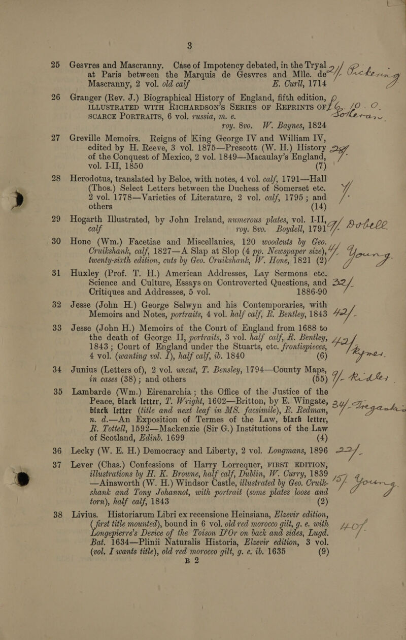 25 26 27 28 29 30 31 32 33 34 35 36 37 38 4 3 Gesvres and Mascranny. Case of Impotency debated, in the Tryal 2) A ; at Paris between the Marquis de Gesvres and Mlle. de~’// “<< hein Mascranny, 2 vol. old calf E. Curll, 1714 Granger (Rev. J.) Biographical History of England, fifth edition, ILLUSTRATED WITH RICHARDSON’S SERIES OF REPRINTS ey Be Lan SCARCE PoRTRAITS, 6 vol. russia, m. @. om roy. 8vo. W. Baynes, 1824 Greville Memoirs. Reigns of King George IV and William IV, edited by H. Reeve, 3 vol. 1875—Prescott (W. H.) History of the Conquest of Mexico, 2 vol. 1849—Macaulay’s England, ; vol. I-II, 1850 (7) Herodotus, translated by Beloe, with notes, 4 vol. caif, 1791—Hall (Thos.) Select Letters between the Duchess of Somerset etc. 2 vol. 1778—Varieties of Literature, 2 vol. calf, 1795; and others (14) Hogarth Illustrated, by John Ireland, numerous plates, vol. I-II, calf roy. 8vo. Boydell, 17 T/A Hotell, Hone (Wm.) Facetiae and Miscellanies, 120 woodcuts by Geo. Cruikshank, calf, 1827—A Slap at Slop (4 pp. Newspaper size V7. ee: twenty-sixth edition, cuts by Geo. Cruikshank, W. Hone, 1821 (2) / we Huxley (Prof. T. H.) American Addresses, Lay Sermons ete. Science and Culture, Essays on Controverted Questions, and 22/ Critiques and Addresses, 5 vol. 1886-90 Jesse (John H.) George Selwyn and his Contemporaries, with Memoirs and Notes, portraits, 4 vol. half calf, kh. Bentley, 1843 4d _ Jesse (John H.) Memoirs of the Court of England from 1688 to the death of George II, portraits, 3 vol. half calf, R. Bentley, 1843 ; Court of England under the Stuarts, etc. frontispieces, fa, 4 vol. (wanting vol. L), half calf, ib. 1840 (6) Junius (Letters of), 2 vol. uncut, T. Bensley, 1794—County Maps, : an cases (38) ; and others (55) 1/- Rede | Lambarde (Wm.) HEirenarchia ; the Office of the Justice of the Peace, black letter, 7. Wright, 1602—Britton, by E. Wingate = biack etter (title and newt leaf in MS. facsimile), Lh. Redman, 3Y/. WEG Lakes n. d.—An Exposition of Termes of the Law, black letter, Fi. Tottell, 1592—Mackenzie (Sir G.) Institutions of the Law of Scotland, Edinb. 1699 (4) Lecky (W. E. H.) Democracy and Liberty, 2 vol. Longmans, 1896 oe Lever (Chas.) Confessions of Harry Lorrequer, FIRST EDITION, illustrations by H. K. Browne, half calf, Dublin, W. Curry, 1839 IST — Ainsworth (W. H.) Windsor Castle, illustrated by Geo. Cruik- /°/ pow shank and Tony Johannot, with portrait (some plates loose and P torn), half calf, 1843 (2) Livius. Historiarum Libri ex recensione Heinsiana, Elzevir edition, ( first title mounted), bound in 6 vol. old red morocco gilt, g.e. with yy xf Longepierre’s Device of the Toison D’Or on back and sides, Lugd. aie Bat. 1634—Plinii Naturalis Historia, Elzevir edition, 3 vol. (vol. I wants title), old red morocco gilt, g. e. 1b. 1635 (9)