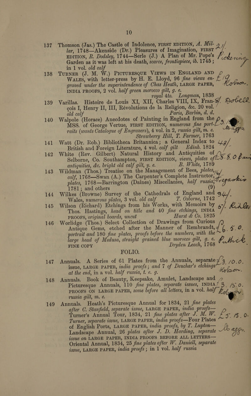 137 138 139 140 141 142 143 144 145 146 147 148 149 10 Thomson (Jas.) The Castle of Indolence, FIRST EDITION, A. Mil- 4 lar, 1748—Akenside (Dr.) Pleasures of Imagination, FIRST “/ EDITION, R. Dodsley, 1744—Serle (J.) A Plan of Mr. Pope’s toe Garden as it was left at his death, scarce, frontispiece, ib. 1745 ; a in 1 vol. old calf TuRNER (J. M. W.) PICTURESQUE VIEWS IN ENGLAND AND WALES, with letter-press by H. E. Lloyd, 96 jine views en- é / é graved under the superintendence of Chas Heath, LARGE PAPER, Ons INDIA PROOFS, 2 vol. half green morocco gilt, g. ¢ royal 4to. Longman, 1838 Varillas. Histoire de Louis XI, XII, Charles VIII, IX, Fran-f/ Dotele cois I, Henry II, III, Révolutions de la Religion, &amp;c. 20 vol. / old calf Paris, Barbin, d. d. Walpole (Horace) Anecdotes of Painting in England from the p 3 he ee a 2 MSS. of George Vertue, FIRST EDITION, numerous fine port- raits (wants Catalogue of Engravers), 4 vol. in 2, russia gilt, m. e. Strawberry Hill, T. Farmer, 1763 Watt (Dr. Rob.) Bibliotheca Britannica; a General Index to 4/9 British and Foreign Literature, 4 vol. calf gilt Hdinb. 1824 f White (Rev. Gilbert) Natural History and Antiquities of L Selborne, Co. Southampton, FIRST EDITION, views, plates of. §-§ 0 fan antiquities, &amp;c. bright old calf gilt, y. e. B. White, 1789 Wildman (Thos.) Treatise on the Management of Bees, plates, J calf, 1768—Swan (A.) The Carpenter’s Complete Insbructor, é plates, 1768—Barrington (Daines) Miscellanies, half Tussi; regackve 1781; and others (9) Wilkes (Browne) Survey of the Cathedrals of England and 4 Wales, numerous plates, 3 vol. old calf T. Osborne, 1742 : Wilson (Richard) Etchings from his Works, with Memoirs by 4 KA, Thos. Hastings, head on title and 40 fine etchings, INDIA i PROOFS, original boards, uncut Hurst &amp; Co, 1825 Worlidge (Thos.) Select Collection of Drawings from Curious Antique Gems, etched after the Manner of Rembrandt, {i if 4 oO. portrait and 180 fine plates, proofs before the numbers, with the } large head of Medusa, straight grained blue morocco gilt, g. ¢. A FINE COPY Dryden Leach, 1768 FOLIO. Annuals. A Series of 61 Plates from the Annuals, separate £3 /0.0 issue, LARGE PAPER, india proofs; and 7 of Deuchar’s etchings’ at the end, in a vol. half russia, t. e. g. Krloor~. Annuals. Book of Beauty, Keepsake, Amulet, Landscape and Picturesque Annuals, 110 jine plates, separate sssues, INDIA / 3. /5.0. PROOFS ON LARGE PAPER, some before all letters, in a vol. half, hecbav russia gilt, Mm. é. +. Annuals. Heath’s Picturesque Annual for 1834, 21 fine plates ra after C. Stanfield, separate isswe, LARGE PAPER, india proofs— Turner's Annual Tour, 1834, 21 fine plates after J. M. W. &amp;. 5° 15. 0 Turner, separate issue, LARGE PAPER, india proofs—Four Plates men of English Ports, LARGE PAPER, india proofs, by T. Lupton— Lb Landscape Annual, 26 plates after J. D. Harding, separate aS: issue OW LARGE PAPER, INDIA PROOFS BEFORE ALL LETTERS— Oriental Annual, 1834, 25 fine plates after W. Daniell, separate