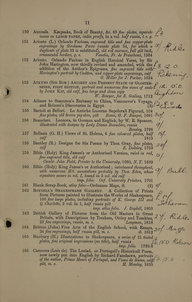 150 Annuals. Keepsake, Book of Beauty, &amp;c. 65 fine plates, separate £ 3 issues On LARGE PAPER, india proofs, in a vol. half russia, t. e. g. 151. Ariosto (L.) Orlando Furioso, engraved title and fine copper-plate _ engravings by Girolamo Porro (wants plate 34, for which a ‘5/ HALL, duplicate of plate 33 is substituted), old red morocco, full gilt back, / ornamental borders, g. é. Venetia, Fr. de Franchesci, 1584 152 Ariosto. Orlando Furioso in English Heroical Verse, by Sir John Harington, now thirdly revised and amended, with the 2A Save, addition of the Author’s Epigrams, fine engraved title wit ae Harington’s portrait by Cockton, and copper-plate engravings, calf 2 ; @. Miller for J. Parker, 1634 slr |. 153 ATKYNS (SIR Ros.) ANCIENT AND PRESENT STATE OF GLOSTER- SHIRE, FIRST EDITION, portrait and numerous fine views of ee (2. 19.0. by JOHN Kip, old calf, fine large and clean copy ; W. Bowyer, for R. Gosling, 1712 —~ oe ae 154 Atlases to Staunton’s Embassy to China, Vancouver’s Voyage, &amp;. ) £0 and Belzoni’s Discoveries in Egypt CB) ao A 155 Bartoli et Bellori. Le Antiche Lucerne Sepolcrali Figurati, 104 _ Jine plates, old brown pig-skin, gilt Roma, G. F. Buagni, 1691 307 nr illustrated with designs by Lady Diana Beauclerc, russia Bensley, 1796 157 Bellasis (G. H.) Views of St. Helena, 6 fine coloured plates, half /S/- 1 156 Beauclere. Leonora, in German and English, by W. R. Spencer, i/ calf 815 158 Bentley (R.) Designs for Six Poems by Thos. Gray, jine plates, 26f- calf f. Dodsley, 1753 159 Bible (Holy) King James’s or Authorised Version, ruled in red, /5 jine engraved title, old calf c Cambr. John Field, Printer to the University, 1660, N. T. 1659 160 Bible (Holy) King James’s or Authorised ; interleaved throughout, with numerous MS. annotations probably by Thos. Eden, whose Y. Burl, signature occurs in vol. I, bound in 3 vol. old calf imp. folio. Oxf. University Printers, 1701 161 Blank Scrap-Book, atlas folio—Ordnance Maps, ib. (2) 7. 162 BoyDELL’s SHAKESPEARE GALLERY. A Collection of Prints. from Pictures painted to illustrate the Works of Shakespeare, f&amp; fi 100 fine large plates, including portraits of K. George III and 4 Q. Charlotte, 2 vol. in 1, half russia gilt ; ump. atlas folio. J. Boydell, 1803 163 British Gallery of Pictures from the Old Masters in Great Britain, with Descriptions by Tresham, Ottley and Tomkins, A ¥. Fed be, 25 fine engravings, russia, m. e. Longman, 1818 164 Britton (John) Fine Arts of the English School, with Essays, aot A, 24 fine engravings, half russia gilt, m. e. m. 1843 °: /- “I 165 Bunbury (H.) Illustrations to Shakespeare, a series of 21 tinted plates, fine original impressions (no title), half russia zt /3.0 Fb ee imp. folio. 1792-6 166 Camoens (Luis de) The Lusiad, or Portugall’s Historicall Poem, now newly put into English by Richard Fanshawe, portraits ‘ of the author, Prince Henri of Portugal, and Vasco de Gama, cafe’ 4. /5. 0 gilt, m. é. H. Moseley, 1655 fe