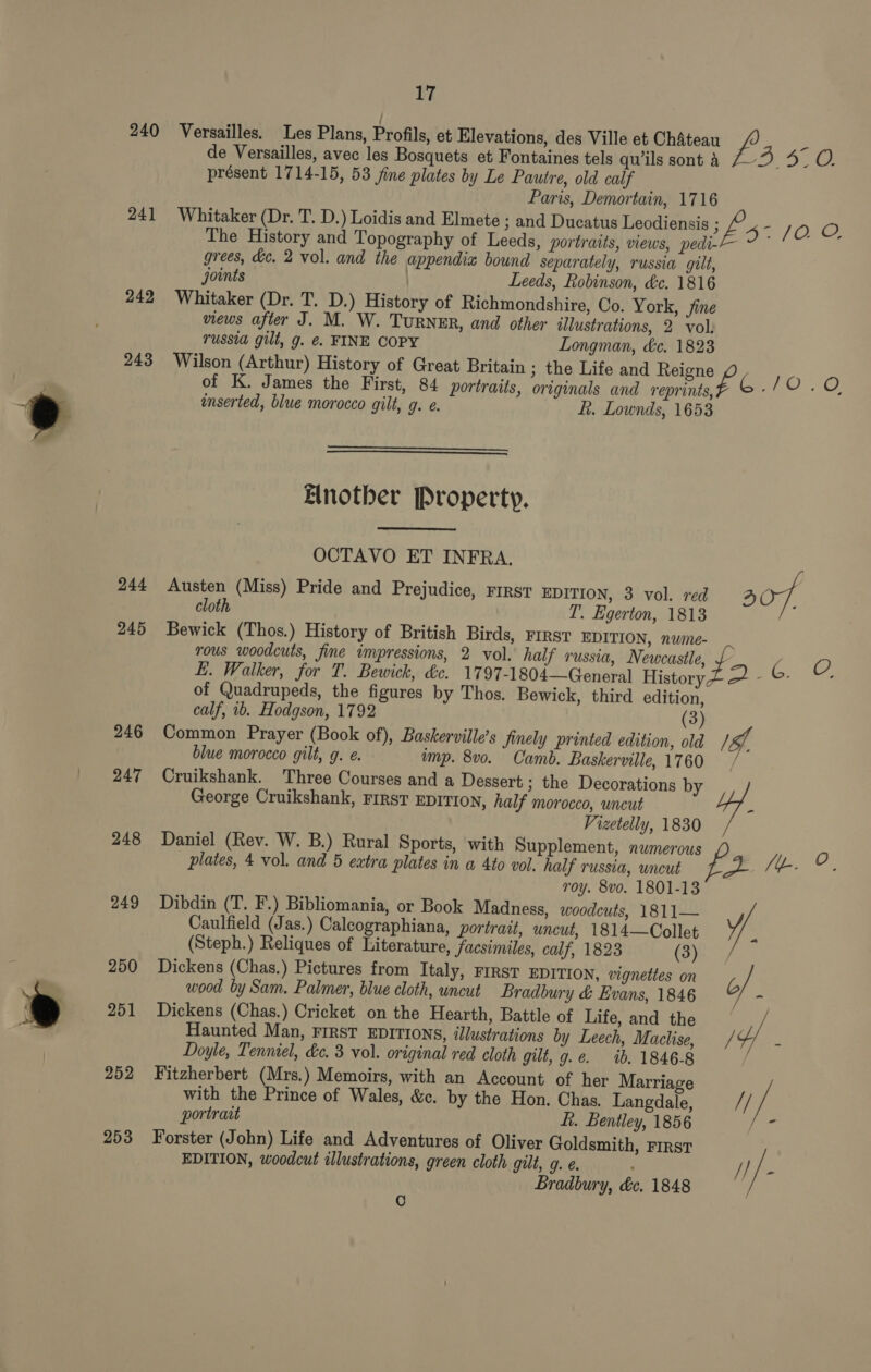 ; 240 Versailles. Les Plans, Profils, et Elevations, des Ville et Chateau Pa a de Versailles, avec les Bosquets et Fontaines tels quils sont 4 7-3 5° O. présent 1714-15, 53 jine plates by Le Pautre, old calf Paris, Demortain, 1716 241 Whitaker (Dr. T. D.) Loidis and Elmete ; and Ducatus Leodiensis pe JO. OF The History and Topography of Leeds, portraits, views, pedi--— ~ ~ grees, dc. 2 vol. and the appendix bound separately, russia gilt, joints Leeds, Robinson, dc. 1816 242 Whitaker (Dr. T. D.) Histo y of Richmondshire, Co. York, fine views after J. M. W. TuRNER, and other illustrations, 2 vol. russia gilt, g. €. FINE COPY Longman, &amp;e. 1823 243 Wilson (Arthur) History of Great Britain ; the Life and Reigne i 10.0 of K. James the First, 84 portraits, originals and reprints, G. “ace inserted, blue morocco gilt, g. e. fi. Lownds, 1653   Elnother Property. OCTAVO ET INFRA. 244 Austen (Miss) Pride and Prejudice, First EDITION, 3 vol. red 307 cloth I’. Egerton, 1813 245 Bewick (Thos.) History of British Birds, First EDITION, nwie- rous woodcuts, fine impressions, 2 vol. half russia, Newcastle, J Bee S. EL. Walker, for T. Bewick, &amp;c. 1797-1804—Ceneral History of Quadrupeds, the figures by Thos. Bewick, third edition, calf, 1b. Hodgson, 1792 (3) 246 Common Prayer (Book of), Baskerville’s finely printed edition, old 19), blue morocco gilt, g. e. imp. 8v0. Camb. Baskerville, 1760 George Cruikshank, FIRST EDITION, half morocco, uncut Vizetelly, 1830 248 Daniel (Rev. W. B.) Rural Sports, with Supplement, numerous O plates, 4 vol. and 5 eatra plates in a 4to vol. half russia, uncut jie fe roy. 8vo. 1801-13 249 Dibdin (T. F.) Bibliomania, or Book Madness, woodcuts, 1811— A 247 Cruikshank. Three Courses and a Dessert; the Decorations by 4 Caulfield (Jas.) Calcographiana, portrait, uncut, 1814—Collet (Steph.) Reliques of Literature, facsimiles, calf, 1823 (3) 250 Dickens (Chas.) Pictures from Italy, FIRST EDITION, vignettes on b wood by Sam. Palmer, blue cloth, uncut Bradbury &amp; Evans, 1846 ae 251 Dickens (Chas.) Cricket on the Hearth, Battle of Life, and the : Haunted Man, FIRST EDITIONS, illustrations by Leech, Maclise, / Y . Doyle, Tenniel, dc. 3 vol. original red cloth gilt, g.e. ib. 1846-8 252 Fitzherbert (Mrs.) Memoirs, with an Account of her Marriage with the Prince of Wales, &amp;c. by the Hon. Chas. Langdale, // a portrait ft. Bentley, 1856 = 253 Forster (John) Life and Adventures of Oliver Goldsmith, First EDITION, woodcut illustrations, green cloth gilt, g. ; if S Bradbury, &amp;ce. 1848 C