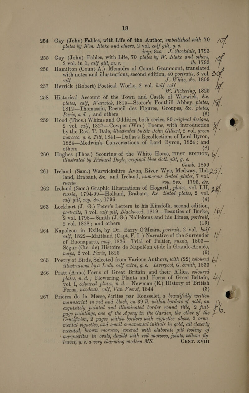 254 255 256 257 258 259 260 261 262 263 264 265 266 267 18 Gay (John) Fables, with Life of the Author, embellished with 70 ot plates by Wm. Blake and others, 2 vol. calf gilt, g. ¢. : imp. 8v0. J. Stockdale, 1793 Gay (John) Fables, with Life, 70 plates by W. Blake and others, of 2 vol. in 1, calf gilt, m. e. ib. 17938 ; Hamilton (Count A.) Memoirs of Count Grammont, translated with notes and illustrations, second edition, 40 portraits, 3 vol. 3 calf J. White, de. 1809 : Herrick (Robert) Poetical Works, 2 vol. half calf ve W. Pickering, 1825 Historical Account of the Town and Castle of Warwick, &amp;c. plates, calf, Warwick, 1815—Storer’s Fonthill Abbey, plates, i. 1812—Thomassin, Recueil des Figures, Groupes, &amp;c. plates, Paris, s.d. ; and others (6) Hood (Thos.) Whims and Oddities, both series, 80 original designs, e 2 vol. calf, 1827—Cowper (Wm.) Poems, with intreduction . by the Rey. T. Dale, illustrated by Sir John Gilbert, 2 vol. green ¥. \ morocco, g. €. Tilt, 1841—Dallas’s Recollections of Lord Byron, 1824—Medwin’s Conversations of Lord Byron, 1824; and others (San Hughes (Thos.) Scouring of the White Horse, FIRST EDITION, 6/, illustrated by Richard Doyle, original blue cloth gilt, g. e. Camb. 1859 : Ireland (Sam.) Warwickshire Avon, River Wye, Medway, Hol- O37: land, Brabant, &amp;c. and Ireland, numerous tinted plates, 7 vol. ; TUSSUA roy. 8vo. 1795, de. — Ireland (Sam.) Graphic Illustrations of Hogarth, plates, vol. L-II, russia, 1794-99—Holland, Brabant, &amp;c. tinted plates, 2 vol. ; calf gilt, roy. 8vo, 1796 (4) Lockhart (J. G.) Peter’s Letters to his Kinsfolk, second edition, portraits, 3 vol. calf gilt, Blackwood, 1819—Beauties of Burke, / 6/ 2 vol. 1798—Smith (J. G.) Nollekens and his Times, portrait, — 2 vol. 1828; and others (13) Napoleon in Exile, by Dr. Barry O’Meara, portrait, 2 vol. half / calf, 1822—Maitland (Capt. F. L.) Narrative of the Surrender }) of Buonaparte, map, 1826—Trial of Peltier, russia, 1803— Ségur (Cte. de) Histoire de Napoléon et de la Grande-Armée, maps, 2 vol. Paris, 1825 (6) Poetry of Birds, Selected from Various Authors, with (22) coloured b/ illustrations bya Lady, calf extra, g.e. Liverpool, G. Smith, 1833 Pratt (Anne) Ferns of Great Britain and their Allies, coloured / plates, n.d. ; Flowering Plants and Ferns of Great Britain, Le vol. I, coloured plates, n. d.—Newman (E.) History of British Ferns, woodcuts, calf, Van Voorst, 1844 ? Priéres de la Messe, écrites par Rousselet, a beautifully written €. manuscript in red and black, on 39 Ul. within borders of gold, an exquisitely painted and illuminated border round title, 2 full- page paintings, one of the Agony in the Garden, the other of the : Crucifiaion, 2 pages within borders with vignettes above, 2 orna- mental vignettes, and small ornamental initials in gold, all cleverly executed, brown morocco, covered with elaborate gilt tooling of -marguerites in ovals, doublé with red morocco, joints, vellum fly- 