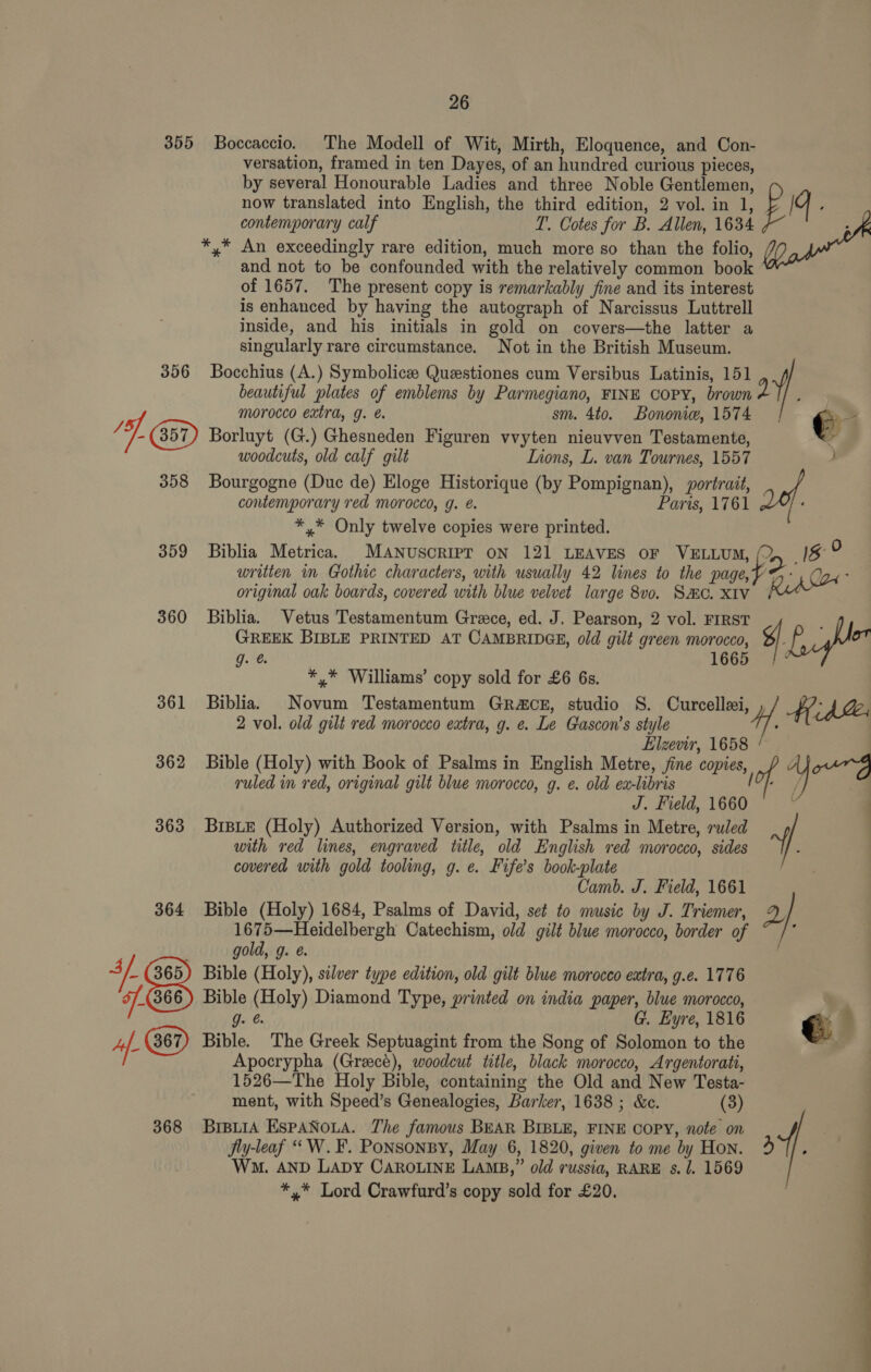355 Boccaccio. The Modell of Wit, Mirth, Eloquence, and Con- versation, framed in ten Dayes, of an hundred curious pieces, by several Honourable Ladies and three Noble Gentlemen, Pr g now translated into English, the third edition, 2 vol. in 1, : contemporary calf T. Cotes for B. Allen, 1634 . *,* An exceedingly rare edition, much more so than the folio, and not to be confounded with the relatively common book of 1657. The present copy is remarkably fine and its interest is enhanced by having the autograph of Narcissus Luttrell inside, and his initials in gold on covers—the latter a singularly rare circumstance. Not in the British Museum. 356 Bocchius (A.) Symbolice Questiones cum Versibus Latinis, 151 y) beautiful plates of emblems by Parmegiano, FINE COPY, brown 2 ; } ae morocco extra, g. e. sm. 4to. Bononie, 1574 2: (357) Borluyt (G.) Ghesneden Figuren vvyten nieuvven Testamente, woodcuts, old calf gilt Lions, L. van Tournes, 1557 358 Bourgogne (Duc de) Eloge Historique (by Pompignan), portrait, contemporary red morocco, g. é. Paris, 1761 : *,* Only twelve copies were printed. 359 Biblia Metrica. MANUSCRIPT ON 121 LEAVES OF VELLUM, p> 4g? ST 6 Pe written in Gothic characters, with usually 42 lines to the page Ria original oak boards, covered with blue velvet large 8v0. SHC. XIV | 360 Biblia. Vetus Testamentum Grace, ed. J. Pearson, 2 vol. FIRST : GREEK BIBLE PRINTED AT CAMBRIDGE, old gilt green morocco, gf bho g.°@. 1665 : *,* Williams’ copy sold for £6 6s. 361 Biblia. Novum Testamentum Gra&amp;cE, studio S. Curcellei, 4. ’ AA 2 vol. old gilt red morocco extra, g. e. Le Gascon’s style : Elzevir, 1658 / 362 Bible (Holy) with Book of Psalms in English Metre, /ine copies, ; or FD ruled in red, original gilt blue morocco, g. ¢. old ex-libris hed ea | J. Field, 1660 363 BrBLE (Holy) Authorized Version, with Psalms in Metre, ruled | with red lines, engraved title, old English red morocco, sides -/ covered with gold tooling, g. e. Fife’s book-plate | Camb. J. Field, 1661 364 Bible (Holy) 1684, Psalms of David, set to music by J. Triemer, Q 1675—Heidelbergh Catechism, old gilt blue morocco, border of ; ; gold, g. é. 3/. 365) Bible (Holy), silver type edition, old gilt blue morocco extra, g.e. 1776 F.- (366) Bible (Holy) Diamond Type, printed on india paper, blue morocco, | : J. G. Eyre, 1816 €. 9 4f- Bible. The Greek Septuagint from the Song of Solomon to the — | Apocrypha (Greece), woodcut title, black morocco, Argentorati, 1526—The Holy Bible, containing the Old and New Testa- | ment, with Speed’s Genealogies, Barker, 1638 ; &amp;c. (3) | 368 BrpuiA EspANoua. The famous BEAR BIBLE, FINE COPY, note on f | Jly-leaf “W.¥. Ponsonsy, May 6, 1820, given to me by Hon. Abe ; Wm. AND LADY CAROLINE LAMB,” old russia, RARE s. J. 1569 *,* Lord Crawfurd’s copy sold for £20. 