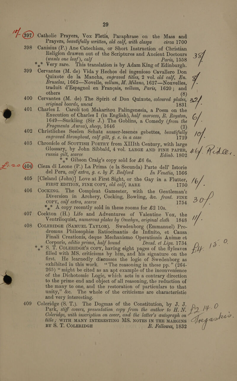 of, Catholic Prayers, Vox Fletis, Paraphrase on the Mass and Prayers, beautifully written, old calf, with clasps circa 1700 398 Canisius (P.) Ane Catechism, or Short Instruction of Christian Religion drawen out of the Scriptures and Ancient Doctours (wants one leaf), calf Paris, 1558 *,* Very rare. This translation is by Adam King of Edinburgh. 399 Cervantes (M. de) Vida y Hechos del ingenioso Cavallero Don Quixote de la Mancha, engraved titles, 2 vol. old calf, En. Bruselas, 1662—Novelle, vellum, M. Milano, 1627—Nouvelles, traduit d’Espagnol en Francais, vellum, Paris, 1620; and others (8) 400 Cervantes (M. de) The Spirit of Don Quixote, coloured plates, original boards, uncut 1831 ~_ 401 Charles I. Caroli toi Makaritou Palingenesia, 2 Poem on the * Execution of Charles I (in English), half morocco, R. Royston, 1649—Suckling (Sir J.) The Goblins, a Comedy (from the Fragmenta Aurea), sheep, 1646 (2) 402 Christliches Seelen Schatz ausser-lesenes gebettes, beautifully engraved throughout, calf gilt, g. e. in a case 1729 403 Chronicle of ScorrisH Portry from XIIIth Century, with large Glossary, by John Sibbald, 4 vol. LARGE AND FINE PAPER, russia gilt, scarce Edinb. 1802 *,* Gibson Craig’s copy sold for £6 6s. Fala 2-0. Cieza di Leone (P.) La Prima (e la Secunda) Parte dell’ Istorie del Peru, calf extra, g. ¢. by F. Bedford In Venetia, 1566 405 [Cleland (John)] Love at First Sight, or the Gay in a Flutter, FIRST EDITION, FINE COPY, old calf, RARE 1750 406 Cockinc. The Compleat Gamester, with the Gentleman’s Diversion in Archery, Cocking, Bowling, &amp;e. front. FINE COPY, calf extra, scarce 1754 *,.* A copy recently sold in these rooms for £2 10s. 407 Cockton (H.) Life and Adventures of Valentine Vox, the Ventriloquist, numerous plates by Onwhyn, original cloth 1848 408 COLERIDGE (SAMUEL TayLor). Swedenborg (Emmanuel) Pro- dromus Philosophie Ratiocinantis de Infinito, et Causa Finali Creationis, deque Mechanismo Operationis Anime et Corporis, editio prima, half bound Dresd. et Lips. 1734 *,* S. T. COLERIDGE’s Copy, having eight pages of the flyleaves filled with MS. criticisms by him, and his signature on the first. He learnedly discusses the logic of Swedenborg as exhibited in this work. ‘The reasoning in these pp.” (264- 265) “might be cited as an apt example of the inconvenience of the Dichotomic Logic, which acts in a contrary direction to the prime end and object of all reasoning, the reduction of the many to one, and the restoration of particulars to that unity,’ &amp;c. The whole of the criticisms are characteristic and very interesting. 409 Coleridge (S. T.). The Dogmas of the Constitution, by J. J, Park, stiff covers, presentation copy from the author to H. N. Coleridge, with inscription on cover, and the latter’s autograph on title ; WITH MANY INTERESTING MS. NOTES IN THE MARGINS BY S. T. CoLERIDGE . B. Fellowes, 1832 4 7: ° C/ /C7. 40 Wed. oy, lof. sof uf. QI. 0