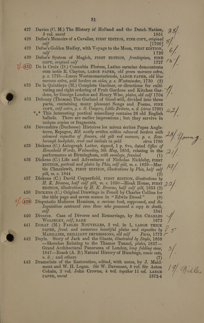 434 443 31 Davies ((. M.) The History of Holland and the Dutch Nation, 2 3 vol. uncut 1851 Defoe’s Memoirs of a Cavalier, FIRST EDITION, FINE COPY, original S calf [1700] “/- Defoe’s Golden Medley, with Voyage to the Moon, FIRST EDITION, A calf : 1720 : Defoe’s System of Magick, FIRST EDITION, frontispiece, FINE Zs COPY, original calf 1727 7 5 ; De la Croix (D.) Connubia Florum, Latino carmine demonstrata cum notis R. Clayton, LARGE PAPER, old green morocco eatra, g. &amp;. 1791—Lusus Westmonasteriensis, LARGE PAPER, old blue morocco extra, gold borders on sides, g. e. Westminster, 1730 (2) De la Quintinye (M.) Complete Gardner, or directions for culti- vating and right ordering of Fruit Gardens and Kitchen Gar- i). dens, by George London and Henry Wise, plates, old calf 1704 Deloney (Thomas) The Garland of Good-will, divided into three ‘ parts, containing many pleasant Songs and Poems, FINE copy, calf extra, g.e. G. Conyers, Little Britain, n. d. (circa 1700) *,* This interesting poetical miscellany contains 26 old English ballads. There are earlier impressions ; but they survive in unique copies or fragments. Devonshire (Duchesse) Histoires les mieux écrites Papes Angle- terre, Espagne, MS. neatly written within coloured borders with 213/ Gy coloured vignettes of flowers, old gilt red morocco, g. e. Bess- : : borough bookplate, crest and initials in gold circa 1780, 7 Dickens (C.) Autograph Letter, signed, 1 p. 8vo, dated Office of Household Words, Wednesday, 5th May, 1852, relating to the 9) Z performance at Birmingham, with envelope, franked (1) Dickens (C.) Life and Adventures of Nicholas Nickleby, First EDITION, portrait and plates by Phiz, calf gilt, m. e. 1839—Mar- /G tin Chuzzlewit, FIRST EDITION, illustrations by Phiz, half calf gilt, m. e. 1844 (2) Dickens (C.) David Copperfield, FIRST EDITION, illustrations by H. K. Browne, half calf gilt, m. e. 1850—Bleak House, FIRST EDITION, illustrations by H. K. Browne, half calf gilt, 1853 (2) 4. DIcKENS (C.) Original Drawings in Pencil by Charles Collins for the title page and seven scenes in ‘‘ Edwin Drood” (8) Disputatio Mulieres Homines, a curious book, suppressed, and the Inquisition sentenced even those who possessed a copy to death, calf 1541 Divorce. Case of Divorce and Remarriage, by Str CHARLES ~// WOLSELEY, calf, RARE 1673 DoratT (M.) FABLES NOUVELLES, 2 vol. in 1, LARGE THICK PAPER, front. and numerous beautiful plates and vignettes by 2 5 XG MARILLIER, BRILLIANT IMPRESSIONS, old calf Paris, 1773 Doyle. Story of Jack and the Giants, dlustrated by Doyle, 1858 —Sketches Relating to the Thames Tunnel, plates, 1827— Grand Architectural Panorama of London, long folding view, 3 1847—Reach (A. B.) Natural History of Humbugs, comic cuts, n. d. ; and others a Dramatists of the Restoration, edited, with notes, by J. Maid- ment and W. H. Logan. Sir W. Davenant, 5 vol. Sir Aston / q aD Cokain, 2 vol. John Crowne, 4 vol. together 11 vol. LARGE Pi dle, PAPER, wncut 1872-4
