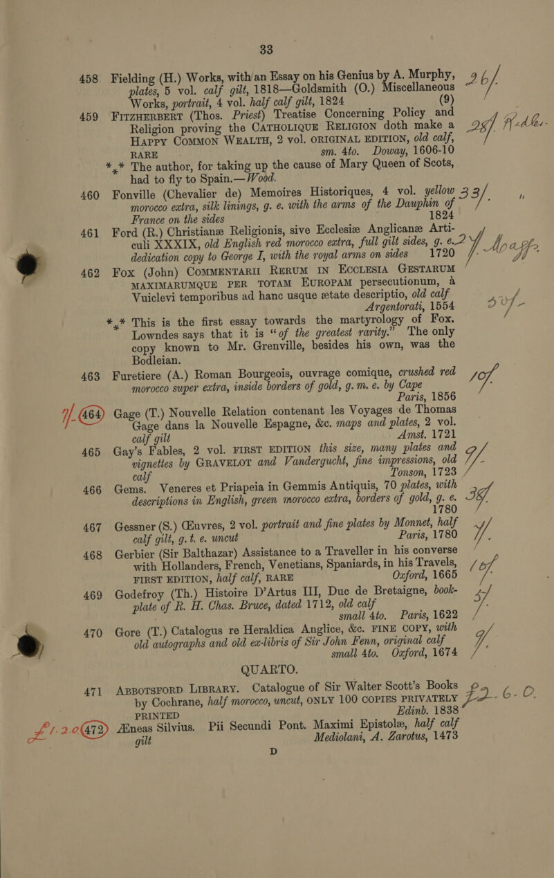 458 459 460 461 @ 463 //-69 465 466 467 468 469 ® 470 471 Bee 2.0473) 33 plates, 5 vol. calf gilt, 1818—Goldsmith (O.) Miscellaneous Works, portrait, 4 vol. half calf gilt, 1824 (9) FirzHerpert (Thos. Priest) Treatise Concerning Policy and Religion proving the CATHOLIQUE RELIGION doth make a 4 Happy Common WEALTH, 2 vol. ORIGINAL EDITION, old calf, RARE sm. 4to. Doway, 1606-10 *,* The author, for taking up the cause of Mary Queen of Scots, had to fly to Spain.— Wood. Fonville (Chevalier de) Memoires Historiques, 4 vol. yellow 33 morocco extra, silk linings, g. e. with the arms of the Dauphin of é France on the sides 1824 MN dedication copy to George I, with the royal arms on sides 1720 Fox (John) Commentarir ReruM IN ECCLESIA GESTARUM | MAXIMARUMQUE PER TOTAM EUROPAM persecutionum, 4 Vuiclevi temporibus ad hanc usque state descriptio, old calf *,* This is the first essay towards the martyrology of Fox. Lowndes says that it is “of the greatest rarity.” The only copy known to Mr. Grenville, besides his own, was the Bodleian. morocco super extra, inside borders of gold, g.m. e. by Cape Paris, 1856 Gage (T.) Nouvelle Relation contenant les Voyages de Thomas Gage dans la Nouvelle Espagne, &amp;c. maps and plates, 2 vol. calf gilt - Amst, 1721 Gay’s Fables, 2 vol. FIRST EDITION this size, many plates and vignettes by GRAVELOT and Ve andergucht, fine impressions, old Ve calf Tonson, 1723 | Gems. Veneres et Priapeia in Gemmis Antiquis, 70 plates, with descriptions in English, green morocco extra, borders of gold, g. é. 3, 1780 Gessner (S.) GEuvres, 2 vol. portrait and fine plates by Monnet, half calf gilt, g.t. e. uncut Paris, 1780 yf ; Gerbier (Sir Balthazar) Assistance to a Traveller in his converse with Hollanders, French, Venetians, Spaniards, in his Travels, FIRST EDITION, half calf, RARE Oxford, 1665 Godefroy (Th.) Histoire D’Artus III, Duc de Bretaigne, book- 47 plate of R. H. Chas. Bruce, dated 1712, old calf x small 4to. Paris, 1622 , Gore (T.) Catalogus re Heraldica Anglice, &amp;c. FINE COPY, with old autographs and old ex-libris of Sir John Fenn, original calf VA small 4to. Oxford, 1674 QUARTO. by Cochrane, half morocco, uncut, ONLY 100 COPIES PRIVATELY PRINTED Edinb. 1838 Eneas Silvius. Pii Secundi Pont. Maximi Epistole, half calf gilt Mediolani, A. Zarotus, 1473 D