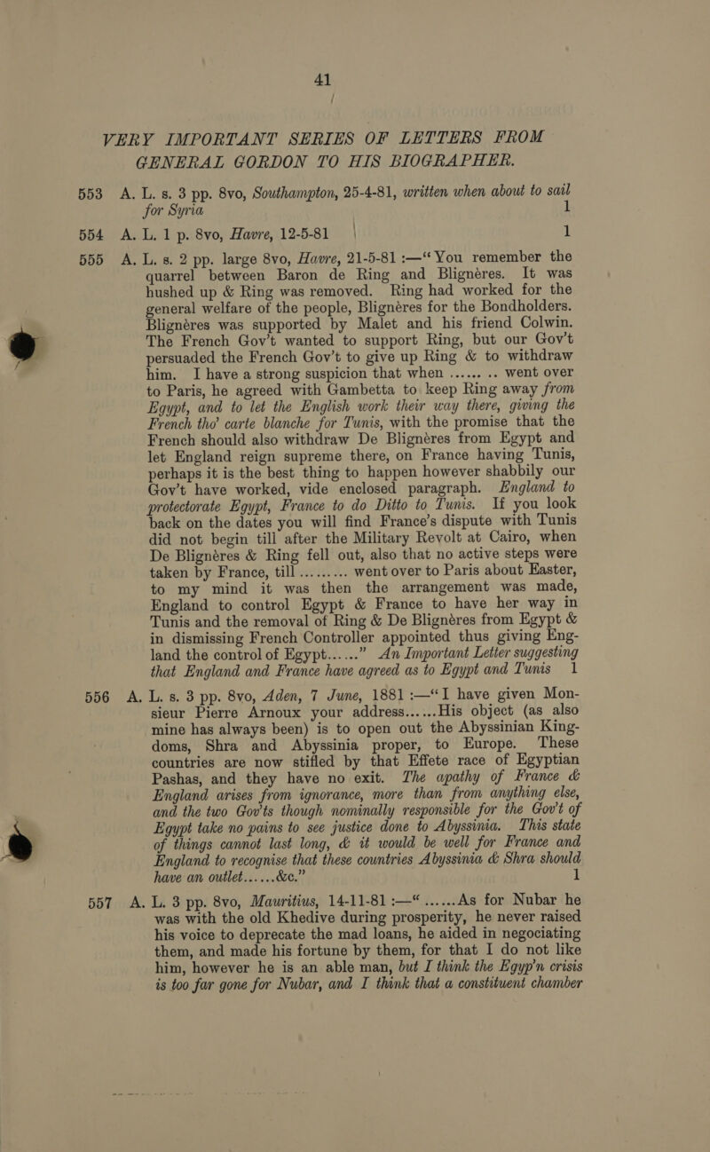 ° ~~ a? _— 41 , ; GENERAL GORDON TO HIS BIOGRAPHER. for Syria 1 quarrel between Baron de Ring and Blignéres. It was hushed up &amp; Ring was removed. Ring had worked for the general welfare of the people, Blignéres for the Bondholders. Blignéres was supported by Malet and his friend Colwin. The French Gov’t wanted to support Ring, but our Gov't persuaded the French Gov’t to give up Ring &amp; to withdraw him. I have a strong suspicion that when ...... .. went over to Paris, he agreed with Gambetta to keep Ring away from Egypt, and to let the English work their way there, giving the French tho carte blanche for Tunis, with the promise that the French should also withdraw De Blignéres from Egypt and let England reign supreme there, on France having Tunis, perhaps it is the best thing to happen however shabbily our Gov’t have worked, vide enclosed paragraph. England to protectorate Egypt, France to do Ditto to Tunis. It you look back on the dates you will find France’s dispute with Tunis did not begin tili after the Military Revolt at Cairo, when De Blignéres &amp; Ring fell out, also that no active steps were taken by France, till ......... went over to Paris about Easter, to my mind it was then the arrangement was made, England to control Egypt &amp; France to have her way in Tunis and the removal of Ring &amp; De Blignéres from Egypt &amp; in dismissing French Controller appointed thus giving Eng- land the control of Egypt...... ” An Important Letter suggesting that England and France have agreed as to Egypt and Tunis 1 sieur Pierre Arnoux your address...... His object (as also mine has always been) is to open out the Abyssinian King- doms, Shra and Abyssinia proper, to Europe. These countries are now stifled by that Effete race of Egyptian Pashas, and they have no exit. The apathy of France &amp; England arises from ignorance, more than from anything else, and the two Gov’'ts though nominally responsible for the Gov't of Egypt take no pains to see justice done to Abyssinia. This state of things cannot last long, &amp; it would be well for France and England to recognise that these countries Abyssinia &amp; Shra should have an outlet......&amp;e.” 1 was with the old Khedive during prosperity, he never raised his voice to deprecate the mad loans, he aided in negociating them, and made his fortune by them, for that I do not like him, however he is an able man, but I think the Egyp’n crisis