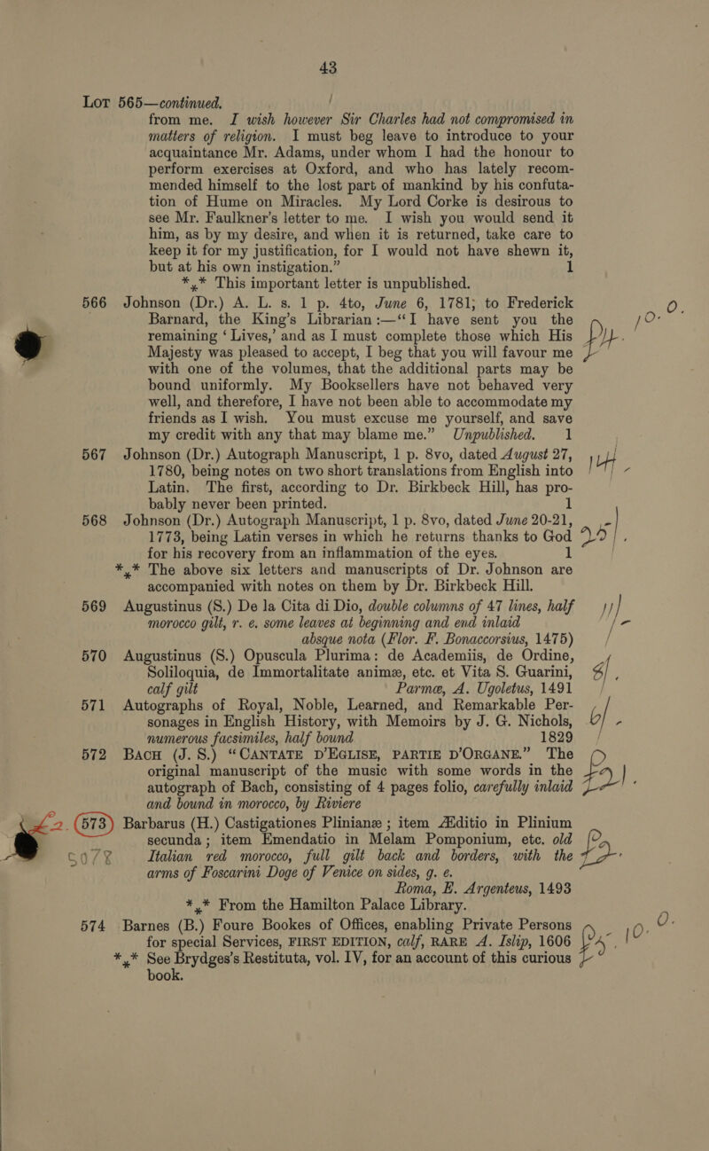 Lor 565—continued. from me. J wish however Sir Charles had not compromised in matters of religion. I must beg leave to introduce to your acquaintance Mr. Adams, under whom I had the honour to perform exercises at Oxford, and who has lately recom- mended himself to the lost part of mankind by his confuta- tion of Hume on Miracles. My Lord Corke is desirous to see Mr. Faulkner’s letter to me. I wish you would send it him, as by my desire, and when it is returned, take care to keep it for my justification, for I would not have shewn it, but at his own instigation.” *,* This important letter is unpublished. 566 Johnson (Dr.) A. L. s. 1 p. 4to, June 6, 1781; to Frederick an : Barnard, the King’s Librarian:—‘“‘I have sent you the JO: remaining ‘ Lives,’ and as I must complete those which His LY} Majesty was pleased to accept, I beg that you will favour me | with one of the volumes, that the additional parts may be bound uniformly. My Booksellers have not behaved very well, and therefore, I have not been able to accommodate my friends as I wish. You must excuse me yourself, and save my credit with any that may blame me.” Unpublished. 1 567 Johnson (Dr.) Autograph Manuscript, 1 p. 8vo, dated August 27, U4 1780, being notes on two short translations from English into /~'; ~ Latin, The first, according to Dr. Birkbeck Hill, has pro- bably never been printed. 1 | — Pion, 568 Johnson (Dr.) Autograph Manuscript, 1 p. 8vo, dated June 20-21, » 1773, being Latin verses in which he returns thanks to God phe ie for his recovery from an inflammation of the eyes. ft! | *,* The above six letters and manuscripts of Dr. Johnson are accompanied with notes on them by Dr. Birkbeck Hill. 569 Augustinus (S.) De la Cita di Dio, double colwmns of 47 lines, half —}/ } morocco gilt, r. e. some leaves at beginning and end inlaid | - absque nota (Flor. F. Bonaccorsius, 1475) / 570 Augustinus (S.) Opuscula Plurima: de Academiis, de Ordine, Soliloquia, de Immortalitate anime, etc. et Vita S. Guarini, 6 ; calf gilt Parme, A. Ugoletus, 1491 / 571 Autographs of Royal, Noble, Learned, and Remarkable Per- / sonages in English History, with Memoirs by J. G. Nichols, bf. numerous facsimiles, half bound 1829 | 572 Bacu (J.S.) “CANTATE D’EGLISE, PARTIE D’ORGANE.” The original manuscript of the music with some words in the fa autograph of Bach, consisting of 4 pages folio, carefully inlaid 7 : and bound in morocco, by Riviere \ SES (673) Barbarus (H.) Castigationes Pliniane ; item Aiditio in Plinium ’ secunda ; item Emendatio in Melam Pomponium, etc. old f , co/7k Italian red morocco, full gilt back and borders, with the t&gt; % arms of Foscarini Doge of Venice on sides, g. ¢. Roma, E. Argenteus, 1493 *,* From the Hamilton Palace Library. 574 Barnes (B.) Foure Bookes of Offices, enabling Private Persons 0: Q. for special Services, FIRST EDITION, calf, RARE A. Islip, 1606 | ** See Jrrdgane Restituta, vol. LV, for an account of this curious book.